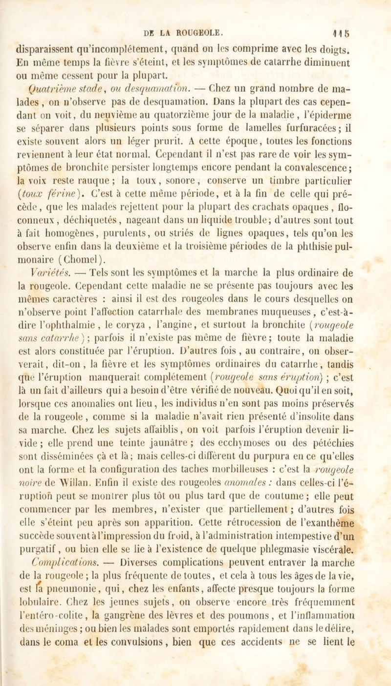 disparaissent qu'incomplétement, quand on les comprime avec les doigts. En même temps la fièvre s’éteint, et les symptômes de catarrhe diminuent ou même cessent pour la plupart. Quatrième stade, ou desquamation. — Chez un grand nombre de ma- lades , on n’observe pas de desquamation. Dans la plupart des cas cepen- dant on voit, du neuvième au quatorzième jour de la maladie , l’épiderme se séparer dans plusieurs points sous forme de lamelles furfuracées; il existe souvent alors un léger prurit. A cette époque, toutes les fonctions reviennent à leur état normal. Cependant il n’est pas rare de voir les sym- ptômes de bronchite persister longtemps encore pendant la convalescence; la voix reste rauque ; la toux, sonore, conserve un timbre particulier [toux férine). C’est à cette même période, et à la fin de celle qui pré- cède, que les malades rejettent pour la plupart des crachats opaques, flo- conneux , déchiquetés, nageant dans un liquide trouble; d’autres sont tout à fait homogènes, purulents, ou striés de lignes opaques, tels qu’on les observe enfin dans la deuxième et la troisième périodes de la phthisie pul- monaire (Chomel). Variétés. — Tels sont les symptômes et la marche la plus ordinaire de la rougeole. Cependant cette maladie ne se présente pas toujours avec les mêmes caractères : ainsi il est des rougeoles dans le cours desquelles on n’observe point l’affection catarrhale des membranes muqueuses, c’est-à- dire l’ophthalmie , le coryza , l’angine, et surtout la bronchite (rougeole sans catarrhe); parfois il n’existe pas même de fièvre; toute la maladie est alors constituée par l’éruption. D’autres fois, au contraire, on obser- verait, dit-on, la fièvre et les symptômes ordinaires du catarrhe, tandis que l’éruption manquerait complètement (rougeole sans éruption) ; c’est là un fait d’ailleurs qui a besoin d’être vérifié de nouveau. Quoi qu’il en soit, lorsque ces anomalies ont lieu, les individus n’en sont pas moins préservés de la rougeole , comme si la maladie n’avait rien présenté d’insolite dans sa marche. Chez les sujets affaiblis, on voit parfois l’éruption devenir li- vide ; elle prend une teinte jaunâtre ; des ecchymoses ou des pétéchies sont disséminées çà et là; mais celles-ci diffèrent du purpura en ce qu’elles ont la forme et la configuration des taches morbilleuses : c’est la rougeole noire de Willan. Enfin il existe des rougeoles anomales : dans celles-ci l’é- ruption peut se montrer plus tôt ou plus tard que de coutume; elle peut commencer par les membres, n’exister que partiellement; d’autres fois elle s’éteint peu après son apparition. Cette rétrocession de l’exanthème succède souvent à l’impression du froid, à l’administration intempestive d’un purgatif, ou bien elle se lie à l’existence de quelque phlegmasie viscérale. Complications. — Diverses complications peuvent entraver la marche de la rougeole ; la plus fréquente de toutes, et cela à tous les âges de la vie, est la pneumonie, qui, chez les enfants, affecte presque toujours la forme lobulaire. Chez les jeunes sujets, on observe encore très fréquemment l’entéro-colite, la gangrène des lèvres et des poumons, et l’inflammation des méninges ; ou bien les malades sont emportés rapidement dans le délire, dans le coma et les convulsions, bien que ces accidents ne se lient le