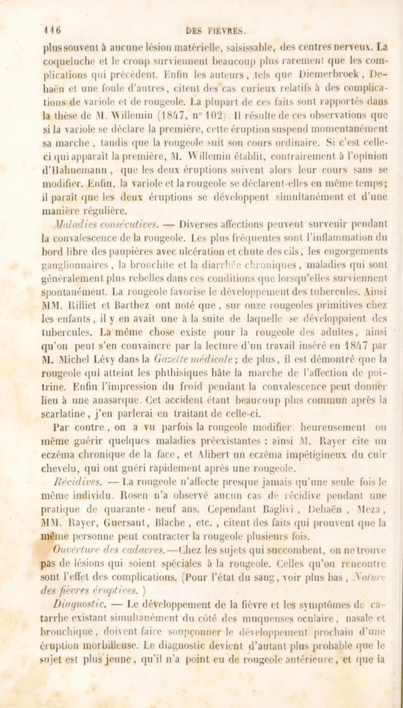 plus souvent à aucune lésion matérielle, saisissahle, des centres nerveux. La coqueluche et le croup suniennent beaucoup plus rarement que les com- plications qui précèdent. Enfin les auteurs, tels que Diemerbroek , I)e- liaën et une foule d’autres, citent des cas curieux relatifs à des complica- tions de variole et de rougeole. La plupart de ces faits sont rapportés dans la thèse de M. AVillemin (18A7, n° 102). Il résulte de ces observations (pic si la variole se déclare la première, cette éruption suspend momentanément sa marche , tandis que la rougeole suit son cours ordinaire. Si c’est celle- ci (pii apparaît la première, M. Willemin établit, contrairement à l’opinion d’Habnemann , que les deux éruptions suivent alors leur cours sans se modifier. Enfin, la variole et la rougeole se déclarent-elles en même temps; il paraît que les deux éruptions se développent simultanément et d’une manière régulière. Maladies consécutives. — Diverses affections peuvent survenir pendant la convalescence de la rougeole, l es plus fréquentes sont l’inflammation du bord libre des paupières avec ulcération et chute des cils, les engorgements ganglionnaires, la bronchite et la diarrb'e chroniques, maladies qui sont généralement plus rebelles dans ces conditions (pie lorsqu’elles surviennent spontanément. La rougeole favorise le développement des tubercules. Ainsi MM. Rilliet et Barthez ont noté que , sur onze rougeoles primitives chez les enfants, il y en avait une à la suite de laquelle se développaient des tubercules. La même chose existe pour la rougeole des adultes, ainsi qu’on peut s’en convaincre par la lecture d’un travail inséré en 1867 par M. Michel Lévy dans la Gazette médicale ; de plus, il est démontré que la rougeole (pii atteint les phthisiques hâte la marche de l’affection de poi- trine. Enfin l’impression du froid pendant la comalescence peut donner lieu à une anasarque. Cet accident étant beaucoup plus commun après la scarlatine, j’en parlerai en traitant de celle-ci. Par contre , on a vu parfois la rougeole modifier heureusement ou même guérir quelques maladies préexistantes : ainsi M. Rayer cite un eczéma chronique de la face, et Alibert un eczéma impétigineux du cuir chevelu, qui ont guéri rapidement après une rougeole. Récidives. — La rougeole n’affecte presque jamais qu’une seule fois le même individu. Rosen n’a observé aucun cas de récidive pendant une pratique de quarante - neuf ans. Cependant Baglivi , Deliaën , Meza, MM. Rayer, Guersant, Blache , etc. , citent des faits qui prouvent (pie la même personne peut contracter la rougeole plusieurs fois. Ouverture des cadavres.—Chez les sujets qui succombent, on ne trouve pas de lésions qui soient spéciales à la rougeole. Celles qu’on rencontre sont l’effet des complications. (Pour l’état du sang, voir plus bas, Xatun des fièvres éruptives. ) Diagnostic. — Le développement de la fièvre et les symptômes de ca- tarrhe existant simultanément du côté des muqueuses oculaire, nasale et bronchique, doivent faire soupçonner le développement prochain d’une éruption morbilleuse. Le diagnostic devient d’autant plus probable (pie le sujet est plus jeune, qu’il n’a point eu de rougeole antérieure, et que la