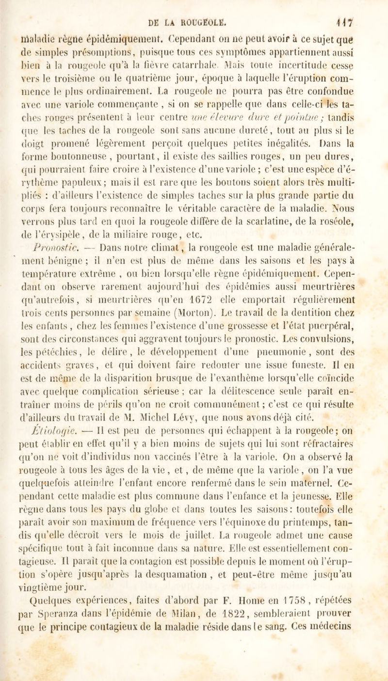 maladie règne épidémiquement. Cependant on ne peut avoir à ce sujet que de simples présomptions, puisque tous ces symptômes appartiennent aussi bien à la rougeole qu’à la lièvre catarrhale. Mais toute incertitude cesse vers le troisième ou le quatrième jour, époque à laquelle l’éruption com- mence le plus ordinairement. La rougeole ne pourra pas être confondue avec une variole commençante , si on se rappelle que dans celle-ci les ta- ches rouges présentent à leur centre une élevure dure et pointue ; tandis que les taches de la rougeole sont sans aucune dureté, tout au plus si le doigt promené légèrement perçoit quelques petites inégalités, bans la forme boutonneuse , pourtant, il existe des saillies rouges, un peu dures, qui pourraient faire croire à l’existence d’une variole ; c’est une espèce d’é- rvthème papuleux; mais il est rare que les boutons soient alors très multi- pliés : d’ailleurs l’existence de simples taches sur la plus grande partie du corps fera toujours reconnaître le véritable caractère de la maladie. Nous verrons plus tard en quoi la rougeole diffère de la scarlatine, de la roséole, de l’érysipèle, de la miliaire rouge, etc. Pronostic. — Dans notre climat, la rougeoie est une maladie générale- ment bénigne ; il n’en est plus de même dans les saisons et les pays à température extrême , ou bien lorsqu’elle règne épidémiquement. Cepen- dant on observe rarement aujourd’hui des épidémies aussi meurtrières qu’autrefois, si meurtrières qu’en 1672 elle emportait régulièrement trois cents personnes par semaine (Morton). Le travail de la dentition chez les enfants , chez les femmes l’existence d’une grossesse et l’état puerpéral, sont des circonstances qui aggravent toujours le pronostic. Les convulsions, les pétéchies, le délire, le développement d’une pneumonie, sont des accidents graves, et qui doivent faire redouter une issue funeste. Il en est de même de la disparition brusque de l’exanthème lorsqu’elle coïncide avec quelque complication sérieuse ; car la délitescence seule paraît en- traîner moins de périls qu’on ne croit communément ; c’est ce qui résulte d’ailleurs du travail de M. Michel Lévy, que nous avons déjà cité. Etiologie. — Il est peu de personnes qui échappent à la rougeole; on peut établir en effet qu’il y a bien moins de sujets qui lui sont réfractaires qu’on ne voit d’individus non vaccinés l’être à la variole. On a observé la rougeole à tous les âges de la vie, et, de même que la variole, on l’a vue quelquefois atteindre l’enfant encore renfermé dans le sein maternel. Ce- pendant cette maladie est plus commune dans l’enfance et la jeunesse. Elle règne dans tous les pays du globe et dans toutes les saisons: toutefois elle paraît avoir son maximum de fréquence vers l’équinoxe du printemps, tan- dis qu’elle décroît vers le mois de juillet. La rougeole admet une cause spécifique tout à fait inconnue dans sa nature. Elle est essentiellement con- tagieuse. Il paraît que la contagion est possible depuis le moment où l’érup- tion s’opère jusqu’après la desquamation , et peut-être même jusqu’au vingtième jour. Quelques expériences, faites d’abord par F. Home en 1758, répétées par Speranza dans l’épidémie de Milan, de 1822, sembleraient prouver que le principe contagieux de la maladie réside dans le sang. Ces médecins