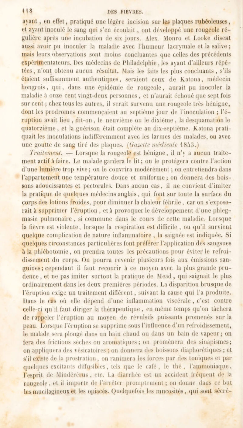 m ayant, en effet, pratiqué une légère incision sur les plaques rubéoleuses, et ayant inoculé le sang qui s’en écoulait , ont développé une rougeole ré- gulière après une incubation de six jours. Alex Monro et Looke disent aussi avoir pu inoculer la maladie avec l’humeur lacrymale et la salive ; mais leurs observations sont moins concluantes que celles des précédents expérimentateurs. Des médecins de Philadelphie, les a^ant d’ailleurs répé- tées, n’ont obtenu aucun résultat. Mais les laits les plus concluants , s’ils étaient suffisamment authentiques, seraient ceux de Katona, médecin hongrois, qui, dans une épidémie de rougeole, aurait pu inoculer la maladie à onze cent vingt-deux personnes , et n’aurait échoué que sept fois sur cent ; chez tous les autres, il serait survenu une rougeole très bénigne, dont les prodromes commençaient au septième jour de l’inoculation ; l’é- ruption avait lieu , dit-on , le neuvième ou le dixième , la desquamation le quatorzième, et la guérison était complète au dix-septième. Katona prati- quait les inoculations indifféremment avec les larmes des malades, ou avec une goutte de sang tiré des plaques. (Gazette médicale 18A3.) Traitement. — Lorsque la rougeole est bénigne, il n’y a aucun traite- ment actif à faire. Le malade gardera le lit; on le protégera contre l’action d’une lumière trop vive; on h; couvrira modérément ; on entretiendra dans l’appartement une température douce et uniforme; on donnera des bois- sons adoucissantes et pectorales. Dans aucun cas, il ne convient d’imiter la pratique de quelques médecins anglais, qui font sur toute la surface du corps des lotions froides, pour diminuer la chaleur fébrile, caron s’expose- rait à supprimer l’éruption , et à provoquer le développement d’une phleg- masie pulmonaire , si commune dans le cours de celte maladie. Lorsque la fièvre est violente, lorsque la respiration est difficile , ou qu’il survient quelque complication de nature inflammatoire , la saignée est indiquée. Si quelques circonstances particulières font préférer l’application des sangsues à la phlébotomie, on prendra toutes les précautions pour éviter le refroi- dissement du corps. On pourra revenir plusieurs fois aux émissions san- guines; cependant il faut recourir à ce moyen avec la plus grande pru- dence, et ne pas imiter surtout la pratique de Mead, qui saignait le plus ordinairement dans les deux premières périodes. La disparition brusque de l’éruption exige un traitement différent, suivant la cause qui l’a produite. Dans le cas où elle dépend d’une inflammation viscérale, c’est contre celle-ci qu’il faut diriger la thérapeutique, en même temps qu’on tâchera de rappeler l’éruption au moyen de révulsifs puissants promenés sur la peau. Lorsque l’éruption se supprime sous l’influence d’un refroidissement, le malade sera plongé dans un bain chaud ou dans un bain de vapeur; on fera des frictions sèches ou aromatiques ; on promènera des sinapismes; on appliquera des vésicatoires ; on donnera des boissons diaphoniques ; et s’il existe de la prostration, on ranimera les forces par des toniques et par quelques excitants diffusibles, tels que le café, le thé, l’ammoniaque, l’esprit de Mindérérus , etc. La diarrhée est un accident fréquent de la rougeole, et il importe de l'arrêter promptement ; on donne dans ce but les mucilagineux et les opiacés. Quelquefois les mucosités, qui sont sécré-