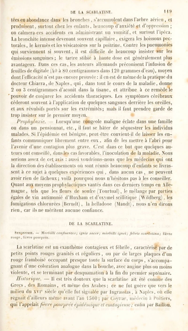 tées en abondance dans les bronches, s’accumulent dans l’arbre aérien , et produisent, surtout chez les enfants, beaucoup d’anxiété et d’oppression ; on calmera ces accidents en administrant un vomitif, et surtout l’ipéca. La bronchite intense devenant souvent capillaire , exigera les boissons pec- torales, le kermès et les vésicatoires sur la poitrine. Contre les pneumonies qui surviennent si souvent, il est difficile de beaucoup insister sur les émissions sanguines ; le tartre stibié à haute dose est généralement plus avantageux. Dans ces cas, les auteurs allemands préconisent l’infusion de feuilles de digitale (AO à 80 centigrammes dans 120 grammes d’eau), moyen dont l’efficacité n’est pas encore prouvée : il en est de même de la pratique du docteur Chiarra, de Naples, qui, dans tout le cours de la maladie, donne 2 ou 3 centigrammes d’aconit dans la tisane, et attribue à ce remède le ' pouvoir de conjurer les accidents thoraciques. Les symptômes cérébraux céderont souvent à l’application de quelques sangsues derrière les oreilles, et aux révulsifs portés sur les extrémités; mais il faut prendre garde de trop insister sur le premier moyen. Prophylaxie. ~ Lorsqu’une rougeole maligne éclate dans une famille ou dans un pensionnat, etc., il faut se hâter de séquestrer les individus malades. Si l’épidémie est bénigne, peut-être convient-il de laisser les en- fants communiquer librement entre eux , afin de les mettre à l’abri pour l’avenir d’une contagion plus grave. C’est dans ce but que quelques au- teurs ont conseillé, dans les cas favorables, l’inoculation de la maladie. Nous serions assez de cet avis : aussi voudrions-nous que les médecins qui ont la direction des établissements où sont réunis beaucoup d’enfants se livras- sent à ce sujet à quelques expériences qui , dans aucun cas , ne peuvent avoir rien de fâcheux; voilà pourquoi nous n’hésitons pas à les conseiller. Quant aux moyens prophylactiques vantés dans ces derniers temps en Alle- magne , tels que les fleurs de soufre (Tourtual), le mélange par parties égales de vin antimonié d’Huxham etd’oxymel scillitique (NYildberg), les fumigations chlorurées (Berndt), la belladone (Mandt), nous n’en dirons rien, car ils ne méritent aucune confiance. DE LA SCARLATINE. Synpnymie. — Morbilli confluentes ; ignis sacer; morbilli ignei ; febris scarlalina ; fièvre rouge, fièvre pourpre'e. La scarlatine est un exanthème contagieux et fébrile, caractérisé par de petits points rouges granités et réguliers, ou par de larges plaques d’un rouge framboisé occupant presque toute la surface du corps, s’accompa- gnant d’une coloration analogue dans la bouche, avec angine plus ou moins violente, et se terminant par desquamation à la fin du premier septénaire. Historique. — 11 est très douteux que la scarlatine ait été connue des Grecs , des Romains, et même des Arabes; ce ne fut guère que vers le milieu du xvr siècle qu’elle fut signalée par Jngrassias, à Naples, où elle régnait d’ailleurs même avant l’an 1500; par Coÿttar, médecin à Poitiers, qui l’appelait fièvre pourprée épidémique et contagieuse ; enfin par Baillou.