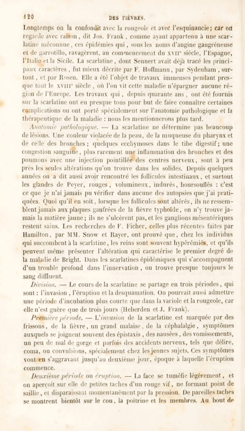 Longtemps on la confondit avec la rougeole et avec l'esquinancie; car on regarde avec raison, dit Jos. Frank , comme ayant appartenu à une scar- latine méconnue, ces épidémies qui , sous les noms d’angine gangréneuse et de garrotillo, ravagèrent, au commencement du xvir siècle, l’Fspagne, l’Italie et la Sicile. La scarlatine, dont Sennert avait déjà tracé les princi- pal! v caractères , fut mieux décrite par F. Hoffmann, par Sydenham , sur- tout , et par Rose». File a été l’objet de travaux immenses pendant pres- que tout le xviil siècle , où l’on vit celte maladie n’épargner aucune ré- gion de l’Europe. Les travaux qui , depuis quarante ans , ont été fournis sur la scarlatine ont ou presque tous pour but de faire connaître certaines complications ou ont porté spécialement sur l’anatomie pathologique et la thérapeutique de la maladie : nous les mentionnerons plus tard. Anatomie pathologique. — La scarlatine ne détermine pas beaucoup de lésions. Une couleur violacée de la peau, de la muqueuse du pharynx et de ce le des bronches; quelques ecchymoses dans le tibe digestif; une congestion sanguine, plus rarement une inflammation des bronches et des poumons avec une injection pointillé© des centres nerveux, sont tt peu près les seules altérations qu’on trouve dans les solides. Depuis quelques années on a dit aussi avoir rencontré les follicules intestinaux, et surtout les glandes de Lever, rouges, volumineux, indurés, boursouflés : c’est ce que je n’ai jamais pu vérifier dans aucune des autopsies que j’ai prati- quées. Quoi qu’il en soit, lorsque les follicules sont altérés, ils ne ressem- blent jamais aux plaques gaufrées de la fièvre typhoïde, on n’y trouve ja- mais la matière jaune ; ils ne s’ulcèrent pas, et les ganglions mésentériques restent sains. Les recherches de F. Ficher, celles plus récentes faites par Hamilton, par MM. Snow et Rayer, ont prouvé que, chez les individus qui succombent à la scarlatine, les reins sont souvent hypérémiés, et qu’ils peuvent même présenter l’altération qui caractérise le premier degré de la maladie de Bright. Dans les scarlatines épidémiques qui s’accompagnent d’un trouble profond dans l’innervation , on trouve presque toujours le sang diflluent. Division. — Le cours de la scarlatine se partage en trois périodes, qui sont : l’invasion , l’éruption et la desquamation. On pourrait aussi admettre une période d’incubation plus courie (pie dans la variole et la rougeole, car elle n’est guère que de trois jours (Heberden et .1. Frank). Première période. — Vinvasion de la scarlatine est marquée par des frissons, de la fièvre, un grand malaise, de la céphalalgie, symptômes auxquels se joignent souvent des épistaxis , des nausées, des vomissements, un peu de mal de gorge et parfois des accidents nerveux, tels que délire, coma, ou convulsions, spécialement chez les jeunes sujets. Ces symptômes vont en s’aggravant jusqu’au deuxième jour, époque à laquelle l’éruption commence. Deuxième période ou éruption. — La face se tuméfie légèrement, et on aperçoit sur elle de petites taches d’un rouge vif, ne formant point de saillie, et disparaissant momentanément par la pression. De pareilles taches se montrent bientôt sur le cou, la poitrine et les membres. Au bout de