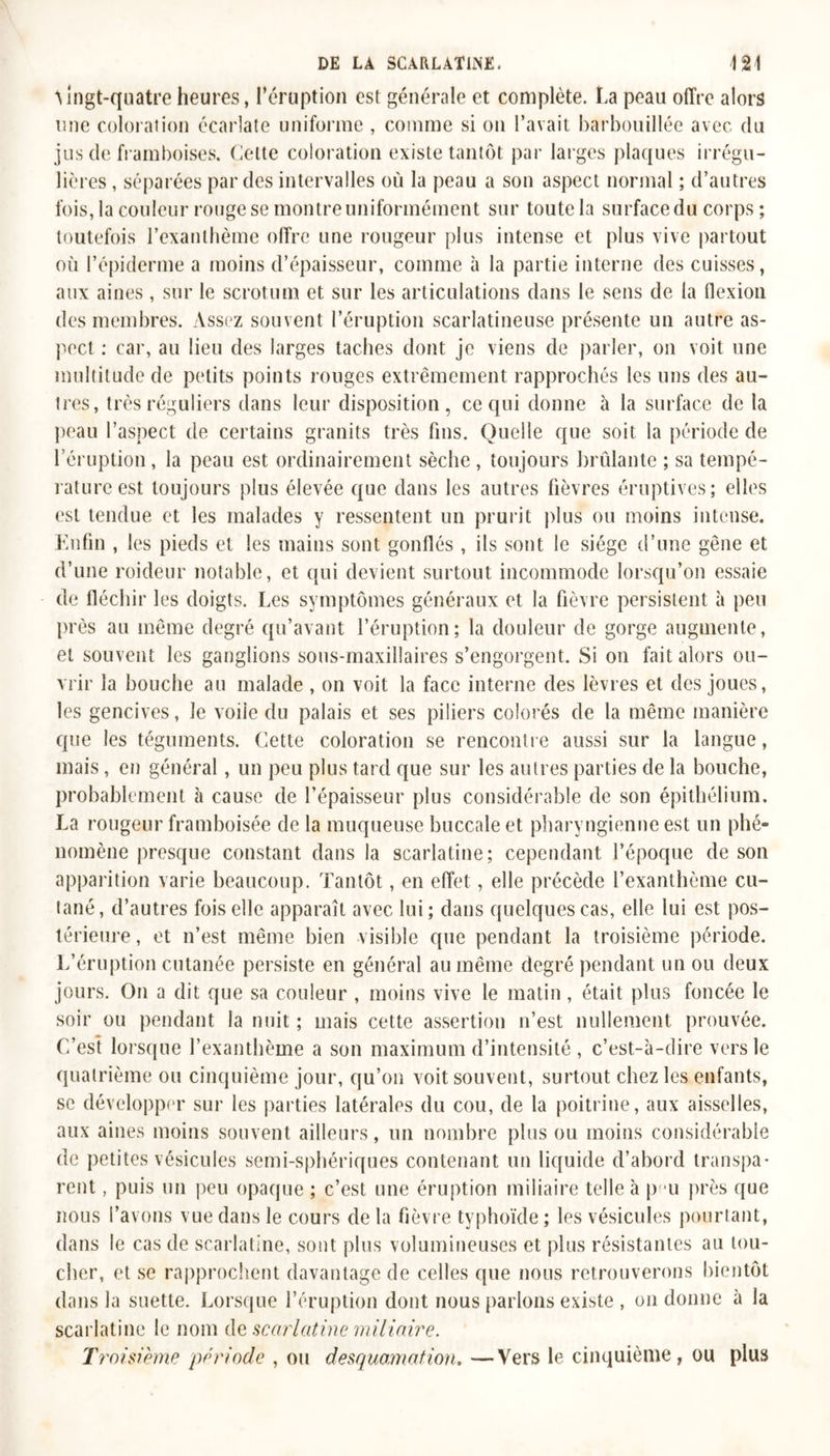 Ajngt-qnatre heures, l’éruption est générale et complète. La peau offre alors une coloration écarlate uniforme , comme si on l’avait barbouillée avec du jus de framboises. Celte coloration existe tantôt par larges plaques irrégu- lières , séparées par des intervalles où la peau a son aspect normal ; d’autres fois, la couleur rouge se montre uniformément sur toute la surface du corps ; toutefois l’exanthème offre une rougeur plus intense et plus vive partout où l’épiderme a moins d’épaisseur, comme à la partie interne des cuisses, aux aines , sur le scrotum et sur les articulations dans le sens de la flexion des membres. Assez souvent l’éruption scarlatineuse présente un autre as- pect : car, au lieu des larges taches dont je viens de parler, on voit une multitude de petits points rouges extrêmement rapprochés les uns des au- tres, très réguliers dans leur disposition, ce qui donne à la surface de la peau l’aspect de certains granits très fins. Quelle que soit la période de l’éruption, la peau est ordinairement sèche, toujours brûlante ; sa tempé- rature est toujours plus élevée que dans les autres fièvres éruptives; elles est tendue et les malades y ressentent un prurit plus ou moins intense. Enfin , les pieds et les mains sont gonflés , ils sont le siège d’une gêne et d’une roideur notable, et qui devient surtout incommode lorsqu’on essaie de fléchir les doigts. Les symptômes généraux et la fièvre persistent à peu près au même degré qu’avant l’éruption; la douleur de gorge augmente, et souvent les ganglions sous-maxillaires s’engorgent. Si on fait alors ou- vrir la bouche au malade , on voit la face interne des lèvres et des joues, les gencives, Je voile du palais et ses piliers colorés de la même manière que les téguments. Cette coloration se rencontre aussi sur la langue, mais, en général, un peu plus tard que sur les autres parties de la bouche, probablement à cause de l’épaisseur plus considérable de son épithélium. La rougeur framboisée de la muqueuse buccale et pharyngienne est un phé- nomène presque constant dans la scarlatine; cependant l’époque de son apparition varie beaucoup. Tantôt, en effet, elle précède l’exanthème cu- tané, d’autres fois elle apparaît avec lui; dans quelques cas, elle lui est pos- térieure , et n’est même bien visible que pendant la troisième période. L’éruption cutanée persiste en général au même degré pendant un ou deux jours. On a dit que sa couleur , moins vive le matin , était plus foncée le soir ou pendant la nuit ; mais cette assertion n’est nullement prouvée. C’est lorsque l’exanthème a son maximum d’intensité , c’est-à-dire vers le quatrième ou cinquième jour, qu’on voit souvent, surtout chez les enfants, se développer sur les parties latérales du cou, de la poitrine, aux aisselles, aux aines moins souvent ailleurs, un nombre plus ou moins considérable de petites vésicules semi-sphériques contenant un liquide d’abord transpa- rent , puis un peu opaque ; c’est une éruption miliaire telle à p u près que nous l’avons vue dans le cours de la fièvre typhoïde ; les vésicules pourtant, dans le cas de scarlatine, sont plus volumineuses et plus résistantes au tou- cher, et se rapprochent davantage de celles que nous retrouverons bientôt dans la suette. Lorsque l’éruption dont nous parlons existe , on donne à la scarlatine le nom de scarlatine milinire. Troisième période , ou desquamation. —Vers le cinquième, ou plus