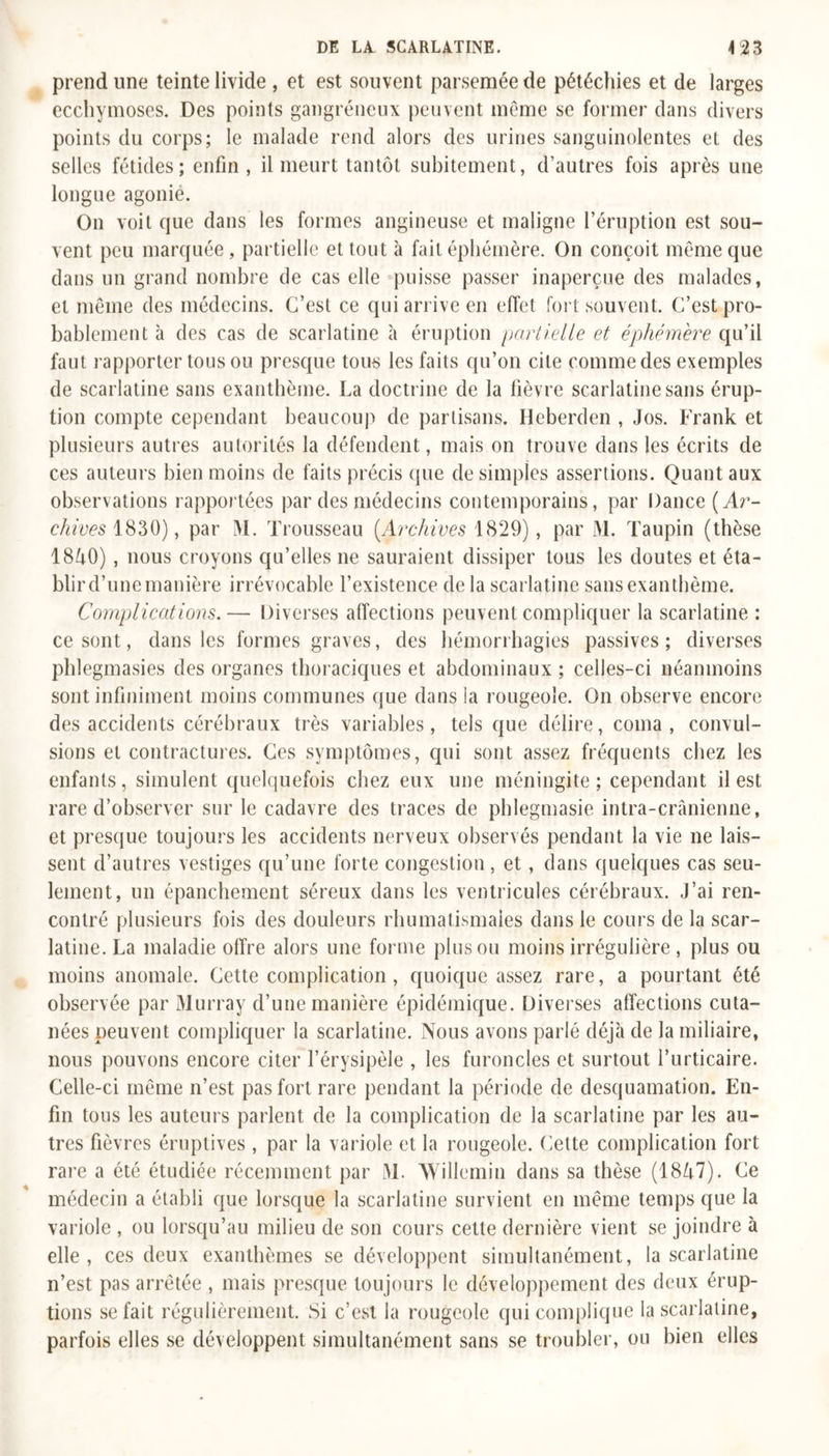 prend une teinte livide , et est souvent parsemée de pétéchies et de larges ecchymoses. Des points gangréneux peuvent meme se former dans divers points du corps; le malade rend alors des urines sanguinolentes et des selles fétides; enfin , il meurt tantôt subitement, d’autres fois après une longue agonie. On voit que dans les formes angineuse et maligne l’éruption est sou- vent peu marquée, partielle et tout à fait éphémère. On conçoit même que dans un grand nombre de cas elle puisse passer inaperçue des malades, et même des médecins. C’est ce qui arrive en effet fort souvent. C’est pro- bablement à des cas de scarlatine à éruption partielle et éphémère qu’il faut rapporter tous ou presque tous les faits qu’on cite comme des exemples de scarlatine sans exanthème. La doctrine de la fièvre scarlatine sans érup- tion compte cependant beaucoup de partisans. Heberden , Jos. Frank et plusieurs autres autorités la défendent, mais on trouve dans les écrits de ces auteurs bien moins de faits précis que de simples assertions. Quant aux observations rapportées par des médecins contemporains, par Dance (Ar- chives 1830), par M. Trousseau (Archives 1829), par M. Taupin (thèse 18ô0), nous croyons qu’elles ne sauraient dissiper tous les doutes et éta- blir d’une manière irrévocable l’existence delà scarlatine sans exanthème. Complications.— Diverses affections peuvent compliquer la scarlatine : ce sont, dans les formes graves, des hémorrhagies passives ; diverses phlegmasies des organes thoraciques et abdominaux ; celles-ci néanmoins sont infiniment moins communes que dans la rougeole. On observe encore des accidents cérébraux très variables, tels que délire, coma, convul- sions et contractures. Ces symptômes, qui sont assez fréquents chez les enfants, simulent quelquefois chez eux une méningite; cependant il est rare d’observer sur le cadavre des traces de phlegmasie intra-crânienne, et presque toujours les accidents nerveux observés pendant la vie ne lais- sent d’autres vestiges qu’une forte congestion, et, dans quelques cas seu- lement, un épanchement séreux dans les ventricules cérébraux. J’ai ren- contré plusieurs fois des douleurs rhumatismales dans le cours de la scar- latine. La maladie offre alors une forme plus ou moins irrégulière , plus ou moins anomale. Cette complication , quoique assez rare, a pourtant été observée par Murray d’une manière épidémique. Diverses affections cuta- nées peuvent compliquer la scarlatine. Nous avons parlé déjà de la miliaire, nous pouvons encore citer l’érysipèle , les furoncles et surtout l’urticaire. Celle-ci même n’est pas fort rare pendant la période de desquamation. En- fin tous les auteurs parlent de la complication de la scarlatine par les au- tres fièvres éruptives , par la variole et la rougeole. Cette complication fort rare a été étudiée récemment par M. AVillemin dans sa thèse (18/i7). Ce médecin a établi que lorsque la scarlatine survient en même temps que la variole , ou lorsqu’au milieu de son cours cette dernière vient se joindre à elle, ces deux exanthèmes se développent simultanément, la scarlatine n’est pas arrêtée , mais presque toujours le développement des deux érup- tions se fait régulièrement. Si c’est la rougeole qui complique la scarlatine, parfois elles se développent simultanément sans se troubler, ou bien elles