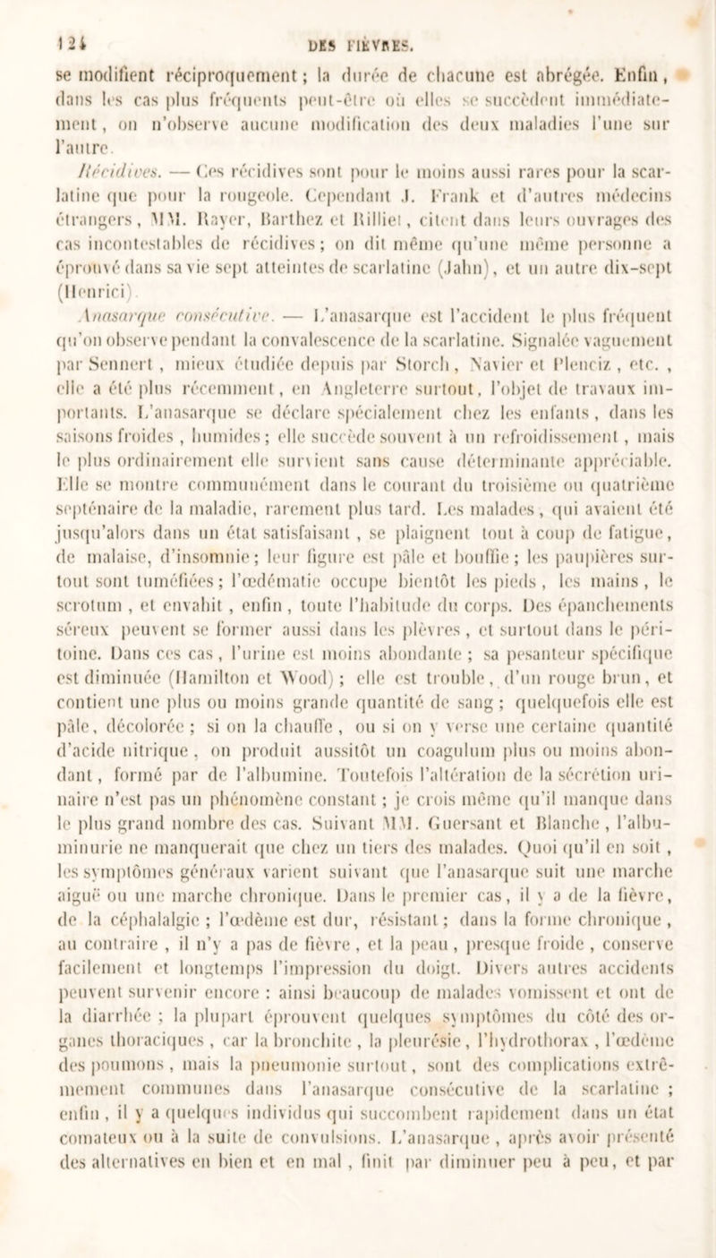 se modifient réciproquement; la durée de chacune est «abrégée. Enfin, dans les cas plus fréquents peut-être où elles se succèdent immédiate- ment, on n’observe aucune modification des deux maladies l’une sur l’autre. Récidives. — (les récidives sont pour le moins aussi rares pour la scar- latine que pour la rougeole. Cependant .1. Frank et d’autres médecins étrangers, MM. Rayer, Barthez et Rilliet, citent dans leurs ouvrages des cas incontestables de récidives; on dit même qu’une même personne a éprouvé dans sa vie sept atteintes de scarlatine (Jalin), et un autre dix-sept (HenricF \nasarque consécutive. — L’anasarque est l’accident le plus fréquent qu’on observe pendant la convalescence de la scarlatine. Signalée vaguement par Sennert , mieux étudiée depuis par Storch, Navier et Rlenciz , etc. , elle a été plus récemment, en \nglctcrre surtout, l’objet de travaux im- portants. L’anasarque se déclare spécialement chez les enfants , dans les saisons froides , humides; elle succède souvent à un refroidissement, mais le plus ordinairement elle survient sans cause déterminante appréciable. Elle se montre communément dans le courant du troisième ou quatrième septénaire de la maladie, rarement plus tard. Les malades, qui avaient été jusqu’alors dans un état satisfaisant , se plaignent tout à coup de fatigue, de malaise, d’insomnie; leur figure est pâle et bouffie; les paupières sur- tout sont tuméfiées ; l’œdématie occupe bientôt les pieds , les mains, le scrotum , et envahit , enfin , toute l’habitude du corps. Des épanchements séreux peuvent se former aussi dans les plèvres, et surtout dans le péri- toine. Dans ces cas, l’urine est moins abondante ; sa pesanteur spécifique est diminuée (Hamilton et Wood) ; elle est trouble, d’un rouge brun, et contient une plus ou moins grande quantité de sang ; quelquefois elle est pâle, décolorée ; si on la chauffe , ou si on y verse une certaine quantité d’acide nitrique , on produit aussitôt un coagulum plus ou moins abon- dant, formé par de l’albumine. Toutefois l’altération de la sécrétion m i- liaire n’est pas un phénomène constant ; je crois même qu’il manque dans le plus grand nombre des cas. Suivant MM. Guersant et Blanche , l’albu- minurie ne manquerait que chez un tiers des malades. Quoi qu’il en soit , les symptômes généraux varient suivant que l’anasarque suit une marche aiguë ou une marche chronique. Dans le premier cas, il \ a de la fièvre, de la céphalalgie ; l’œdème est dur, résistant ; dans la forme chronique , au contraire , il n’y a pas de fièvre, et la peau, presque froide , conserve facilement et longtemps l’impression du doigt. Divers autres accidents peuvent survenir encore : ainsi beaucoup de malades vomissent et ont de la diarrhée; la plupart éprouvent quelques svmptômes du côté des or- ganes thoraciques , car la bronchite , la pleurésie, l’hydrothorax , l’œdèinc des poumons, mais la pneumonie surtout, sont des complications extrê- mement communes dans l’anasarque consécutive de la scarlatine ; enfin, il y a quelques individus qui succombent rapidement dans un état comateux ou à la suite de convulsions. L’anasarque, après avoir présenté des alternatives en bien et en mal , finit par diminuer peu à peu, et par