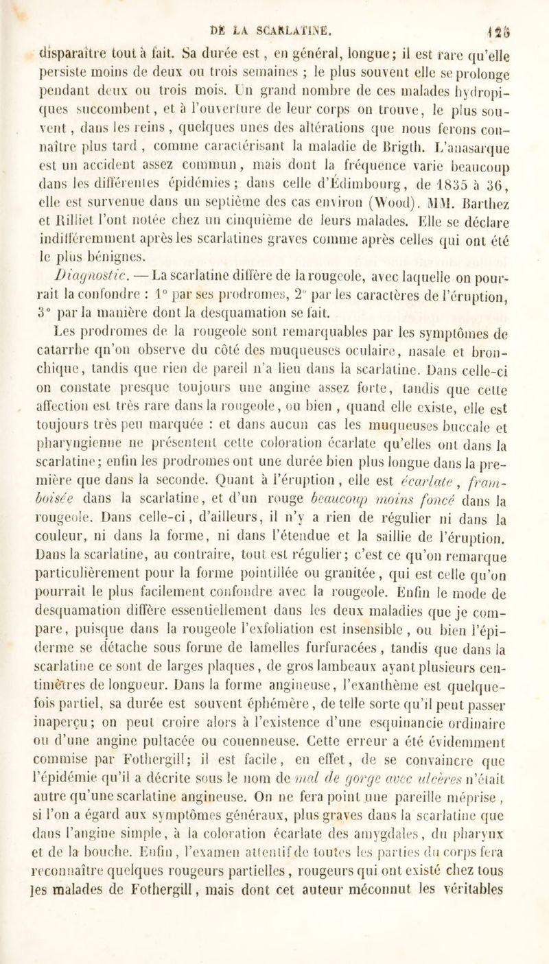 disparaître tout a fait. Sa durée est, en général, longue; il est rare qu’elle per siste moins de deux ou trois semaines ; le plus souvent elle se prolonge pendant deux ou trois mois. Un grand nombre de ces malades hydropi- ques succombent, et à l’ouverture de leur corps on trouve, le plus sou- vent , dans les reins, quelques unes des altérations que nous ferons con- naître plus tard , comme caractérisant la maladie de Brigth. L’anasarque est un accident assez commun, mais dont la fréquence varie beaucoup dans les différentes épidémies; dans celle d’Edimbourg, de 1835 à 36, elle est survenue dans un septième des cas environ (Wood). MM. Barthez et Riliiet l’ont notée chez un cinquième de leurs malades. Elle se déclare indifféremment après les scarlatines graves comme après celles qui ont été le plus bénignes. Diagnostic. —La scarlatine diffère de la rougeole, avec laquelle on pour- rait la confondre : 1° par ses prodromes, 2 par les caractères de l’éruption, 3° parla manière dont la desquamation se fait. Les prodromes de la rougeole sont remarquables par les symptômes de catarrhe qn’on observe du côté des muqueuses oculaire, nasale et bron- chique, tandis que rien de pareil n’a lieu dans la scarlatine. Dans celle-ci on constate presque toujours une angine assez forte, tandis que cette affection est très rare dans la rougeole, ou bien , quand elle existe, elle est toujours très peu marquée : et dans aucun cas les muqueuses buccale et pharyngienne ne présentent cette coloration écarlate qu’elles ont dans la scarlatine; enfin les prodromes ont une durée bien plus longue dans la pre- mière que dans la seconde. Quant à l’éruption , elle est écarlate , fram- boise e dans la scarlatine, et d’un rouge beaucoup moins foncé dans la rougeole. Dans celle-ci, d’ailleurs, il n’y a rien de régulier ni dans la couleur, ni dans la forme, ni dans l’étendue et la saillie de l’éruption. Dans la scarlatine, au contraire, tout est régulier; c’est ce qu’on remarque particulièrement pour la forme pointillée ou granitée, qui est celle qu’on pourrait le plus facilement confondre avec la rougeole. Enfin le mode de desquamation diffère essentiellement dans les deux maladies que je com- pare, puisque dans la rougeole l’exfoliation est insensible, ou bien l’épi- derme se détache sous forme de lamelles furfuracées, tandis que dans la scarlatine ce sont de larges plaques, de gros lambeaux ayant plusieurs cen- timètres de longueur. Dans la forme angineuse, l’exanthème est quelque- fois partiel, sa durée est souvent éphémère, de telle sorte qu’il peut passer inaperçu; on peut croire alors à l’existence d’une esquinancie ordinaire ou d’une angine pultacée ou couenneuse. Cette erreur a été évidemment commise par Fothergill; il est facile, en effet, de se convaincre que l’épidémie qu’il a décrite sous le nom de mal de gorge avec ulcères n’était autre qu’une scarlatine angineuse. On ne fera point une pareille méprise, si l’on a égard aux symptômes généraux, plus graves dans la scarlatine que dans l’angine simple, à la coloration écarlate des amygdales, du pharynx et de la bouche. Enfin, l’examen attentif de toutes les parties du corps fera reconnaître quelques rougeurs partielles, rougeurs qui ont existé chez tous les malades de Fothergill, mais dont cet auteur méconnut les véritables
