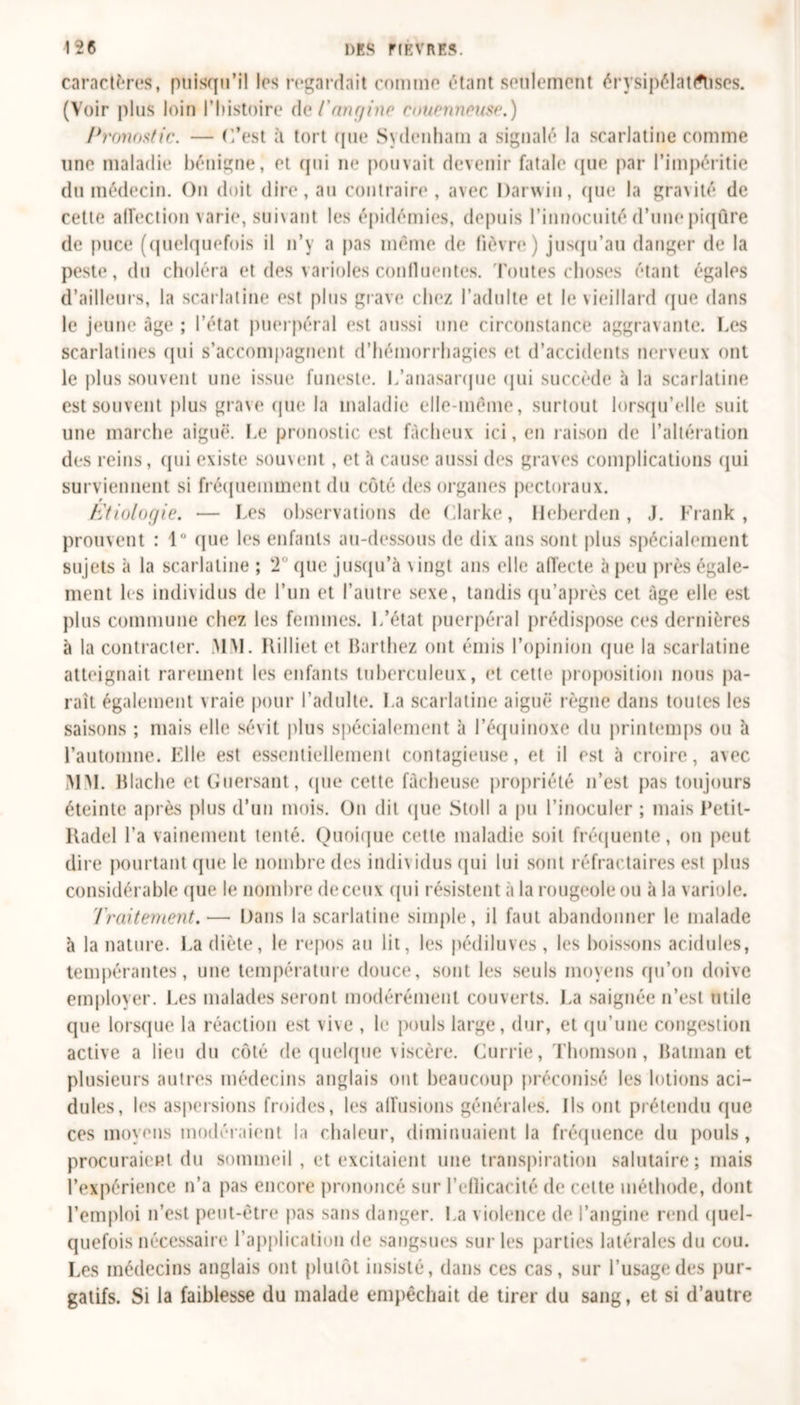 caractères, puisqu’il les regardait comme étant seulement érysipélattflises. (Voir plus loin l’histoire de l'angine couenneuse.) Pronostic. — C’est à tort que Sydenham a signalé la scarlatine comme une maladie bénigne, et qui ne pouvait devenir fatale que par l’impéritie du médecin. On doit dire, au contraire, avec Darwin, que la gravité de cette alfection varie, suivant les épidémies, depuis l’innocuité d’une piqûre de puce (quelquefois il n’y a pas même de fièvre) jusqu’au danger de la peste, du choléra et des varioles confluentes, 'foutes choses étant égales d’ailleurs, la scarlatine est plus grave chez l’adulte et le vieillard que dans le jeune âge ; l’état puerpéral est aussi une circonstance aggravante. Les scarlatines qui s’accompagnent d’hémorrhagies et d’accidents nerveux ont le plus souvent une issue funeste. L’anasarque qui succède à la scarlatine est souvent plus grave que la maladie elle-même, surtout lorsqu’elle suit une marche aiguë. Le pronostic est fâcheux ici, en raison de l’altération des reins, qui existe souvent, et à cause aussi des graves complications qui surviennent si fréquemment du côté des organes pectoraux. r Etiologie. — Les observations de Clarke, Heberden, J. Frank, prouvent : 1° que les enfants au-dessous de dix ans sont plus spécialement sujets à la scarlatine ; ‘2' que jusqu’à vingt ans elle affecte à peu près égale- ment les individus de l’un et l’autre sexe, tandis qu’après cet âge elle est plus commune chez les femmes. L’état puerpéral prédispose ces dernières à la contracter. MM. Rilliet et Barthez ont émis l’opinion (pie la scarlatine atteignait rarement les enfants tuberculeux, et cette proposition nous pa- rait également vraie pour l’adulte. La scarlatine aiguë règne dans toutes les saisons ; mais elle sévit plus spécialement à l’équinoxe du printemps ou à l’automne. Elle est essentiellement contagieuse, et il est à croire, avec MM. Blache et Guersant, (pie cette fâcheuse propriété n’est pas toujours éteinte après plus d’un mois. On dit &lt;jue Stoll a pu l’inoculer ; mais Petit- Radel l’a vainement tenté. Quoique cette maladie soit fréquente, ou peut dire pourtant (pie le nombre des individus (pii lui sont réfractaires est plus considérable que le nombre de ceux (pii résistent à la rougeole ou à la variole. Traitement.— Dans la scarlatine simple, il faut abandonner le malade à la nature. La diète, le repos au lit, les pédiluves , les boissons acidulés, tempérantes, une température douce, sont les seuls moyens qu’on doive employer. Les malades seront modérément couverts. La saignée n’est utile que lorsque la réaction est vive , le pouls large, dur, et qu’une congestion active a lieu du côté de quelque viscère. Currie, Thomson, Batman et plusieurs autres médecins anglais ont beaucoup préconisé les lotions aci- dulés, les aspersions froides, les affusions générales. Ils ont prétendu (pie ces moyens modéraient la chaleur, diminuaient la fréquence du pouls, procuraient du sommeil , et excitaient une transpiration salutaire; mais l’expérience n’a pas encore prononcé sur l’eflicacité de celte méthode, dont l’emploi n’est peut-être pas sans danger. La violence de l’angine rend quel- quefois nécessaire l’application de sangsues sur les parties latérales du cou. Les médecins anglais ont plutôt insisté, dans ces cas, sur l’usage des pur- gatifs. Si la faiblesse du malade empêchait de tirer du sang, et si d’autre