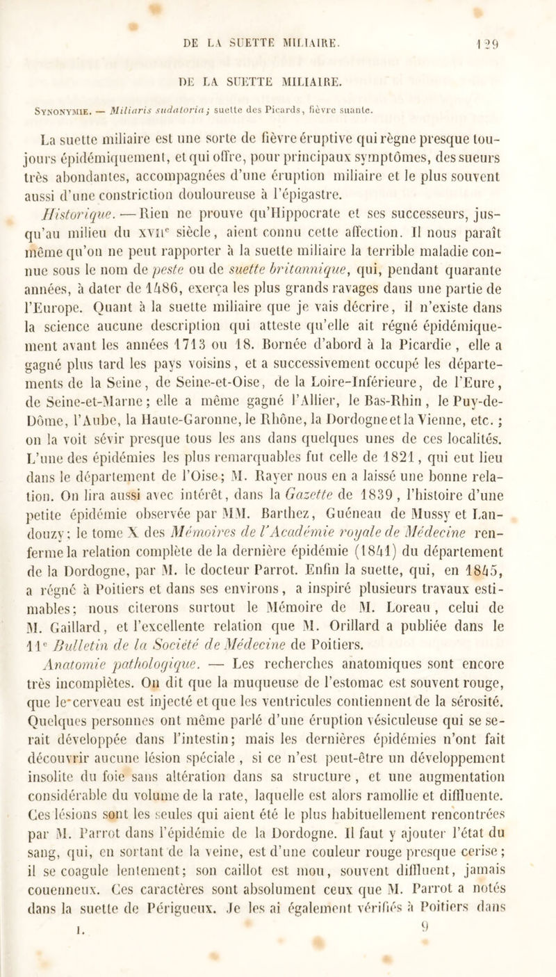DE LA SUETTE MILIAIRE. Synonymie. — Milinris sudalorin ; suelte des Picards, fièvre suante. La suette miliaire est une sorte de fièvre éruptive qui règne presque tou- jours épidémiquemenl, et qui offre, pour principaux symptômes, des sueurs très abondantes, accompagnées d’une éruption miliaire et le plus souvent aussi d’une constriction douloureuse à l’épigastre. Historique.—Rien ne prouve qu’Hippocrate et ses successeurs, jus- qu’au milieu du xyü6 siècle, aient connu cette affection. Il nous paraît même qu’on ne peut rapporter à la suette miliaire la terrible maladie con- nue sous le nom de peste ou de suette britannique, qui, pendant quarante années, à dater de I486, exerça les plus grands ravages dans une partie de l’Europe. Quant à la suette miliaire que je vais décrire, il n’existe dans la science aucune description qui atteste qu’elle ait régné épidémique- ment avant les années 1713 ou 18. Bornée d’abord à la Picardie, elle a gagné plus tard les pays voisins, et a successivement occupé les départe- ments de la Seine, de Seine-et-Oise, de la Loire-Inférieure, de l’Eure, de Seine-et-Marne ; elle a même gagné l’Ailier, le Bas-Rhin, le Puy-de- Dôme, l’Aube, la Haute-Garonne, le Rhône, la Dordogneetla Vienne, etc. ; on la voit sévir presque tous les ans dans quelques unes de ces localités. L’une des épidémies les plus remarquables fut celle de 1821, qui eut lieu dans le département de l’Oise; M. Rayer nous en a laissé une bonne rela- tion. On lira aussi avec intérêt, dans la Gazette de 1839 , l’histoire d’une petite épidémie observée par MAI. Barthez, Guéneau de Mussy et Lan- douzv; le tome X des Mémoires de VAcadémie royale de Médecine ren- ferme la relation complète de la dernière épidémie (1841) du département de la Dordogne, par Al. le docteur Parrot. Enfin la suette, qui, en 1865, a régné à Poitiers et dans ses environs, a inspiré plusieurs travaux esti- mables; nous citerons surtout le Alémoire de M. Loreau , celui de M. Gaillard, et l’excellente relation que Al. Orillard a publiée dans le 11e Bulletin de la Société de Médecine de Poitiers. Anatomie pathologique. — Les recherches anatomiques sont encore très incomplètes. On dit que la muqueuse de l’estomac est souvent rouge, que le'cerveau est injecté et que les ventricules contiennent de la sérosité. Quelques personnes ont même parlé d’une éruption vésiculeuse qui se se- rait développée dans l’intestin; mais les dernières épidémies n’ont fait découvrir aucune lésion spéciale , si ce n’est peut-être un développement insolite du foie sans altération dans sa structure , et une augmentation considérable du volume de la rate, laquelle est alors ramollie et diffluente. Ces lésions sont les seules qui aient été le plus habituellement rencontrées par Al. Parrot dans l’épidémie de la Dordogne. H faut y ajouter l’état du sang, qui, en sortant de la veine, est d’une couleur rouge presque cerise; il se coagule lentement; son caillot est mou, souvent difffuent, jamais couenneux. Ces caractères sont absolument ceux que AI. Parrot a notés dans la suette de Périgueux. Je les ai également vérifiés à Poitiers dans 9
