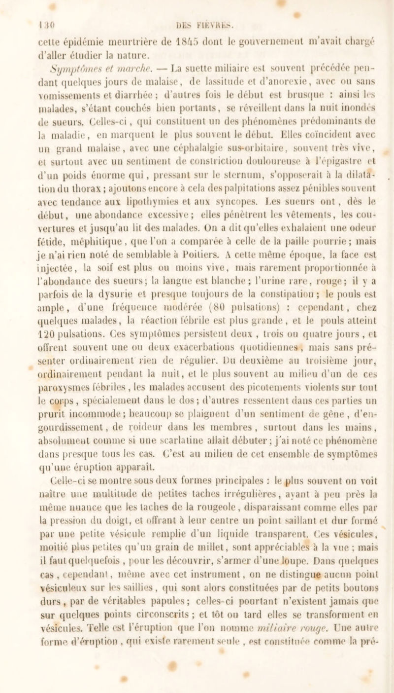 celle épidémie meurtrière de dont le gouvernement m’avait chargé d’aller éludier la nature. Symptômes et marche. — La suette miliaire esl souvent précédée pen- dant quelques jours de malaise, de lassitude et d’anorexie, avec ou sans vomissements et diarrhée ; d’autres fois le début est brusque : ainsi les malades, s’étant couchés bien portants, se réveillent dans la nuit inondés de sueurs. Celles-ci, qui constituent un des phénomènes prédominants de la maladie, en marquent le plus souvent le début. Elles coïncident avec un grand malaise, avec une céphalalgie sus-orbitaire, souvent très vive, et surtout avec un sentiment de conslriclion douloureuse à l’épigastre et d’un poids énorme qui , pressant sur le sternum, s’opposerait à la dilata- tion du thorax; ajoutons encore à cela des palpitations assez pénibles souvent avec tendance aux lipothymies et aux syncopes. Les sueurs ont, dès le début, une abondance excessive; elles pénètrent les vêtements, les cou- vertures et jusqu'au lit des malades. On a dit qu'elles exhalaient une odeur fétide, méphitique, que l’on a comparée à celle de la paille pourrie; mais je n’ai rien noté de semblable à Poitiers. A cette même époque, la face est injectée, la soif est plus ou moins vive, mais rarement proportionnée à l’abondance des sueurs; la langue est blanche; l’urine rare, rouge; il y a parfois de la dysurie et presque toujours de la constipation; le pouls est ample, d’une fréquence modérée (bl) pulsations) : cependant, chez quelques malades, la réaction fébrile est plus grande, et le pouls atteint 120 pulsations. Ces symptômes persistent deux , trois ou quatre jours , et offrent souvent une ou deux exacerbations quotidienne», mais sans pré- senter ordinairement rien de régulier. Du deuxième au troisième jour, ordinairement pendant la nuit, et le plus souvent au milieu d’un de ces paroxysmes fébriles , les malades accusent des picotements violents sur tout le corps , spécialement dans le dos; d’autres ressentent dans ces parties un prurit incommode ; beaucoup se plaignent d’un sentiment de gêne, d’en- gourdissement, de roideur dans les membres, surtout dans les mains, absolument comme si une scarlatine allait débuter ; j’ai noté ce phénomène dans presque tous les cas. C’est au milieu de cet ensemble de symptômes qu’une éruption apparaît. Celle-ci se montre sous deux formes principales : le plus souvent on voit naître une multitude de petites taches irrégulières, avant à peu près la même nuance que les taches de la rougeole, disparaissant comme elles par la pression du doigt, et offrant à leur centre un point saillant et dur formé par une petite vésicule remplie d’un liquide transparent. Ces vésicules, moitié plus petites qu’un grain de millet, sont appréciables à la vue : mais il faut quelquefois , pour les découvrir, s’armer d’une loupe. Dans quelques cas , cependant, même avec cet instrument, on ne distingue aucun point vésiculeux sur les saillies, qui sont alors constituées par de petits boutons durs , par de véritables papules; celles-ci pourtant n’existent jamais que sur quelques points circonscrits ; et tôt ou tard elles se transforment en vésicules. Telle est l’éruption que l’on nomme miliaire rouge. Une autre forme d’éruption , qui existe rarement seule , est constituée comme la pré-