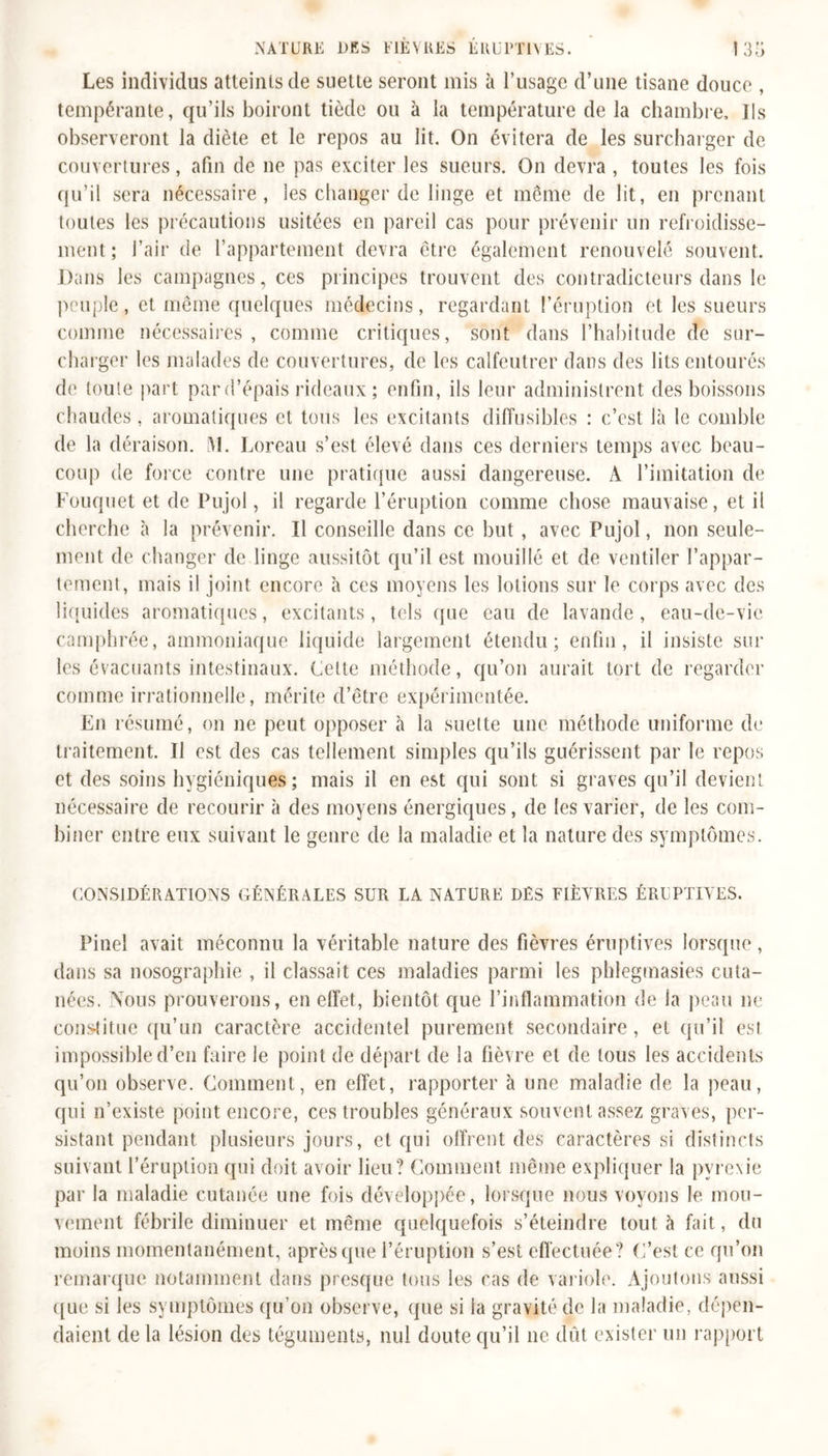 Les individus atteints de suette seront mis à l’usage d’une tisane douce , tempérante, qu’ils boiront tiède ou à la température de la chambre. Ils observeront la diète et le repos au lit. On évitera de les surcharger de couvertures, afin de ne pas exciter les sueurs. On devra , toutes les fois qu’il sera nécessaire, les changer de linge et même de lit, en prenant toutes les précautions usitées en pareil cas pour prévenir un refroidisse- ment ; l’air de l’appartement devra être également renouvelé souvent. Dans les campagnes, ces principes trouvent des contradicteurs dans le peuple, et même quelques médecins, regardant l’éruption et les sueurs comme nécessaires, comme critiques, sont dans l’habitude de sur- charger les malades de couvertures, de les calfeutrer dans des lits entourés de toute part par d’épais rideaux ; enfin, ils leur administrent des boissons chaudes, aromatiques et tous les excitants diffusibles : c’est là le comble de la déraison. M. Loreau s’est élevé dans ces derniers temps avec beau- coup de force contre une pratique aussi dangereuse. A l’imitation de Fouquet et de Pujol, il regarde l’éruption comme chose mauvaise, et il cherche à la prévenir. Il conseille dans ce but , avec Pujol, non seule- ment de changer de linge aussitôt qu’il est mouillé et de ventiler l’appar- tement, mais il joint encore à ces moyens les lotions sur le corps avec des liquides aromatiques, excitants, tels que eau de lavande, eau-de-vie camphrée, ammoniaque liquide largement étendu; enfin, il insiste sur les évacuants intestinaux. Cette méthode, qu’on aurait tort de regarder comme irrationnelle, mérite d’être expérimentée. En résumé, on ne peut opposer à la suette une méthode uniforme de traitement. Il est des cas tellement simples qu’ils guérissent par le repos et des soins hygiéniques; mais il en est qui sont si graves qu’il devient nécessaire de recourir à des moyens énergiques, de les varier, de les com- biner entre eux suivant le genre de la maladie et la nature des symptômes. CONSIDÉRATIONS GÉNÉRALES SUR LA NATURE DES FIÈVRES ÉRUPTIVES. Pinel avait méconnu la véritable nature des fièvres éruptives lorsque, dans sa nosographie , il classait ces maladies parmi les phlegmasies cuta- nées. Nous prouverons, en effet, bientôt que l’inflammation de la peau ne constitue qu’un caractère accidentel purement secondaire, et qu’il est impossible d’en faire le point de départ de la fièvre et de tous les accidents qu’on observe. Comment, en effet, rapporter à une maladie de la peau, qui n’existe point encore, ces troubles généraux souvent assez graves, per- sistant pendant plusieurs jours, et qui offrent des caractères si distincts suivant l’éruption qui doit avoir lieu? Comment même expliquer la pyrexie par la maladie cutanée une fois développée, lorsque nous voyons le mou- vement fébrile diminuer et même quelquefois s’éteindre tout à fait, du moins momentanément, après que l’éruption s’est effectuée? C’est ce qu’on remarque notamment dans presque tous les cas de variole. Ajoutons aussi ([ue si les symptômes qu’on observe, que si la gravité de la maladie, dépen- daient de la lésion des téguments, nul doute qu’il ne dût exister un rapport