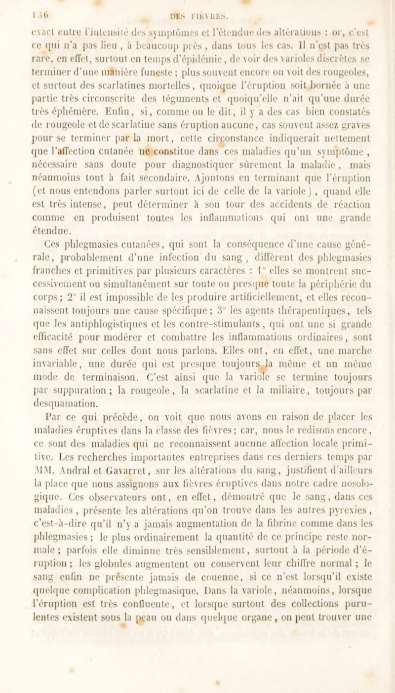 exact entre l'intensité des symptômes et l’étendue des altérations : or, c’est ce qui n’a pas lieu , à beaucoup près , dans tous les cas. Il n’est pas très rare, en effet, surtout en temps d’épidémie, de voir des varioles discrètes se terminer d’une manière funeste ; plus souvent encore on voit des rougeoles, et surtout des scarlatines mortelles, quoique l’éruption soit bornée à une partie très circonscrite des téguments et quoiqu’elle n’ait qu’une durée très éphémère. Enfin, si, comme on le dit, il y a des cas bien constatés de rougeole et de scarlatine sans éruption aucune, cas souvent assez graves pour se terminer parla mort, celle circonstance indiquerait nettement que l'affection cutanée ne constitue dans ces maladies qu’un symptôme , nécessaire sans doute pour diagnostiquer sûrement la maladie , mais néanmoins tout à fait secondaire. Ajoutons en terminant que l’éruption (et nous entendons parler surtout ici de celle de la variole), quand elle est très intense, peut déterminer à son tour des accidents de réaction comme en produisent toutes les inflammations qui ont une grande étendue. Ces phlegmasies cutanées, qui sont la conséquence d’une cause géné- rale, probablement d’une infection du sang , diffèrent des phlegmasies franches et primitives par plusieurs caractères : 1° elles se montrent suc- cessivement ou simultanément sur toute ou presque toute la périphérie du corps; 2' il est impossible de les produire artificiellement, et elles recon- naissent toujours une cause spécifique; 3 les agents thérapeutiques, tels que les antiphlogistiques et les contre-stimulants, qui ont une si grande efficacité pour modérer et combattre les inflammations ordinaires, sont sans effet sur celles dont nous parlons. Elles ont, en effet, une marche invariable, une durée qui est presque toujours la même et un même mode de terminaison. C’est ainsi que la variole se termine toujours par suppuration; la rougeole, la scarlatine et la miliaire, toujours par desquamation. Par ce qui précède, on voit que nous avons eu raison de placer les maladies éruptives dans la classe des fièvres; car, nous le redisons encore, ce sont des maladies qui ne reconnaissent aucune affection locale primi- tive. hes recherches importantes entreprises dans ces derniers temps par MM. Andral et Gavarret, sur les altérations du sang, justifient d’ailleurs la place (pie nous assignons aux fièvres éruptives dans notre cadre nosolo- gique. Ces observateurs ont, en effet, démontré que le sang, dans ces maladies, présente les altérations qu’on trouve dans les autres pyrexies, c’est-à-dire qu’il n’y a jamais augmentation de la fibrine comme dans les phlegmasies; le plus ordinairement la quantité de ce principe reste nor- male ; parfois elle diminue très sensiblement, surtout à la période d'é- ruption ; les globules augmentent ou conservent leur chiffre normal ; le sang enfin ne présente jamais de couenne, si ce n’est lorsqu’il existe quelque complication phlegmasique. Dans la variole, néanmoins, lorsque l’éruption est très confluente, et lorsque surtout des collections puru- lentes existent sous la peau ou dans quelque organe, on peut trouver une