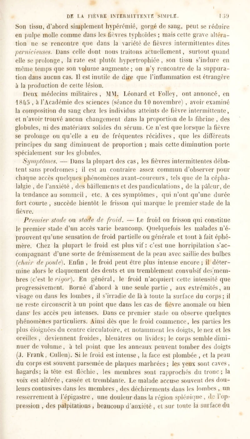 Son tissu, d’abord simplement hypérémié, gorgé de sang, peut se réduire en pulpe molle comme dans les lièvres typhoïdes ; mais cette grave altéra- tion ne se rencontre que dans la variété de fièvres intermittentes dites pernicieuses. Dans celle dont nous traitons actuellement, surtout quand elle se prolonge, la rate est plutôt hypertrophiée , son tissu s’indure en même temps que son volume augmente; on n’y rencontre de la suppura- tion dans aucun cas. Il est inutile de dire que l’inflammation est étrangère à la production de celte lésion. Deux médecins militaires, MM. Léonard et Folley, ont annoncé, en 1865 , à l’Académie des sciences (séance du 10 novembre) , avoir examiné la composition du sang chez les individus atteints de fièvre intermittente, et n’avoir trouvé aucun changement dans la proportion de la fibrine , des globules, ni des matériaux solides du sérum. Ce n’est que lorsque la fièvre se prolonge ou qu’elle a eu de fréquentes récidives, que les différents principes du sang diminuent de proportion ; mais cette diminution porte spécialement sur les globules. Symptômes. — Dans la plupart des cas, les fièvres intermittentes débu- tent sans prodromes ; il est au contraire assez commun d’observer pour chaque accès quelques phénomènes avant-coureurs, tels que de la cépha- lalgie , de l’anxiété , des bâillements et des pandiculations, de la pâleur, de la tendance au sommeil, etc. A ces symptômes, qui n’ont qu’une durée fort courte , succède bientôt le frisson qui marque le premier stade de la fièvre. Premier stade ou stade de froid. — Le froid ou frisson qui constitue le premier stade d’un accès varie beaucoup. Quelquefois les malades n’é- prouvent qu’une sensation de froid partielle ou générale et tout à fait éphé- mère. Chez la plupart le froid est plus vif : c’est une horripilation s’ac- compagnant d’une sorte de frémissement de la peau avec saillie des hulbes (chair de poule). Enfin , le froid peut être plus intense encore; il déter- mine alors le claquement des dents et un tremblement convulsif des mem- bres (c’est le rigor). En général, le froid n’acquiert cette intensité que progressivement. Borné d’abord à une seule partie , aux extrémités, au visage ou dans les lombes, il s’irradie de Là à toute la surface du corps; il ne reste circonscrit à un point que dans les cas de fièvre anomale ou bien dans* les accès peu intenses. Dans ce premier stade on observe quelques phénomènes particuliers. Ainsi dès que le froid commence, les parties les plus éloignées du centre circulatoire, et notamment les doigts, le nez et les oreilles, deviennent froides, bleuâtres ou livides; le corps semble dimi- nuer de volume, à tel point que les anneaux peuvent tomber des doigts (J. Frank, Cullen). Si le froid est intense, la face est plombée , et la peau du corps est souvent parsemée de plaques marbrées ; les yeux sont caves, hagards; la tête est fléchie, les membres sont rapprochés du tronc; la voix est altérée, cassée et tremblante. Le malade accuse souvent des dou- leurs contusives dans Jes membres , des déchirements dans les lombes , un resserrement à l’épigastre , une douleur dans la région splénique , de l’op- pression , des palpitations , beaucoup d’anxiété , et sur toute la surface du