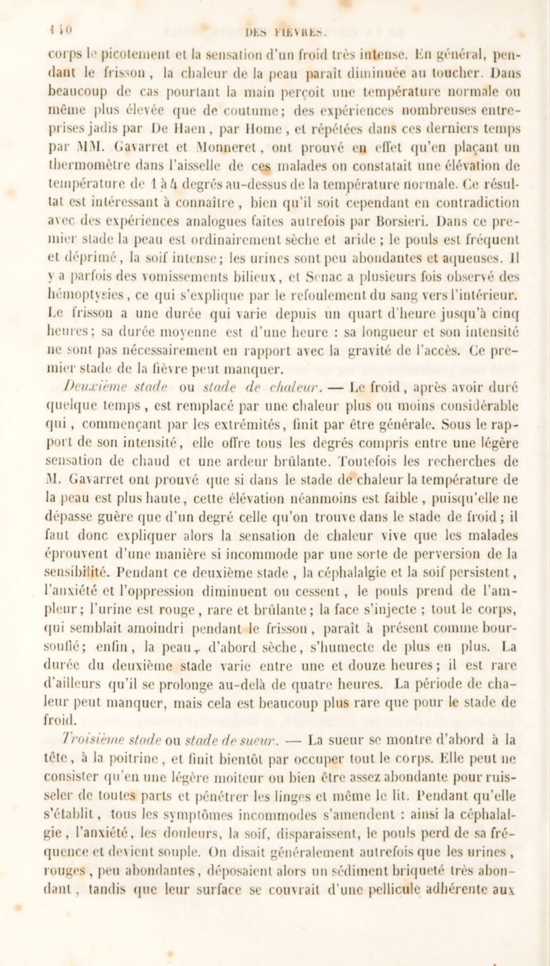 Dhs&gt; HLVKL.v \ in corps li* picotement et la sensation d’un froid très intense. Kn général, pen- dant le frisson , la chaleur de la peau paraît diminuée au toucher. Dans beaucoup de cas pourtant la main perçoit une température normale ou même plus élevée que de coutume; des expériences nombreuses entre- prises jadis par De llaen , par Home , et répétées dans ces derniers temps par MM. Gavarret et Monneret, ont prouvé en effet qu’en plaçant un thermomètre dans l’aisselle de ces malades on constatait une élévation de température de 1 à k degrés au-dessus de la température normale. Ce résul- tat est intéressant à connaître , bien qu’il soit cependant en contradiction avec des expériences analogues faites autrefois par Borsieri. Dans ce pre- mier stade la peau est ordinairement sèche et aride ; le pouls est fréquent et déprimé, la soif intense; les urines sont peu abondantes et aqueuses. Il &gt; ^ parfois des vomissements bilieux, et Senac a plusieurs fois observé des hémoptysies, ce qui s’explique par le refoulement du sang vers l’intérieur. Le frisson a une durée qui varie depuis un quart d’heure jusqu’à cinq heures; sa durée moyenne est d’une heure : sa longueur et son intensité ne sont pas nécessairement en rapport avec la gravité de l’accès. Ce pre- mier stade de la lièvre peut manquer. Deuxième stade ou stade de chaleur. — Le froid, après avoir duré quelque temps , est remplacé par une chaleur plus ou moins considérable qui, commençant par les extrémités, finit par être générale. Sous le rap- port de son intensité, elle offre tous les degrés compris entre une légère sensation de chaud et une ardeur brûlante. Toutefois les recherches de M. Gavarret ont prouvé que si dans le stade de chaleur la température de la peau est plus haute, cette élévation néanmoins est faible, puisqu’elle ne dépasse guère que d’un degré celle qu’on trouve dans le stade de froid ; il faut donc expliquer alors la sensation de chaleur vive (pie les malades éprouvent d’une manière si incommode par une sorte de perversion de la sensibilité. Pendant ce deuxième stade , la céphalalgie et la soif persistent, l’anxiété et l’oppression diminuent ou cessent, le pouls prend de l’am- pleur; l’urine est rouge, rare et brûlante; la face s’injecte ; tout le corps, qui semblait amoindri pendant le frisson, paraît à présent comme bour- soullé; enfin, la peaur d’abord sèche, s’humecte de plus en plus. La durée du deuxième stade varie entre une et douze heures ; il est rare d’ailleurs qu’il se prolonge au-delà de quatre heures. La période de cha- leur peut manquer, mais cela est beaucoup plus rare que pour le stade de froid. Troisième stade ou stade de sueur. — La sueur se montre d’abord à la tête, à la poitrine, et finit bientôt par occuper tout le corps. Klle peut ne consister qu’en une légère moiteur ou bien être assez abondante pour ruis- seler de toutes parts et pénétrer les linges et même le lit. Pendant qu’elle s’établit, tous les symptômes incommodes s’amendent : ainsi la céphalal- gie, l’anxiété, les douleurs, la soif, disparaissent, le pouls perd de sa fré- quence et devient souple. On disait généralement autrefois que les urines , rouges, peu abondantes, déposaient alors un sédiment briqueté très abon- dant , tandis (pic leur surface se couvrait d’une pellicule adhérente aux