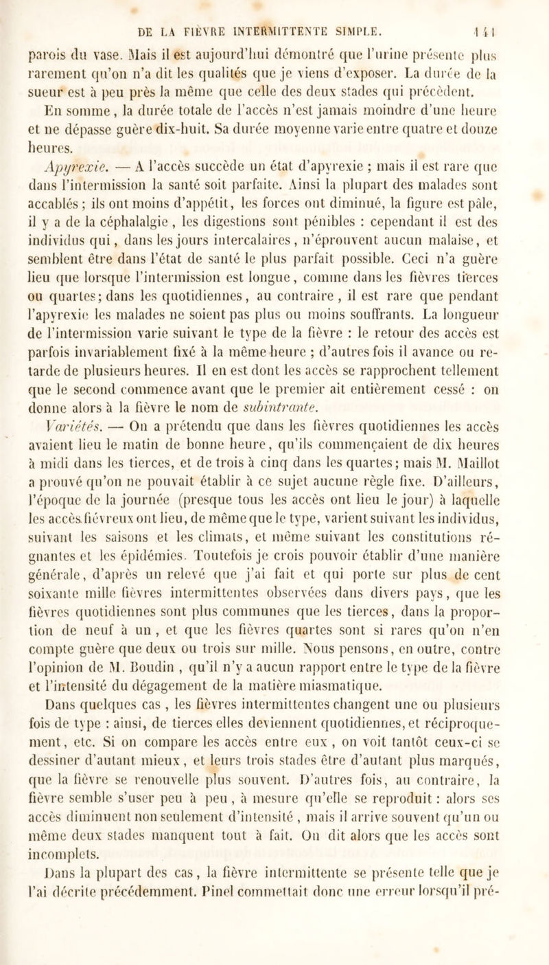 parois du vase. Mais il est aujourd'hui démontré que l’urine présente plus rarement qu’on n’a dit les qualités que je viens d’exposer. La durée de la sueur est à peu près la même que celle des deux stades qui précèdent. En somme, la durée totale de l’accès n’est jamais moindre d’une heure et ne dépasse guère dix-huit. Sa durée moyenne varie entre quatre et douze heures. Apyrexie. — A l’accès succède un état d’apyrexie ; mais il est rare que dans l’intermission la santé soit parfaite. Ainsi la plupart des malades sont accablés ; ils ont moins d’appétit, les forces ont diminué, la figure est pâle, il y a de la céphalalgie, les digestions sont pénibles : cependant il est des individus qui, dans les jours intercalaires, n’éprouvent aucun malaise, et semblent être dans l’état de santé le plus parfait possible. Ceci n’a guère lieu que lorsque l’intermission est longue, comme dans les fièvres tierces ou quartes; dans les quotidiennes, au contraire, il est rare que pendant l’apyrexie les malades ne soient pas plus ou moins souffrants. La longueur de l’intermission varie suivant le type de la fièvre : le retour des accès est parfois invariablement fixé à la même heure ; d’autres fois il avance ou re- tarde de plusieurs heures. Il en est dont les accès se rapprochent tellement que le second commence avant que le premier ait entièrement cessé : on donne alors à la fièvre le nom de subintrante. Variétés. — On a prétendu que dans les fièvres quotidiennes les accès avaient lieu le matin de bonne heure, qu’ils commençaient de dix heures à midi dans les tierces, et de trois 'a cinq dans les quartes; mais M. Maillot a prouvé qu’on ne pouvait établir à ce sujet aucune règle fixe. D’ailleurs, l’époque de la journée (presque tous les accès ont lieu le jour) à laquelle les accès, fiévreux ont lieu, de même que le type, varient suivant les individus, suivant les saisons et les climats, et même suivant les constitutions ré- gnantes et les épidémies. Toutefois je crois pouvoir établir d’une manière générale, d’après un relevé (pie j’ai fait et qui porte sur plus de cent soixante mille fièvres intermittentes observées dans divers pays, que les fièvres quotidiennes sont plus communes que les tierces, dans la propor- tion de neuf à un , et que les fièvres quartes sont si rares qu’on n’en compte guère que deux ou trois sur mille. Nous pensons, en outre, contre l’opinion de M. Boudin , qu’il n’y a aucun rapport entre le type de la fièvre et l’intensité du dégagement de la matière miasmatique. Dans quelques cas , les fièvres intermittentes changent une ou plusieurs fois de type : ainsi, de tierces elles deviennent quotidiennes, et réciproque- ment, etc. Si on compare les accès entre eux , on voit tantôt ceux-ci se dessiner d’autant mieux, et leurs trois stades être d’autant plus marqués, que la fièvre se renouvelle plus souvent. D’autres fois, au contraire, la fièvre semble s’user peu à peu , à mesure qu’elle se reproduit : alors ses accès diminuent non seulement d’intensité , mais il arrive souvent qu’un ou même deux stades manquent tout à fait. On dit alors que les accès sont incomplets. Dans la plupart des cas, la fièvre intermittente se présente telle que je l’ai décrite précédemment. Pinel commettait donc une erreur lorsqu’il pré-