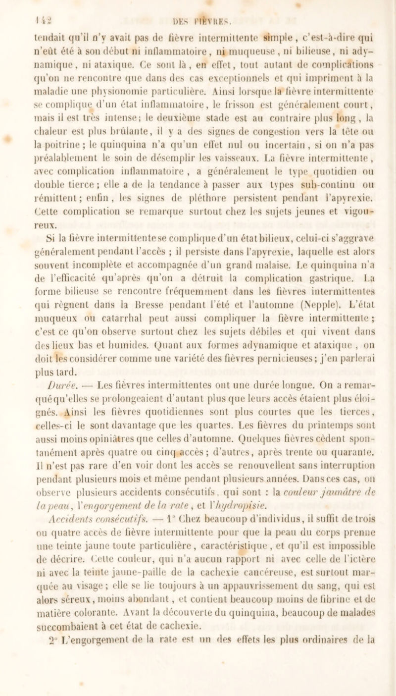 tendait qu’il n’y avait pas de lièvre intermittente simple, c’est-à-dire qui n’eut été à son début ni inflammatoire, ni muqueuse, ni bilieuse, ni ady- namique, ni ataxique. Ce sont là, en effet, tout autant de complications qu'on ne rencontre (pie dans des cas exceptionnels et qui impriment à la maladie une physionomie particulière. Ainsi lorsque la lièvre intermittente se complique d’un état inflammatoire, le frisson est généralement court, mais il est très intense; le deuxième stade est au contraire plus long, la chaleur est plus brûlante, il y a des signes de congestion vers la tète ou la poitrine ; le quinquina n’a qu’un effet nul ou incertain, si on n’a pas préalablement le soin de désemplir les vaisseaux. La lièvre intermittente, avec complication inflammatoire , a généralement le type quotidien ou double tierce; elle a de la tendance à passer aux types sub-continu ou rémittent ; enfin , les signes de pléthore persistent pendant l’apyrexie. Cette complication se remarque surtout chez les sujets jeunes et vigou- reux. Si la fièvre intermittente.se complique d’un état bilieux, celui-ci s’aggrave généralement pendant l’accès ; il persiste dans l’apyrexie, laquelle est alors souvent incomplète et accompagnée d’un grand malaise. Le quinquina n'a de l’efficacité qu’après qu’on a détruit la complication gastrique. La forme bilieuse se rencontre fréquemment dans les fièvres intermittentes qui régnent dans la Bresse pendant l'été et l’automne (Nepple). L’état muqueux ou catarrhal peut aussi compliquer la fièvre intermittente ; c’est ce qu’on observe surtout chez les sujets débiles et qui vivent dans des lieux bas et humides. Quant aux formes adynamique et ataxique , on doit les considérer comme une variété des fièvres pernicieuses; j’en parlerai plus lard. Durée. — Les fièvres intermittentes ont une durée longue. On a remar- quéqu’elles se prolongeaient d’autant plus que leurs accès étaient plus éloi- gnés. Ainsi les fièvres quotidiennes sont plus courtes (pie les tierces, celles-ci le sont davantage que les quartes. Les fièvres du printemps sont aussi moins opiniâtres que celles d’automne. Quelques fièvres cèdent spon- tanément après quatre ou cinq accès; d’autres, après trente ou quarante. 11 n’est pas rare d’en voir dont les accès se renouvellent sans interruption pendant plusieurs mois et même pendant plusieurs années. Dans ces cas, on observe plusieurs accidents consécutifs, qui sont : la couleur jaunâtre de lajteau, Xengorgement de la rate , et Xi/gdropisie. Accidents consécutifs. — 1° (fiiez beaucoup d’individus, il suffit de trois ou quatre accès de fièvre intermittente pour (pie la peau du corps prenne une teinte jaune toute particulière, caractéristique, et qu’il est impossible de décrire. Dette couleur, qui n’a aucun rapport ni avec celle de l’ictère ni avec la teinte jaune-paille de la cachexie cancéreuse, est surtout mar- quée au visage; elle se lie toujours à un appauvrissement du sang, qui est alors séreux, moins abondant, et contient beaucoup moins de fibrine et de matière colorante. Avant la découverte du quinquina, beaucoup de malades succombaient à cet état de cachexie. 2° T.'engorgement de la rate est un des effets les plus ordinaires de la
