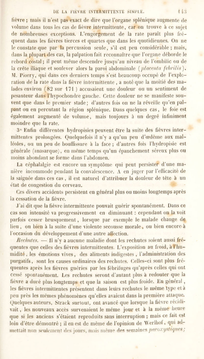 lièvre ; mais il n’est pas exact de dire que l’organe splénique augmente de volume dans tous les cas de fièvre intermittente, car on trouve à ce sujet de nombreuses exceptions. L’engorgement de la rate parait plus fré- quent dans les fièvres tierces et quartes que dans les quotidiennes. On ne le constate que par la percussion seule, s’il est peu considérable ; mais, dans la plupart des cas, la palpation fait reconnaître que l’organe déborde le rebord costal; il peut même descendre jusqu’au niveau de l’ombilic ou de la crête iliaque et soulever alors la paroi abdominale (placenta febrilis). VI. Piorry, qui dans ces derniers temps s’est beaucoup occupé de l’explo- ration de la rate dans la fièvre intermittente , a noté que la moitié des ma- lades environ (82 sur 171 ) accusaient une douleur ou un sentiment de pesanteur dans l’hypochondre gauche. Cette douleur ne se manifeste sou- vent que dans le premier stade; d’autres fois on ne la réveille qu’en pal- pant ou en percutant la région splénique. Dans quelques cas, le foie est également augmenté de volume, mais toujours à un degré infiniment moindre que la rate. 3° Enfin différentes hydropisies peuvent être la suite des fièvres inter- mittentes prolongées. Quelquefois il n’y a qu’un peu d’œdème aux mal- léoles, ou un peu de bouffissure à la face; d’autres fois l’hydropisie est générale (anasarque), en même temps qu’un épanchement séreux plus ou moins abondant se forme dans l’abdomen. La céphalalgie est encore un symptôme qui peut persister d’une ma- nière incommode pendant la convalescence. À en juger par l’efficacité de la saignée dans ces cas , il est naturel d’attribuer la douleur de tête à un état de congestion du cerveau. Ces divers accidents persistent en général plus ou moins longtemps après la cessation de la fièvre. J’ai dit que la fièvre intermittente pouvait guérir spontanément. Dans ce cas son intensité va progressivement en diminuant : cependant on la voit parfois cesser brusquement, lorsque par exemple le malade change de lieu , ou bien à la suite d’une violente secousse morale, ou bien encore à l’occasion du développement d’une autre affection. Rechutes. — Il n’y a aucune maladie dont les rechutes soient aussi fré- quentes que celles des fièvres intermittentes. L’exposition au froid, à l’hu- midité, les émotions vives, des aliments indigestes, l’administration des purgatifs, sont les causes ordinaires des rechutes. Celles-ci sont plus fré- quentes après les fièvres guéries par les fébrifuges qu’après celles qui ont cessé spontanément. Les rechutes seront d’autant plus à redouter que la fièvre a duré plus longtemps et que la saison est plus froide. En général , les fièvres intermittentes présentent dans leurs rechutes le même type et à peu près les mêmes phénomènes qu’elles avaient dans la première attaque. Quelques auteurs, Strack surtout, ont avancé que lorsque la fièvre récidi- vait , les nouveaux accès survenaient le même jour et à la même heure que si les anciens s’étaient reproduits sans interruption ; mais ce lait est loin d’être démontré ; il en est de même de l’opinion de Werlhof, qui ad- mettait non seulement des jours, mais même des semaines paroxystiques ;