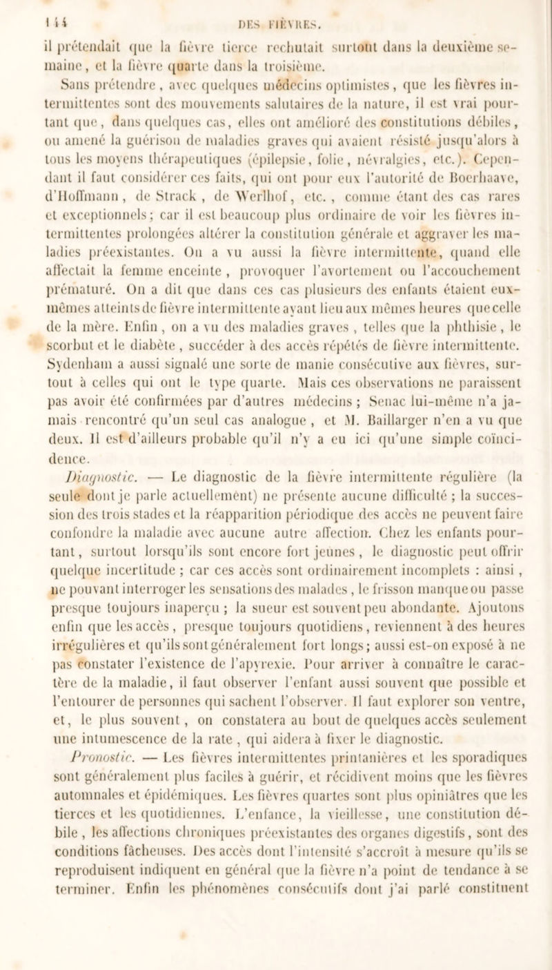 LU DES FIÉ VUES. il prétendait que la fièvre tierce rechutait surtout dans la deuxième se- maine, et la fièvre quarte dans la troisième. Sans prétendre , avec quelques médecins optimistes, que les fièvres in- termittentes sont des mouvements salutaires de la nature, il est vrai pour- tant (pie, dans quelques cas, elles ont amélioré des constitutions débiles, ou amené la guérison de maladies graves qui avaient résisté jusqu’alors à tous les moyens thérapeutiques (épilepsie, folie, névralgies, etc.). Cepen- dant il faut considérer ces faits, qui ont pour eux l’autorité de Boerhaave, d’Hoffmann, de Strack , de Werlhof, etc., comme étant des cas rares et exceptionnels; car il est beaucoup plus ordinaire de voir les fièvres in- termittentes prolongées altérer la constitution générale et aggraver les ma- ladies préexistantes. Ou a vu aussi la fièvre intermittente, quand elle affectait la femme enceinte , provoquer l'avortement ou l'accouchement prématuré. On a dit que dans ces cas plusieurs des enfants étaient eux- mèmes atteints de fièvre intermittente ayant lieu aux mêmes heures (juecelle de la mère. Enfin, on a vu des maladies graves , telles que la phthisie, le scorbut et le diabète , succéder à des accès répétés de lièvre intermittente. Sydenham a aussi signalé une sorte de manie consécutive aux lièvres, sur- tout à celles qui ont le type quarte. Mais ces observations ne paraissent pas avoir été confirmées par d’autres médecins ; Senac lui-même n’a ja- mais rencontré qu’un seul cas analogue , et M. Baillarger n’en a vu que deux. Il est d’ailleurs probable qu’il n’y a eu ici qu’une simple coïnci- dence. Diagnostic. — Le diagnostic de la fièvre intermittente régulière (la seule dont je parle actuellement) 11e présente aucune difficulté ; la succes- sion des trois stades et la réapparition périodique des accès ne peuvent faire confondre la maladie avec aucune autre affection. Chez les enfants pour- tant, surtout lorsqu’ils sont encore fort jeunes , le diagnostic peut offrir quelque incertitude ; car ces accès sont ordinairement incomplets : ainsi , 11e pouvant interroger les sensations des malades, le frisson manque ou passe presque toujours inaperçu ; la sueur est souvent peu abondante. Ajoutons enfin que les accès, presque toujours quotidiens, reviennent à des heures irrégulières et qu’ilssontgénéralemcnt fort longs; aussi est-on exposé à ne pas constater l’existence de l’apyrexie. Pour arriver à connaître le carac- tère de la maladie, il faut observer l’enfant aussi souvent que possible et l’entourer de personnes qui sachent l’observer. Il faut explorer son ventre, et, le plus souvent, on constatera au bout de quelques accès seulement une intumescence de la rate , qui aidera à fixer le diagnostic. Pronostic. — Les fièvres intermittentes printanières et les sporadiques sont généralement plus faciles à guérir, et récidivent moins (pie les fièvres automnales et épidémiques. Les fièvres quartes sont plus opiniâtres que les tierces et les quotidiennes. L’enfance, la vieillesse, une constitution dé- bile , les affections chroniques préexistantes des organes digestifs, sont des conditions fâcheuses. Des accès dont l’intensité s’accroît à mesure qu’ils se reproduisent indiquent en général que la fièvre n’a point de tendance à se terminer. Enfin les phénomènes consécutifs dont j’ai parlé constituent
