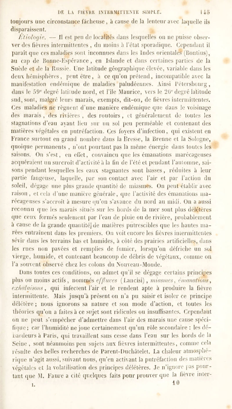 toujours une circonstance fâcheuse, à cause de la lenteur avec laquelle ils disparaissent. litiologie. — Il est peu de localités dans lesquelles on ne puisse obser- ver des fièvres intermittentes , du moins à l’état sporadique. Cependant il paraît que ces maladies sont inconnues dans les Indes orientales (Boulins), au cap de Bonne-Espérance, en Islande et dans certaines parties de la Suède et de la Russie. Une latitude géographique élevée, variable dans les deux hémisphères, peut être, à ce qu’on prétend, incompatible avec la manifestation endémique de maladies paludéennes. Ainsi Pétersbourg, dans le 59° degré latitude nord, et l’île Maurice, vers le 20e degré latitude sud, sont, malgré leurs marais, exempts, dit-on, de fièvres intermittentes. Ces maladies ne régnent d’une manière endémique que dans le voisinage des marais , des rivières , des routoirs , et généralement de toutes les stagnations d’eau ayant lieu sur un sol peu perméable et contenant des matières végétales en putréfaction. Ces foyers d’infection, qui existent en France surtout en grand nombre dans la Bresse, la Brenne et la Sologne, quoique permanents , n’ont pourtant pas la même énergie dans toutes les saisons. On s’est, en effet, convaincu que les émanations marécageuses acquéraient un surcroît d’activité à la fin de l’été et pendant l’automne, sai- sons pendant lesquelles les eaux stagnantes sont basses, réduites à leur partie fangeuse, laquelle, par son contact avec l’air et par l’action du soleil, dégage une plus grande quantité de miasmes. On peut établir avec raison , et cela d’une manière générale, que l’activité des émanations ma- récageuses s’accroît à mesure qu’on s’avance du nord au midi. On a aussi reconnu que les marais situés sur les bords de la mer sont plus délétères que ceux formés seulement par l’eau de pluie ou de rivière, probablement à cause de la grande quantité]de matières putrescibles que les hautes ma- rées entraînent dans les premiers. On voit encore les fièvres intermittentes sévir dans les terrains bas et humides, à côté des prairies artificielles, dans les rues non pavées et remplies de fumier, lorsqu’on défriche un sol vierge, humide, et contenant beaucoup de débris de végétaux, comme on l’a souvent observé chez les colons du Nouveau-Monde. Dans toutes ces conditions, on admet qu’il se dégage certains principes plus ou moins actifs, nommés effluves (Lancisi), miasmes, émanations, exhalaisons, qui infectent l’air et le rendent apte à produire la fièvre intermittente. Mais jusqu’à présent on n’a pu saisir et isoler ce principe délétère ; nous ignorons sa nature et son mode d’action, et toutes les théories qu’on a faites à ce sujet sont ridicules ou insuffisantes. Cependant on ne peut s’empêcher d’admettre dans l’air des marais une cause spéci- fique; car l’humidité ne joue certainement qu’un rôle secondaire : les dé- bardeurs à Paris, qui travaillent sans cesse dans l’eau sur les bords de la Seine, sont néanmoins peu sujets aux fièvres intermittentes, comme cela résulte des belles recherches de Parent-Duchâtelet. La chaleur atmosphé- rique n’agit aussi, suivant nous, qu’en activant la putréfaction des matières végétales et la volatilisation des principes délétères. Je n’ignore pas pour- tant que M. Faure a cité quelques faits pour prouver que la fièvre inter- 10 î.