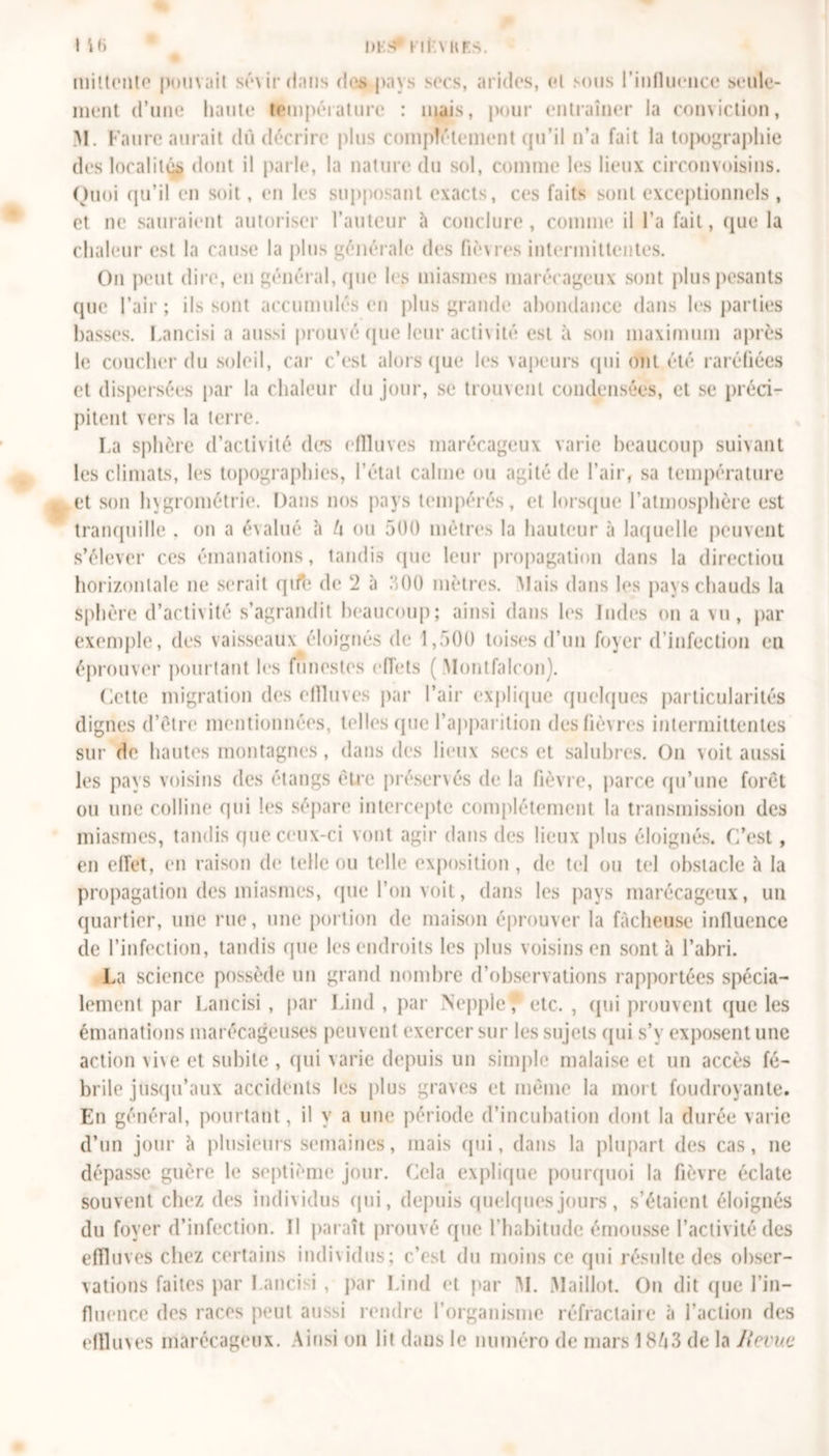 DIS l ir.VHKS. t Î6 mittonte pouvait smrrintis des pays socs, arides, et sous l'influence seule- ment d’une haute température : mais, pour entraîner la conviction, M. Faure aurait dû décrire plus complètement qu’il n’a fait la topographie des localiuÿ dont il parle, la nature du sol, comme les lieux circonvoisins. Quoi qu’il en soit, en les supposant exacts, ces faits sont exceptionnels , et ne sauraient autoriser l’auteur à conclure , connue il l’a fait, que la chaleur est la cause la plus générale des fièu-es intermittentes. On peut dire, en général, que les miasmes marécageux sont plus pesants que l’air; ils sont accumulés en plus grande abondance dans les parties basses. Lancisi a aussi prouvé (pie leur activité est à son maximum après le coucher du soleil, car c’est alors que les vapeurs qui ont été raréfiées et dispersées par la chaleur du jour, se trouvent condensées, et se préci- pitent vers la terre. La sphère d’activité des efiluves marécageux varie beaucoup suivant les climats, les topographies, l’état calme ou agité de l’air, sa température et son hygrométrie. Dans nos pays tempérés, et lorsque l’atmosphère est tranquille . on a évalué à t\ ou 500 mètres la hauteur à laquelle peuvent s’élever ces émanations, tandis que leur propagation dans la directiou horizontale ne serait qife de 2 à 500 mètres. Mais dans les pays chauds la sphère d’activité s’agrandit beaucoup; ainsi dans les Indes on a vu, par exemple, des vaisseaux éloignés de 1,500 toises d’un foyer d’infection en éprouver pourtant les funestes effets ( Montfalcon). Cette migration des efiluves par l’air explique quelques particularités dignes d’être mentionnées, telles que l'apparition des fièvres intermittentes sur de hautes montagnes, dans des lieux secs et salubres. On voit aussi les pays voisins des étangs être présenés de la fièvre, parce qu’une forêt ou une colline qui les sépare intercepte complètement la transmission des miasmes, tandis que ceux-ci vont agir dans des lieux plus éloignés. C'est, en effet, en raison de telle ou telle exposition , de tel ou tel obstacle à la propagation des miasmes, que l’on voit, dans les pays marécageux, un quartier, une rue, une portion de maison éprouver la fâcheuse influence de l’infection, tandis (pie les endroits les plus voisins en sont à l’abri. La science possède un grand nombre d’observations rapportées spécia- lement par Lancisi , par Lind , par Nepple'J etc. , qui prouvent que les émanations marécageuses peuvent exercer sur les sujets qui s’y exposent une action vive et subite , qui varie depuis un simple malaise et un accès fé- brile jusqu’aux accidents les plus graves et même la mort foudroyante. En général, pourtant, il y a une période d’incubation dont la durée varie d’un jour à plusieurs semaines, mais qui, dans la plupart des cas, ne dépasse guère le septième jour. Cela explique pourquoi la fièvre éclate souvent chez des individus qui, depuis quelques jours, s’étaient éloignés du foyer d’infection. Il paraît prouvé que l’habitude émousse l’activité des efiluves chez certains individus; c’est du moins ce qui résulte des obser- vations faites par Lancisi , par Lind et par M. Maillot. On dit que l’in- fluence des races peut aussi rendre l’organisme réfractaire à l’action des efiluves marécageux. Ainsi on lit dans le numéro de mars 13 de la Jlevuc