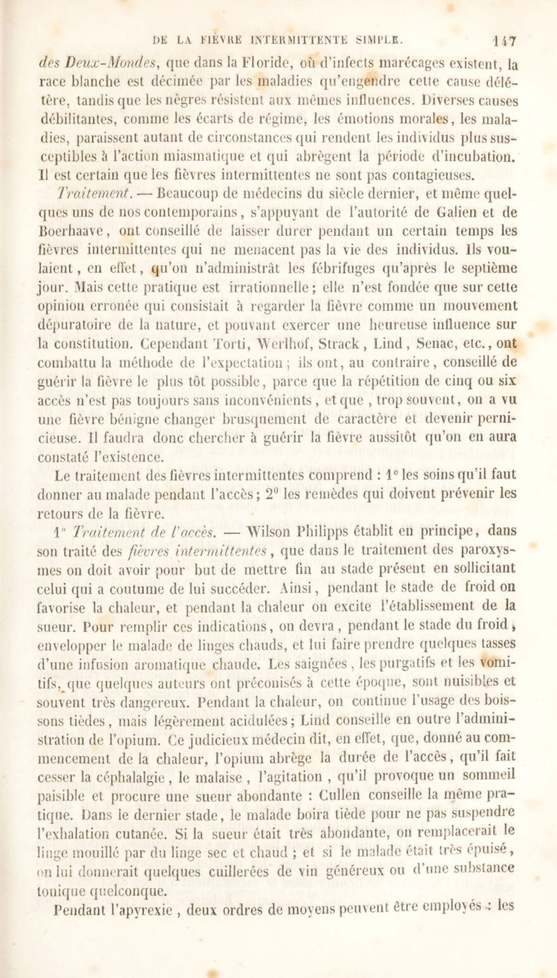 des Deux-Mondes, que dans la Floride, où d’infects marécages existent, la race blanche est décimée par les maladies qu’engendre cette cause délé- tère, tandis que les nègres résistent aux mêmes influences. Diverses causes débilitantes, comme les écarts de régime, les émotions morales, les mala- dies, paraissent autant de circonstances qui rendent les individus plus sus- ceptibles à l’action miasmatique et qui abrègent la période d’incubation. Il est certain que les fièvres intermittentes ne sont pas contagieuses. Traitement. — Beaucoup de médecins du siècle dernier, et même quel- ques uns de nos contemporains, s’appuyant de l’autorité de Galien et de Boerhaave, ont conseillé de laisser durer pendant un certain temps les fièvres intermittentes qui 11e menacent pas la vie des individus. Us vou- laient , en effet, qu’on n’administrât les fébrifuges qu’après le septième jour. Mais cette pratique est irrationnelle ; elle n’est fondée que sur cette opinion erronée qui consistait à regarder la fièvre comme un mouvement dépuratoire de la nature, et pouvant exercer une heureuse influence sur la constitution. Cependant Torti, Werlhof, Strack , Lind, Senac, etc., ont combattu la méthode de l’expectation; ils ont, au contraire, conseillé de guérir la fièvre le plus tôt possible, parce que la répétition de cinq ou six accès n’est pas toujours sans inconvénients, et que , trop souvent, 011 a vu une fièvre bénigne changer brusquement de caractère et devenir perni- cieuse. U faudra donc chercher à guérir la fièvre aussitôt qu’on en aura constaté l’existence. Le traitement des fièvres intermittentes comprend : l°les soins qu’il faut donner au malade pendant l’accès; 2° les remèdes qui doivent prévenir les retours de la fièvre. 1° Traitement de l'accès. — Wilson Philipps établit en principe, dans son traité des fièvres intermittentes, que dans le traitement des paroxys- mes 011 doit avoir pour but de mettre fin au stade présent en sollicitant celui qui a coutume de lui succéder. Ainsi, pendant le stade de froid 011 favorise la chaleur, et pendant la chaleur 011 excite l’établissement de la sueur. Pour remplir ces indications, on devra , pendant le stade du froid , envelopper le malade de linges chauds, et lui faire prendre quelques tasses d’une infusion aromatique chaude. Les saignées, les purgatifs et les vomi- tifs,^que quelques auteurs ont préconisés à cette époque, sont nuisibles et souvent très dangereux. Pendant la chaleur, on continue l’usage des bois- sons tièdes, mais légèrement acidulées; Lind conseille en outre l’admini- stration de l’opium. Ce judicieux médecin dit, en effet, que, donné au com- mencement de la chaleur, l’opium abrège la durée de l’accès, qu’il fait cesser la céphalalgie , le malaise , l’agitation , qu’il provoque un sommeil paisible et procure une sueur abondante : Cullen conseille la même pra- tique. Dans ie dernier stade, le malade boira tiède pour ne pas suspendre l’exhalation cutanée. Si la sueur était très abondante, on remplacerait le linge mouillé par du linge sec et chaud ; et si le malade était très épuisé, on lui donnerait quelques cuillerées de vin généreux ou d’une substance tonique quelconque. Pendant l’apyrexie , deux ordres de moyens peuvent être employés : les