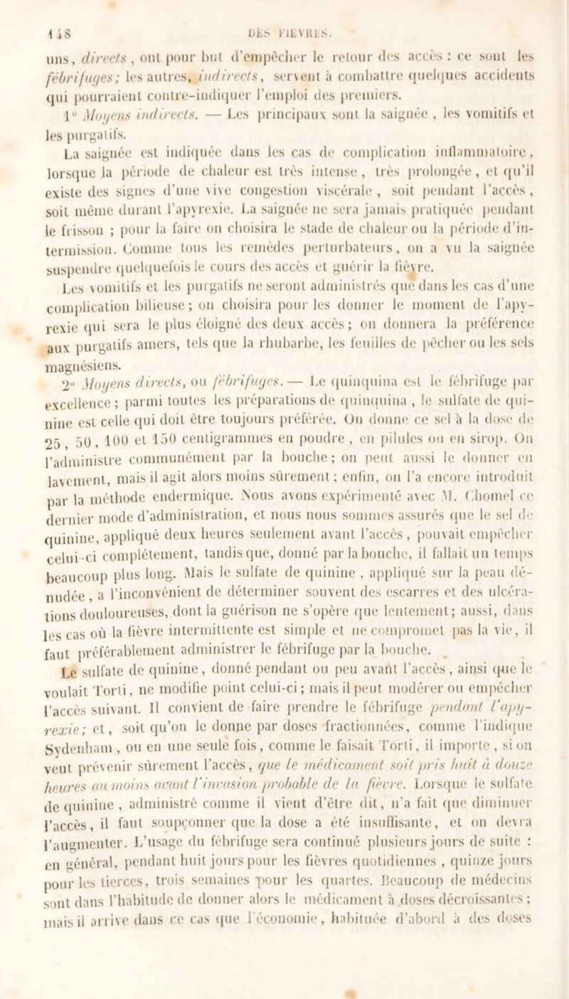uns, directs , ont pour but d'empêcher le retour des accès : ce sont les fébrifuges ; les autres, indirects, servent à combattre quelques accidents qui pourraient contre-indiquer l’emploi des premiers. lu Moyens indirects. — Les principaux sont la saignée , les vomitifs et les purgatifs. La saignée est indiquée dans les cas de complication inllammatoire, lorsque la période de chaleur est très intense*, très prolongée, et qu’il existe des signes d’une \ive congestion viscérale, soit pendant l’accès, soit même durant l’apyrexie. La saignée ne sera jamais pratiquée pendant le frisson ; pour la faire on choisira le stade de chaleur ou la période d’in- termission. Comme tous les remèdes perturbateurs, on a vu la saignée suspendre quelquefois le cours des accès et guérir la lièvre. Les vomitifs et les purgatifs ne seront administrés que dans les cas d’une complication bilieuse; on choisira pour les donner le moment de l’apy- rexie qui sera le plus éloigné des deux accès; on donnera la préférence aux purgatifs amers, tels que la rhubarbe, les feuilles de pêcher ou les sels magnésiens. ‘2° Moyens directs, ou fébrifuges.— Le quinquina e&gt;t le fébrifuge par excellence; parmi toutes les préparations de quinquina , le sulfate de qui- nine est celle qui doit être toujours préférée. On donne ce sel à la dose de 25 50, 100 et 150 centigrammes en poudre , en pilules ou en sirop. On l’administre communément par la bouche ; on peut aussi le donner en lavement, mais il agit alors moins sûrement; enfin, on l’a encore introduit parla méthode endermique. .Nous avons expérimenté avec M. Chomel ce dernier mode d’administration, et nous nous sommes assurés que le sel de quinine, appliqué deux heures seulement avant l’accès, pouvait empêcher celui-ci complètement, tandis que, donné par la bouche, il fallait un temps beaucoup plus long. Mais le sulfate de quinine , appliqué sur la peau dé- nudée , a l’inconvénient de déterminer souvent des escarres et des ulcéra- tions douloureuses, dont la guérison ne s’opère que lentement; aussi, dans les cas où la fièvre intermittente est simple et ne compromet pas la vie, il faut préférablement administrer le fébrifuge par la bouche. Le sulfate de quinine, donné pendant ou peu avant l’accès, ainsi que le voulait Torti, ne modifie point celui-ci ; mais il peut modérer ou empêcher l’accès suivant. Il convient de faire prendre le fébrifuge pendant l'apy- rexie; et, soit qu’on le donne par doses fractionnées, comme l’indique Sydenham , ou en une seule fois, comme le faisait Torti, il importe , si ou veut prévenir sûrement l’accès, que le médicament soit pris huit à douze heures au moins orant Vinvasion probable de la fièvre. Lorsque le sulfate de quinine , administré comme il vient d’être dit, n’a fait que diminuer l’accès, il faut soupçonner que la dose a été insuffisante, et on devra l’augmenter. L’usage du fébrifuge sera continué plusieurs jours de suite : en général, pendant huit jours pour les fièvres quotidiennes , quinze jours pour les tierces, trois semaines pour les quartes. Beaucoup de médecins sont dans l’habitude de donner alors le médicament à doses décroissantes ; mais d arrive dans ce cas que l’économie, habituée d’abord a des doses
