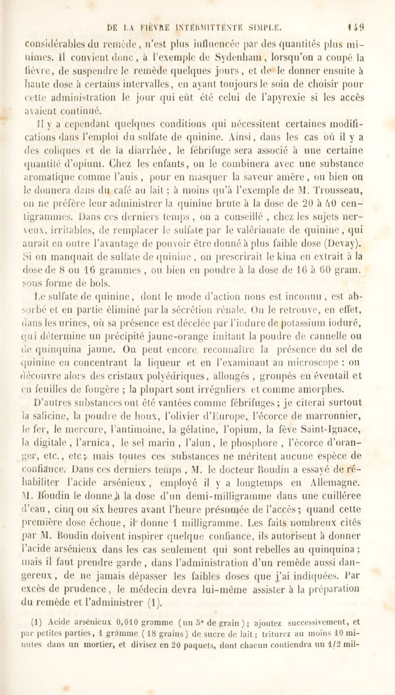 considérables du remède, n’est plus influencée par des quantités plus mi- nimes. il convient donc, à l’exemple de Sydenham, lorsqu’on a coupé la lièvre, de suspendre le remède quelques jours, et de le donner ensuite à haute dose à certains intervalles, en ayant toujours le soin de choisir pour cette administration le jour qui eût été celui de l’apyrexie si les accès avaient continué. Il y a cependant quelques conditions qui nécessitent certaines modifi- cations dans l’emploi du sulfate de quinine. Ainsi, dans les cas où il y a des coliques et de la diarrhée, le fébrifuge sera associé à une certaine quantité d’opium. Chez les enfants, on le combinera avec une substance aromatique comme l’anis , pour en masquer la saveur amère, ou bien on le donnera dans du café au lait ; à moins qu’à l’exemple de M. Trousseau, on ne préfère leur administrer la quinine brute à la dose de 20 à /iü cen- tigrammes. Dans ces derniers temps , on a conseillé , chez les sujets ner- veux, irritables, de remplacer le sulfate par le valérianate de quinine, qui aurait en outre l’avantage de pouvoir être donné à plus faible dose (Devay). Si on manquait de sulfate de quinine , on prescrirait le kina en extrait à la dose de 8 ou 16 grammes , ou bien en poudre à la dose de 16 à 60 grain, sous forme de bols. Le sulfate de quinine, dont le mode d’action nous est inconnu , est ab- sorbé et en partie éliminé parla sécrétion rénale. On le retrouve, en effet, dans les urines, où sa présence est décelée par i’iodure de potassium induré, qui détermine un précipité jaune-orange imitant la poudre de cannelle ou de quinquina jaune. On peut encore reconnaître la présence du sel de quinine en concentrant la liqueur et en l’examinant au microscope : on découvre alors des cristaux polyédriques, allongés , groupés en éventail et en feuilles de fougère ; la plupart sont irréguliers et comme amorphes. D’autres substances ont été vantées comme fébrifuges; je citerai surtout la salicine, la poudre de houx, l’olivier d’Europe, l’écorce de marronnier, le fer, le mercure, l’antimoine, la gélatine, l’opium, la fève Saint-Ignace, la digitale , l’arnica, le sel marin , l’alun, le phosphore , l’écorce d’oran- ger, etc., etc; mais toutes ces substances ne méritent aucune espèce de confiance. Dans ces derniers temps , M. le docteur boudin a essayé de ré- habiliter l’acide arsénieux , employé il y a longtemps en Allemagne. 31. Boudin le donne A la dose d’un demi-milligramme dans une cuilléree d’eau, cinq ou six heures avant l’heure présumée de l’accès; quand cette première dose échoue, il donne 1 milligramme. Les faits nombreux cités par 31. Boudin doivent inspirer quelque confiance, ils autorisent à donner l’acide arsénieux dans les cas seulement qui sont rebelles au quinquina ; mais il faut prendre garde , dans l’administration d’un remède aussi dan- gereux , de ne jamais dépasser les faibles doses que j’ai indiquées. Par excès de prudence, le médecin devra lui-même assister à la préparation du remède et l’administrer (1). (1) Acide arsénieux 0,010 gramme (un 5e de grain ) ; ajoutez successivement, et par petites parties, 1 gramme (18 grains) de sucre de lait; triturez au moins 10 mi- lmies dans un mortier, et divisez en 20 paquets, dont chacun contiendra un 1/2 mil-