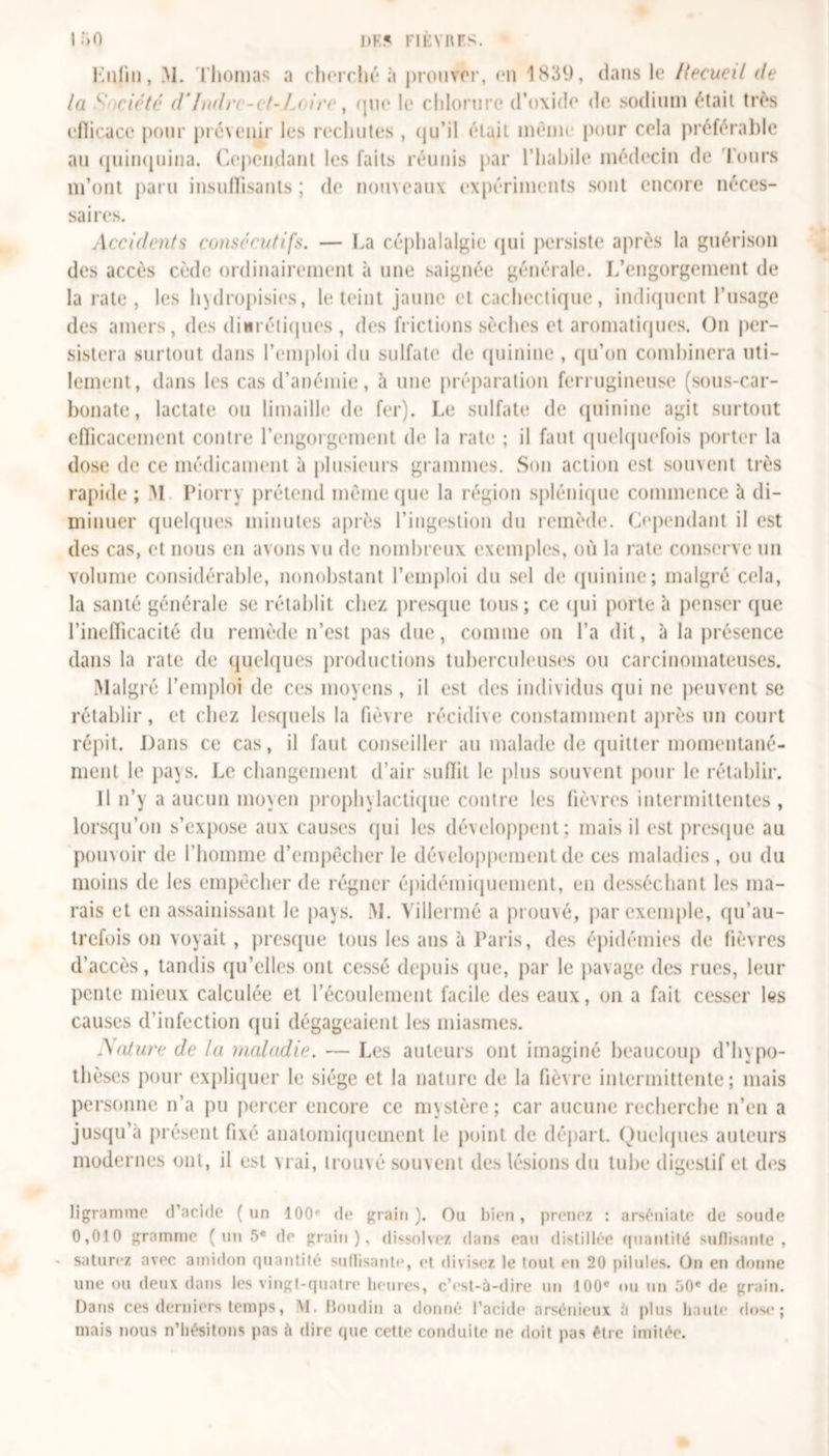 DK? riEvnrs. lîiO Enfui, &gt;1. Thomas a cherché «à prouver, en 1839, dans le Itecued de la y' doté d* Indre-et-Loire, que le chlorure d’oxide de sodium était très efficace pour prévenir les rechutes , qu’il était menu pour cela préférable au quinquina. Cependant les faits réunis par l’habile médecin de Tours m’ont paru insuffisants ; de nouveaux expériments sont encore néces- saires. Accidents consécutifs. — La céphalalgie qui persiste après la guérison des accès cède ordinairement à une saignée générale. L’engorgement de la rate, les hydropisies, le teint jaune et cachectique, indiquent l’usage des amers, des diurétiques , des frictions sèches et aromatiques. On per- sistera surtout dans l’emploi du sulfate de quinine , qu’on combinera uti- lement, dans les cas d’anémie, h une préparation ferrugineuse (sous-car- bonate, lactate ou limaille de fer). Le sulfate de quinine agit surtout efficacement contre l’engorgement de la rate ; il faut quelquefois porter la dose de ce médicament à plusieurs grammes. Son action est souvent très rapide ; M Piorry prétend infime que la région splénique commence à di- minuer quelques minutes après l’ingestion du remède. Cependant il est des cas, et nous en avons vu de nombreux exemples, où la rate conserve un volume considérable, nonobstant l’emploi du sel de quinine; malgré cela, la santé générale se rétablit chez presque tous; ce qui porte à penser que l’inefficacité du remède n’est pas due, comme on l’a dit, à la présence dans la rate de quelques productions tuberculeuses ou carcinomateuses. Malgré l’emploi de ces moyens, il est des individus qui ne peuvent se rétablir, et chez lesquels la fièvre récidive constamment après un court répit. Dans ce cas, il faut conseiller au malade de quitter momentané- ment le pays. Le changement d’air suffit le plus souvent pour le rétablir. Il n’y a aucun moyen prophylactique contre les fièvres intermittentes, lorsqu’on s’expose aux causes qui les développent; mais il est presque au pouvoir de l’homme d’empêcher le développement de ces maladies , ou du moins de les empêcher de régner épidémiquement, en desséchant les ma- rais et en assainissant le pays. M. Villermé a prouvé, par exemple, qu’au- trefois on voyait , presque tous les ans à Paris, des épidémies de lièvres d’accès, tandis qu’elles ont cessé depuis que, par le pavage des rues, leur pente mieux calculée et l’écoulement facile des eaux, on a fait cesser les causes d’infection qui dégageaient les miasmes. A aturc de la maladie. — Les auteurs ont imaginé beaucoup d’hypo- thèses pour expliquer le siège et la nature de la fièvre intermittente; mais personne n’a pu percer encore ce mystère; car aucune recherche n’en a jusqu’à présent fixé anatomiquement le point de départ. Quelques auteurs modernes ont, il est vrai, trouvé souvent des lésions du tube digestif et des ligramme d’acide (un 100e de grain). Ou bien, prenez : arséniate de soude 0,010 gramme (un 5e de grain), dissolvez dans eau distillée quantité suffisante, saturez avec amidon quantité suffisante, et divisez le tout en 20 pii nies. On en donne une ou deux dans les vingt-quatre heures, c’est-à-dire un 100e ou un 50e de grain. Dans ces derniers temps, M. Boudin a donné l’acide arsénieux à plus liante dose; mais nous n’hésitons pas à dire que cette conduite ne doit pas être imitée.