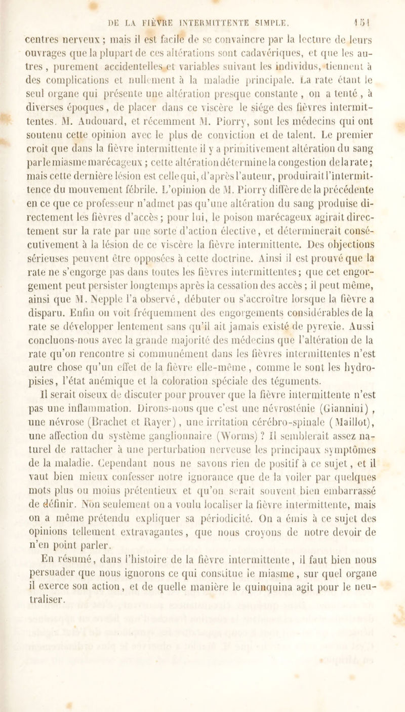 centres nerveux ; mais il est facile de se convaincre par la lecture de leurs ouvrages que la plupart de ces altérations sont cadavériques, et que les au- tres, purement accidentelles et variables suivant les individus, tiennent à des complications et nullement à la maladie principale. La rate étant le seul organe qui présente une altération presque constante , on a tenté , à diverses époques, de placer dans ce viscère le siège des lièvres intermit- tentes. M. Audouard, et récemment M. Piorry, sont les médecins qui ont soutenu cette opinion avec le plus de conviction et de talent. Le premier croit que dans la fièvre intermittente il y a primitivement altération du sang parle miasme marécageux ; cette altération détermine la congestion delà rate; mais cette dernière lésion est celle qui, d’après l’auteur, produirait l’intermit- tence du mouvement fébrile. L’opinion de M. Piorry diffère de la précédente en ce que ce professeur n’admet pas qu’une altération du sang produise di- rectement les fièvres d’accès; pour lui, le poison marécageux agirait direc- tement sur la rate par une sorte d’action élective, et déterminerait consé- cutivement à la lésion de ce viscère la fièvre intermittente. Des objections sérieuses peuvent être opposées à cette doctrine. Ainsi il est prouvé que la rate ne s’engorge pas dans toutes les fièvres intermittentes; que cet engor- gement peut persister longtemps après la cessation des accès ; il peut même, ainsi que M. Nepple l’a observé, débuter ou s’accroître lorsque la fièvre a disparu. Enfin on voit fréquemment des engorgements considérables de la rate se développer lentement sans qu’il ait jamais existé de pyrexie. Aussi concluons-nous avec la grande majorité des médecins que l’altération de la rate qu’on rencontre si communément dans les fièvres intermittentes n’est autre chose qu’un effet de la fièvre elle-même, comme le sont les hydro- pisies, l’état anémique et la coloration spéciale des téguments. Il serait oiseux de discuter pour prouver que la fièvre intermittente n’est pas une inflammation. Dirons-nous que c’est une névrosténie (Giannini) , une névrose (Brachet et Rayer), une irritation cérébro-spinale (Maillot), une affection du système ganglionnaire (Worms) ? Il semblerait assez na- turel de rattacher à une perturbation nerveuse les principaux symptômes de la maladie. Cependant nous ne savons rien de positif à ce sujet, et il vaut bien mieux confesser notre ignorance que de la voiler par quelques mots plus ou moins prétentieux et qu’on serait souvent bien embarrassé de définir. Non seulement on a voulu iocaliser la fièvre intermittente, mais on a même prétendu expliquer sa périodicité. O11 a émis à ce sujet des opinions tellement extravagantes, que nous croyons de notre devoir de n’en point parler. En résumé, dans l’histoire de la fièvre intermittente, il faut bien nous persuader que nous ignorons ce qui constitue le miasme, sur quel organe il exerce son action, et de quelle manière le quinquina agit pour le neu- traliser.
