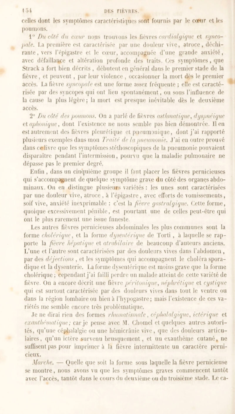 loi DK S FIKYRKS. celles dont les symptômes caractéristiques sont fournis par le cœur et les poumons. 1° Du côté du cœur nous trouvons les fièvres cardialqique et synco- pale. La première est caractérisée par une douleur vive, atroce, déchi- rante, vers l’épigastre et le cœur, accompagnée d’une grande anxiété, avec défaillance et altération profonde des traits. Os symptômes , que Strack a fort bien décrits , débutent en général dans le premier stade de la fièvre, et peuvent , parleur violence , occasionner la mort dès le premier accès. La fièvre syncopale est une forme assez fréquente ; elle est caracté- risée par des syncopes qui ont lieu spontanément, ou sous l’influence de la cause la plus légère; la mort est presque inévitable dès le deuxième accès. 2° bu côté des poumons. On a parlé de fièvres asthmatique, dyspnéique diaphonique, dont l’existence ne nous semble pas bien démontrée. lien est autrement des fièvres pleurétique et pneumonique, dont j’ai rapporté plusieurs exemples dans mon Traité de la pneumonie. J’ai eu outre prouvé dans ce livre que les symptômes stéthoscopiques de la pneumonie pouvaient disparaître pendant l’intermission, pourvu que la maladie pulmonaire ne dépasse pas le premier degré. Enfin , dans un cinquième groupe il faut placer les fièvres pernicieuses qui s’accompagnent de quelque symptôme grave du côté des organes abdo- minaux. On en distingue plusieurs variétés : les unes sont caractérisées par une douleur vive, atroce, à l’épigastre, avec efforts de vomissements, soif vive, anxiété inexprimable : c’est la fièvre y astral y i que. dette forme, quoique excessivement pénible, est pourtant une de celles peut-être qui ont le plus rarement une issue funeste. Les autres fièvres pernicieuses abdominales les plus communes sont la forme cholérique, et la forme dysentérique de Torti , à laquelle se rap- porte la fièvre hépatique et atrabilaire de beaucoup d’auteurs anciens. L’une et l’autre sont caractérisées par des douleurs vives dans l’abdomen , par des déjections , et les symptômes qui accompagnent le choléra spora- dique et la dysenterie. La forme dysentérique est moins grave que la forme cholérique ; cependant j’ai failli perdre un malade atteint de celte variété de fièvre. On a encore décrit une fièvre péritunique% néphrétique et cystique qui est surtout caractérisée par des douleurs vives dans tout le ventre ou dans la région lombaire ou bien à l’hypogastre; mais l’existence de ces va- riétés me semble encore très problématique. Je ne dirai rien des formes rhumatismale, céphalalyique, ictérique et exanthématique ; car je pense avec M. Cliomel et quelques autres autori- tés, qu’une céphalalgie ou une hémicrânie vive, que des douleurs articu- laires, qu’un ictère survenu brusquement, et un exanthème cutané, ne suffisent pas pour imprimer à la fièvre intermittente un caractère perni- cieux. Marche. — Quelle (pie soit la forme sous laquelle la fièvre pernicieuse se montre, nous avons vu (pie les symptômes graves commencent tantôt avec l’accès, tantôt dans le cours du deuxième ou du troisième stade. Le ca-