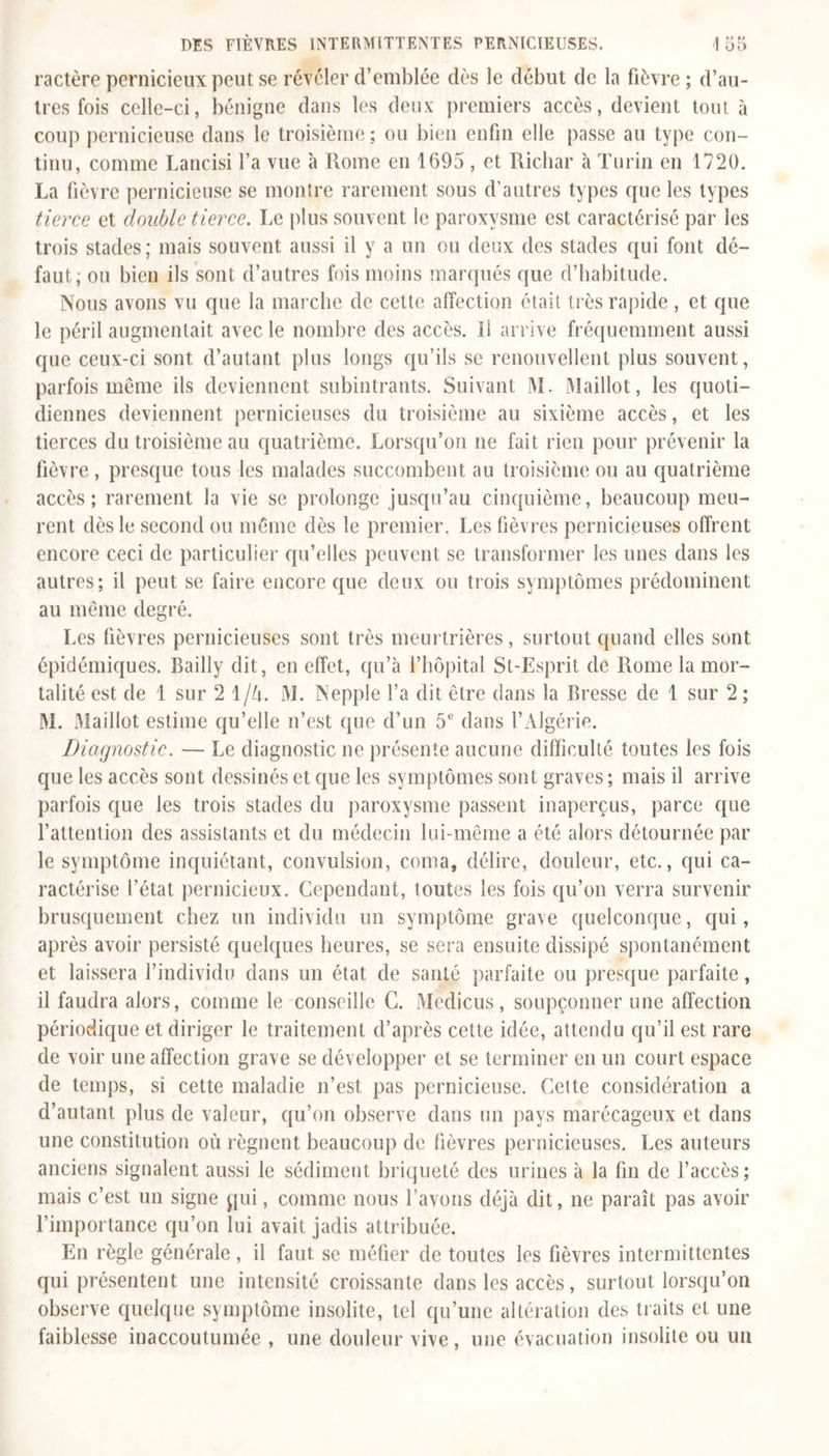 ractère pernicieux peut se révéler d’emblée dès le début de la fièvre ; d’au- tres fois celle-ci, bénigne dans les deux premiers accès, devient tout à coup pernicieuse dans le troisième ; ou bien enfin elle passe au type con- tinu, comme Lancisi l’a vue à Rome en 1695 , et Richar à Turin en 1720. La fièvre pernicieuse se montre rarement sous d’autres types que les types tierce et double tierce. Le plus souvent le paroxysme est caractérisé par les trois stades; mais souvent aussi il y a un ou deux des stades qui font dé- faut; ou bien ils sont d’autres fois moins marqués que d’habitude. Nous avons vu que la marche de celte affection était très rapide, et que le péril augmentait avec le nombre des accès. Il arrive fréquemment aussi que ceux-ci sont d’autant plus longs qu’ils se renouvellent plus souvent, parfois meme ils deviennent subintrants. Suivant M. Maillot, les quoti- diennes deviennent pernicieuses du troisième au sixième accès, et les tierces du troisième au quatrième. Lorsqu’on ne fait rien pour prévenir la fièvre, presque tous les malades succombent au troisième ou au quatrième accès; rarement la vie se prolonge jusqu’au cinquième, beaucoup meu- rent dès le second ou même dès le premier. Les fièvres pernicieuses offrent encore ceci de particulier qu’elles peuvent se transformer les unes dans les autres; il peut se faire encore que deux ou trois symptômes prédominent au même degré. Les fièvres pernicieuses sont très meurtrières, surtout quand elles sont épidémiques. Bailly dit, en effet, qu’à l’hôpital St-Esprit de Rome la mor- talité est de 1 sur 2 1/A. M. Nepple l’a dit être dans la Bresse de 1 sur 2 ; M. Maillot estime qu’elle n’est que d’un 5e dans l’Algérie. Diagnostic. — Le diagnostic ne présente aucune difficulté toutes les fois que les accès sont dessinés et que les symptômes sont graves; mais il arrive parfois que les trois stades du paroxysme passent inaperçus, parce que l’attention des assistants et du médecin lui-même a été alors détournée par le symptôme inquiétant, convulsion, coma, délire, douleur, etc., qui ca- ractérise l’état pernicieux. Cependant, toutes les fois qu’on verra survenir brusquement chez un individu un symptôme grave quelconque, qui, après avoir persisté quelques heures, se sera ensuite dissipé spontanément et laissera l’individu dans un état de santé parfaite ou presque parfaite, il faudra alors, comme le conseille C. Medicus, soupçonner une affection périodique et diriger le traitement d’après cette idée, attendu qu’il est rare de voir une affection grave se développer et se terminer en un court espace de temps, si cette maladie n’est pas pernicieuse. Celte considération a d’autant plus de valeur, qu’on observe dans un pays marécageux et dans une constitution où régnent beaucoup de fièvres pernicieuses. Les auteurs anciens signalent aussi le sédiment briqueté des urines à la fin de l’accès; mais c’est un signe qui, comme nous l’avons déjà dit, ne paraît pas avoir l’importance qu’on lui avait jadis attribuée. En règle générale , il faut se méfier de toutes les fièvres intermittentes qui présentent une intensité croissante dans les accès, surtout lorsqu’on observe quelque symptôme insolite, tel qu’une altération des traits et une faiblesse inaccoutumée , une douleur vive, une évacuation insolite ou un
