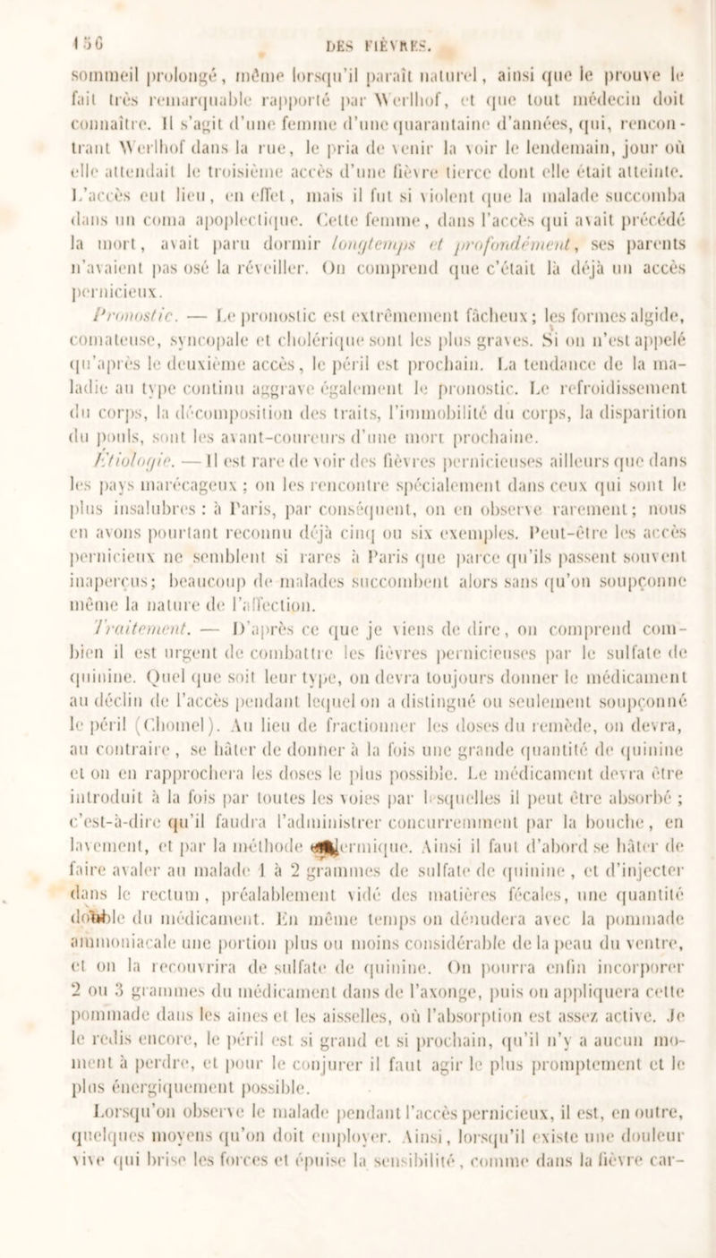sommeil prolongé, même lorsqu’il paraît naturel, ainsi que le prouve le fait très remarquable rapporté par Werlliof, et que tout médecin doit connaître. Il s’agit d’une femme d’une quarantaine d’années, qui, rencon- trant Werlhof dans la rue, le pria de venir la voir le lendemain, joui- où elle attendait le troisième accès d’une lièvre tierce dont elle était atteinte. L’accès eut lieu, en effet, mais il fut si violent que la malade succomba dans un coma apoplectique. Cette femme, dans l’accès qui avait précédé la mort, avait paru dormir longtemps et profondément, ses parents n’avaient pas osé la réveiller. On comprend que c’était là déjà un accès pernicieux. Pronostic. — Le pronostic est extrêmement fâcheux; les formes algide, comateuse, syncopale et cholérique sont les plus graves. Si on n’est appelé qu’après le deuxième accès, le péril est prochain. La tendance de la ma- ladie au type continu aggrave également le pronostic. Le refroidissement du corps, la décomposition des traits, l’immobilité du corps, la disparition du pouls, sont les avant-coureurs d’une mon prochaine. Etiologie. — Il est rare de voir des lièvres pernicieuses ailleurs que dans les pays marécageux ; on les rencontre spécialement dans ceux qui sont le plus insalubres: à Paris, par conséquent, on en observe rarement; nous en avons pourtant reconnu déjà cinq ou six exemples. Peut-être les accès pernicieux ne semblent si rares «à Paris (pie parce qu’ils passent souvent inaperçus; beaucoup de malades succombent alors sans qu'on soupçonne même la nature de l'affection. Traitement. — D’après ce que je \iens de dire, on comprend com- bien il est urgent de combattre les fièvres pernicieuses par le sulfate de quinine. Quel que soit leur type, on devra toujours donner le médicament au déclin de l’accès pendant lequel on a distingué ou seulement soupçonné le péril f.homel). Au lieu de fractionner les doses du remède, on devra, au contraire , se hâter de donner à la fois une grande quantité de quinine et on en rapprochera les doses le plus possible. Le médicament devra être introduit à la fois par toutes les xoies par lesquelles il peut être absorbé ; c’est-à-dire qu’il faudra l’administrer concurremment par la bouche, en lavement, et par la méthode (dermique. Ainsi il faut d’abord se hâter de faire avaler au malade 1 à 2 grammes de sulfate de quinine , cl d’injecter dans le rectum, préalablement vidé des matières fécales, une quantité dribble du médicament. En même temps on dénudera a\ec la pommade ammoniacale une portion plus ou moins considérable delà peau du ventre, et on la recouvrira de sulfate de quinine. On pourra enfin incorporer 2 ou 3 grammes du médicament dans de l’axonge, puis on appliquera celte pommade dans les aines et les aisselles, où l’absorption est assez active. Je le redis encore, le péril est si grand et si prochain, qu’il n’y a aucun mo- ment à perdre, et pour le conjurer il faut agir le plus promptement et le plus énergiquement possible. Lorsqu’on observe le malade pendant l’accès pernicieux, il est, en outre, quelques moyens qu’on doit employer. Ainsi, lorsqu’il existe une douleur vive qui brise les forces et épuise la sensibilité, comme dans la lièvre car-