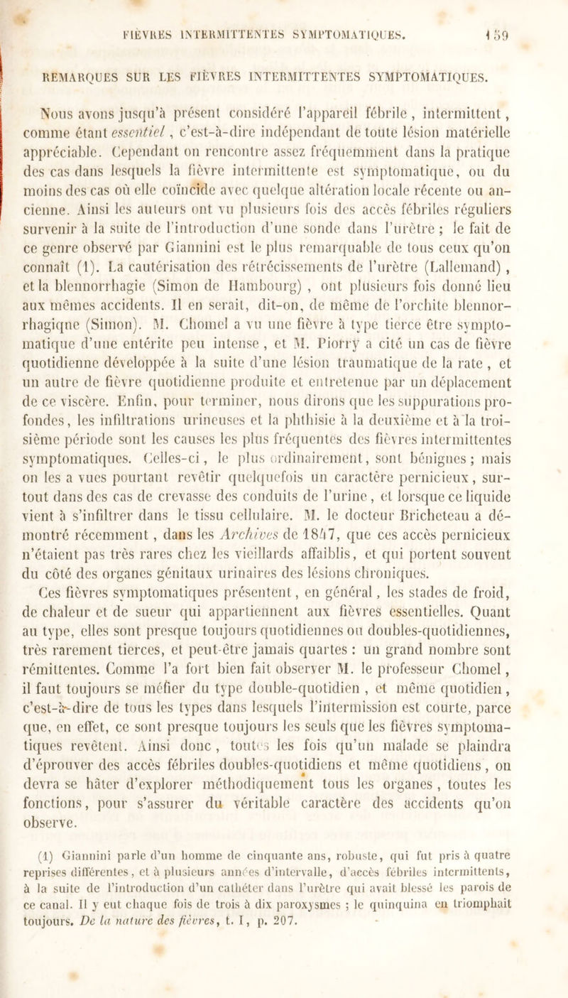 FIEVRES INTERMITTENTES SYMPTOMATIQUES. <59 REMARQUES SUR LES FIÈVRES INTERMITTENTES SYMPTOMATIQUES. Nous avons jusqu’à présent considéré l’appareil fébrile, intermittent, comme étant essentiel, c’est-à-dire indépendant de toute lésion matérielle appréciable. Cependant on rencontre assez fréquemment dans la pratique des cas dans lesquels la fièvre intermittente est symptomatique, ou du moins des cas où elle coïncide avec quelque altération locale récente ou an- cienne. Ainsi les auteurs ont vu plusieurs fois des accès fébriles réguliers survenir à la suite de l’introduction d’une sonde dans l’urètre ; le fait de ce genre observé par Giannini est le plus remarquable de tous ceux qu’on connaît (1). La cautérisation des rétrécissements de l’urètre (Lallemand) , et la blennorrhagie (Simon de Hambourg) , ont plusieurs fois donné lieu aux mêmes accidents. Il en serait, dit-on, de même de l’orchite blennor- rhagiqne (Simon). M. Chôme! a vu une fièvre à type tierce être sympto- matique d’une entérite peu intense, et M. Piorry a cité un cas de fièvre quotidienne développée à la suite d’une lésion traumatique de la rate , et un autre de fièvre quotidienne produite et entretenue par un déplacement de ce viscère. Enfin, pour terminer, nous dirons que les suppurations pro- fondes, les infiltrations mineuses et la phthisie à la deuxième et à la troi- sième période sont les causes les plus fréquentes des fièvres intermittentes symptomatiques. Celles-ci, le plus ordinairement, sont bénignes ; mais on les a vues pourtant revêtir quelquefois un caractère pernicieux, sur- tout dans des cas de crevasse des conduits de l’urine, et lorsque ce liquide vient à s’infiltrer dans le tissu cellulaire. M. le docteur Bricheteau a dé- montré récemment, dans les Archives de 18Ù7, que ces accès pernicieux n’étaient pas très rares chez les vieillards affaiblis, et qui portent souvent du côté des organes génitaux urinaires des lésions chroniques. Ces fièvres symptomatiques présentent, en général, les stades de froid, de chaleur et de sueur qui appartiennent aux fièvres essentielles. Quant au type, elles sont presque toujours quotidiennes ou doubles-quotidiennes, très rarement tierces, et peut-être jamais quartes : un grand nombre sont rémittentes. Comme l’a fort bien fait observer M. le professeur Chomel, il faut toujours se méfier du type double-quotidien , et même quotidien, c'est-à-dire de tous les types dans lesquels l’intermission est courte, parce que, en effet, ce sont presque toujours les seuls que les fièvres symptoma- tiques revêtent. Ainsi donc , toutes les fois qu’un malade se plaindra d’éprouver des accès fébriles doubles-quotidiens et même quotidiens, on devra se hâter d’explorer méthodiquement tous les organes, toutes les fonctions, pour s’assurer du véritable caractère des accidents qu’on observe. (1) Giannini parle d’un homme de cinquante ans, robuste, qui fut pris à quatre reprises différentes, et à plusieurs années d’intervalle, d’accès fébriles intermittents, à la suite de l’introduction d’un cathéter dans l’urètre qui avait blessé les parois de ce canal. Il y eut chaque fois de trois à dix paroxysmes ; le quinquina en triomphait toujours. De la nature des fièvres, t. I, p. 207.