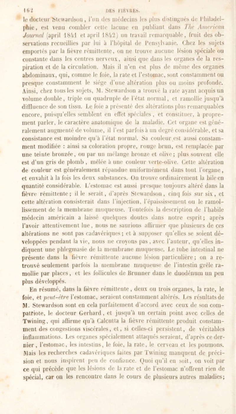 lu docteur b tenu ni sou , l’un des médecins les plus distingués de Philadel- phie, est venu combler cette lacune en publiant dans The American Journal ;april ISfil et april 1NV2) un travail remarquable, fruit des ob- servations recueillies par lui à l’hôpital de Pensvlvanie. Chez les sujets emportés par la fièvre rémittente, on ne trouve aucune lésion spéciale ou constante dans les centres nerveux, ainsi que dans les organes de la res- piration et de la circulation. Mais il n’en est plus de même des organes abdominaux, qui, comme Je foie, la rate et l’estomac, sont constamment ou presque constamment le siège d’une altération plus ou moins profonde. Ainsi, chez tous les sujets, M. Stewardson a trouvé la rate ayant acquis un volume double, triple ou quadruple de l’état normal, et ramollie jusqu'à diffluence de son tissu. Le foie a présenté des altérations plus remarquables encore, puisqu’elles semblent en effet spéciales, et constituer, à propre- ment parler, le caractère anatomique de la maladie. Cet organe est géné- ralement augmenté de volume, il l’est parfois à un degré considérable, et sa consistance est moindre qu’à l’état normal. Sa couleur est aussi constam- ment modifiée : ainsi sa coloration propre, rouge brun, est remplacée par une teinte bronzée, ou par un mélange bronze et oli\e; plus souvent elle est d’un gris de plomb , mêlée à une couleur verte-olive, Cette altération de couleur est généralement répandue uniformément dans tout l’organe, et envahit à la fois les deux substances. On trouve ordinairement la bile en quantité considérable. L’estomac est aussi presque toujours altéré dans la fièvre rémittente; il le serait, d’après Stewardson, cinq fois sur six , et cette altération consisterait dans l’injection, l’épaississement ou le ramol- lissement de la membrane muqueuse. Toutefois la description de l’habile médecin américain a laissé quelques doutes dans notre esprit; après l’avoir attentivement lue, nous ne saurions affirmer que plusieurs de ces altérations ne sont pas cadavériques; et à supposer qu’elles se soient dé- veloppées pendant la \ie, nous ne croyons pas , avec l’auteur, qu’elles in- diquent une phlegmasie de la membrane muqueuse. Le tube intestinal ne présente dans la fièvre rémittente aucune lésion particulière; on a re- trouvé seulement parfois la membrane muqueuse de l’intestin grêle ra- mollie par places, et les follicules de Brunner dans le duodénum un peu plus développés. En résumé, dans la fièvre rémittente, deux ou trois organes, la rate, le foie, et peut-être l’estomac, seraient constamment altérés. Les résultats de M. Stewardson sont en cela parfaitement d’accord avec ceux de son com- patriote, le docteur Gerhard, et jusqu’à un certain point avec celles de Twining, qui affirme qu’à Calcutta la lièvre rémittente produit constam- ment des congestions viscérales, et, si celles-ci persistent, de véritables inflammations. Les organes spécialement attaqués seraient, d’après ce der- nier , l’estomac, les intestins, le foie, la rate, le cerveau et les poumons. Mais les recherches cadavériques faites par Twining manquent de préci- sion et nous inspirent peu de confiance. Quoi qu’il en soit, on voit par ce qui précède que les lésions de la rate et de l’estomac n’offrent rien de spécial, car on les rencontre dans le cours de plusieurs autres maladies;