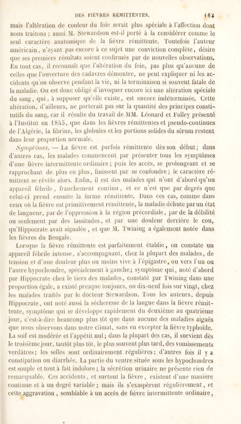 mais l’altération de couleur du foie serait plus spéciale à l’affection dont nous traitons : aussi M. Stewardson est-il porté à la considérer comme le seul caractère anatomique de la lièvre rémittente. Toutefois l’auteur américain, n’ayant pas encore à ce sujet une conviction complète, désire que ses premiers résultats soient confirmés par de nouvelles observations. En tout cas, il reconnaît que l’altération du foie, pas plus qu’aucune de celles que l’ouverture des cadavres démontre, ne peut expliquer ni les ac- cidents qu’on observe pendant la vie, ni la terminaison si souvent fatale de la maladie. O11 est donc obligé d’invoquer encore ici une altération spéciale du sang, qui, à supposer qu’elle existe, est encore indéterminée. Cette altération, d’ailleurs, 11e porterait pas sur la quantité des principes consti- tutifs du sang, car il résulte du travail de MM. Léonard et Folley présenté à l’Institut en 18A5, que dans les fièvres rémittentes et pseudo-continues de l’Algérie, la fibrine, les globules et les portions solides du sérum restent dans leur proportion normale. Symptômes. — La fièvre est parfois rémittente dès son début ; dans d’autres cas, les malades commencent par présenter tous les symptômes d’une fièvre intermittente ordinaire ; puis les accès, se prolongeant et se rapprochant de plus en plus, finissent par se confondre; le caractère ré- mittent se révèle alors. Enfin, il est des malades qui n’ont d’abord qu’un appareil fébrile , franchement continu, et ce n’est que par degrés que celui-ci prend ensuite la forme rémittente. Dans ces cas, comme dans ceux où la fièvre est primitivement rémittente, la maladie débute par un état de langueur, par de l’oppression à la région précordiale, par de la débilité ou seulement par des lassitudes, et par une douleur derrière le cou, qu’Hippocrate avait signalée , et que M. Twining a également notée dans les fièvres du Bengale. Lorsque la fièvre rémittente est parfaitement établie, 011 constate un appareil fébrile intense, s’accompagnant, chez la plupart des malades, de tension et d’une douleur plus ou moins vive à l’épigastre, ou vers 1 un ou l’autrehypochondre, spécialement à gauche; symptôme qui, noté d’abord par Hippocrate chez le tiers des malades, constaté par Twining dans une proportion égale, a existé presque toujours, ou dix-neuf fois sur vingt, chez les malades traités par le docteur Stewardson. Tous les auteurs, depuis Hippocrate, ont noté aussi la sécheresse de la langue dans la fièvre rémit- tente, symptôme qui se développe rapidement du deuxième au quatrième jour, c’est-à-dire beaucoup plus tôt que dans aucune des maladies aiguës que nous observons dans notre climat, sans en excepter la fièvre typhoïde. La soif est modérée et l’appétit nul ; dans la plupart des cas, il survient dès le troisième jour, tantôt plus tôt, le plus souvent plus tard, des vomissements verdâtres; les selles sont ordinairement régulières; d’autres fois il y a constipation ou diarrhée. La partie du ventre située sous les hypochondres est souple et tout à fait indolore ; la sécrétion urinaire ne présente rien de remarquable. Ces accidents, et surtout la fièvre, existent d’une manière continue et à un degré variable; mais ils s’exaspèrent régulièrement, et cette aggravation , semblable à un accès de fièvre intermittente ordinaire,
