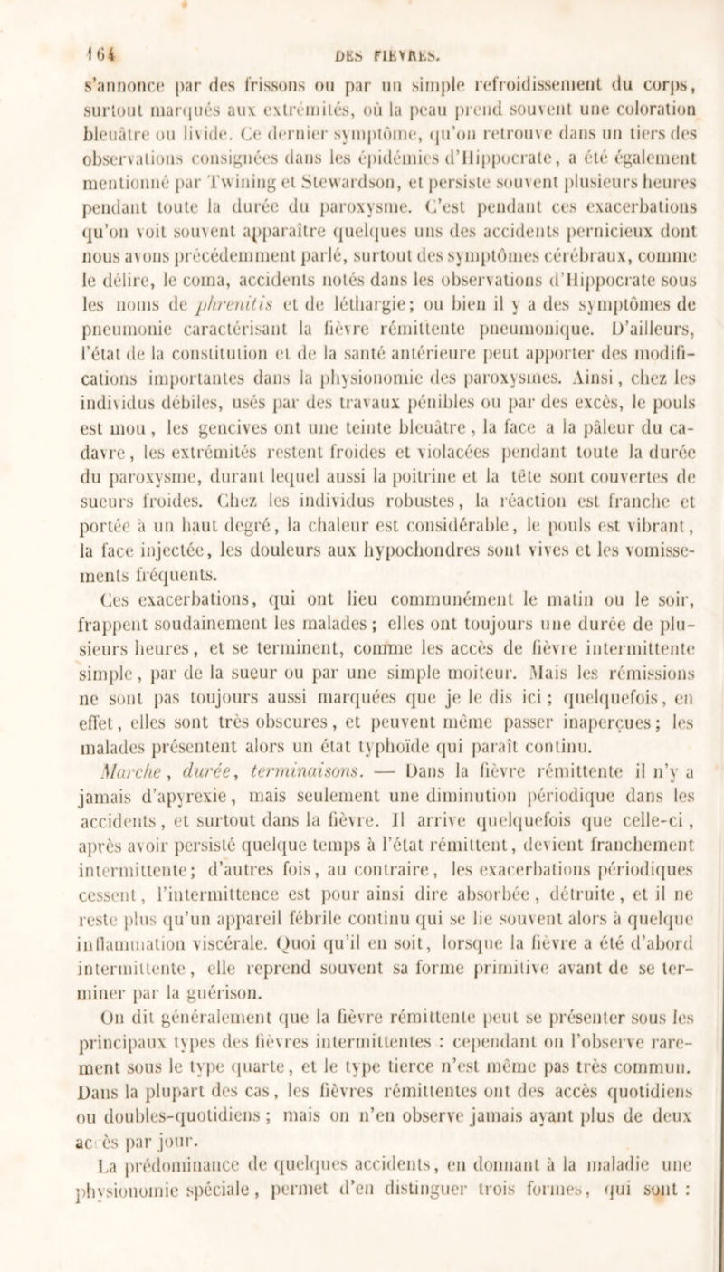 s’annonce par des frissons ou par un simple refroidissement du corps, surtout marqués anv extrémités, où la peau prend souvent une coloration bleuâtre ou livide. (Je dernier svmptûme, qu’on retrouve dans un tiers des observations consignées dans les épidémies d’Hippocrate, a été également mentionné par Tvvining et Stewardson, et persiste souvent plusieurs heures pendant toute la durée du paroxysme. (J’est pendant ces exacerbations qu’on voit souvent apparaître quelques uns des accidents pernicieux dont nous avons précédemment parlé, surtout des symptômes cérébraux, comme le délire, le coma, accidents notés dans les observations d’Hippocrate sous les noms de phrenitis et de léthargie; ou bien il y a des symptômes de pneumonie caractérisant la lièvre rémittente pneumonique. D’ailleurs, l’état de la constitution et de la santé antérieure peut apporter des modifi- cations importantes dans la physionomie des paroxysmes. Ainsi, chez les individus débiles, usés par des travaux pénibles ou par des excès, le pouls est mou , les gencives ont une teinte bleuâtre , la face a la pâleur du ca- davre, les extrémités restent froides et violacées pendant toute la durée du paroxysme, durant lequel aussi la poitrine et la tète sont couvertes de sueurs froides. Chez les individus robustes, la réaction est franche et portée à un haut degré, la chaleur est considérable, le pouls est vibrant, la face injectée, les douleurs aux hypochondres sont vives et les vomisse- ments fréquents. Ces exacerbations, qui ont lieu communément le matin ou le soir, frappent soudainement les malades; elles ont toujours une durée de plu- sieurs heures, et se terminent, comme les accès de lièvre intermittente simple, par de la sueur ou par une simple moiteur. Mais les rémissions ne sont pas toujours aussi marquées que je le dis ici; quelquefois, en effet, elles sont très obscures, et peuvent même passer inaperçues; les malades présentent alors un état typhoïde qui paraît continu. Marche, durée, terminaisons. — Dans la fièvre rémittente il n’y a jamais d’apyrexie, mais seulement une diminution périodique dans les accidents, et surtout dans la fièvre. 11 arrive quelquefois que celle-ci, après avoir persisté quelque temps à l’état rémittent, devient franchement intermittente; d’autres fois, au contraire, les exacerbations périodiques cessent, l’intermittence est pour ainsi dire absorbée, détruite, et il ne reste plus qu’un appareil fébrile continu qui se lie souvent alors à quelque inflammation viscérale. Quoi qu’il en soit, lorsque la lièvre a été d’abord intermittente, elle reprend souvent sa forme primitive avant de se ter- miner par la guérison. On dit généralement que la fièvre rémittente peut se présenter sous les principaux types des lièvres intermittentes : cependant on l’observe rare- ment sous le type quarte, et le type tierce n’est même pas très commun. Dans la plupart des cas, les fièvres rémittentes ont des accès quotidiens ou doubles-quotidiens ; mais on n’en observe jamais ayant plus de deux ac ès par jour. La prédominance de quelques accidents, en donnant à la maladie une physionomie spéciale, permet d’en distinguer trois formes, qui sont: