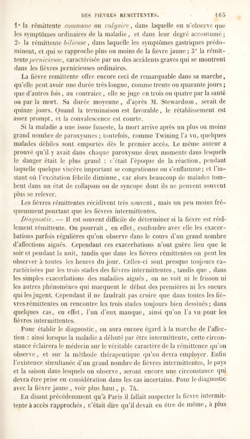 i° la rémittente commune ou vulgaire, dans laquelle on n’observe que les symptômes ordinaires de la maladie, et dans leur degré accoutumé; 2° la rémittente bilieuse, dans laquelle les symptômes gastriques prédo- minent, et qui se rapproche plus ou moins de la fièvre jaune ; 3° la rémit- tente pernicieuse, caractérisée par un des accidents graves qui se montrent dans les fièvres pernicieuses ordinaires. La fièvre rémittente offre encore ceci de remarquable dans sa marche, qu’elle peut avoir une durée très longue, comme trente ou quarante jours ; que d’autres fois, au contraire, elle se juge en trois ou quatre par la santé ou par la mort. Sa durée moyenne, d’après M. Stewardson, serait de quinze jours. Quand la terminaison est favorable, le rétablissement est assez prompt, et la convalescence est courte. Si la maladie a une issue funeste, la mort arrive après un plus ou moins grand nombre de paroxysmes ; toutefois, comme Twining l’a vu, quelques malades débiles sont emportés dès le premier accès. Le même auteur a prouvé qu’il y avait dans chaque paroxysme deux moments dans lesquels le danger était le plus grand : c’était l’époque de la réaction, pendant laquelle quelque viscère important se congestionne ou s’enflamme; et l’in- stant où l’excitation fébrile diminue , car alors beaucoup de malades tom- bent dans un état de collapsus ou de syncope dont ils ne peuvent souvent plus se relever. Les fièvres rémittentes récidivent très souvent, mais un peu moins fré- quemment pourtant que les fièvres intermittentes. Diagnostic. — Il est souvent difficile de déterminer si la fièvre est réel- lement rémittente. On pourrait, en effet, confondre avec elle les exacer- bations parfois régulières qu’on observe dans le cours d’un grand nombre d’affections aiguës. Cependant ces exacerbations n’ont guère lieu que le soir et pendant la nuit, tandis que dans les fièvres rémittentes on peut les observer à toutes les heures du jour. Celles-ci sont presque toujours ca- ractérisées par les trois stades des fièvres intermittentes , tandis que , dans les simples exacerbations des maladies aiguës, on ne voit ni le frisson ni les autres phénomènes qui marquent le début des premières ni les sueurs qui les jugent. Cependant il ne faudrait pas croire que dans toutes les fiè- vres rémittentes on rencontre les trois stades toujours bien dessinés; dans quelques cas, en effet, l’un d’eux manque, ainsi qu’on l’a vu pour les fièvres intermittentes. Pour établir le diagnostic, on aura encore égard à la marche de l’affec- tion : ainsi lorsque la maladie a débuté par être intermittente, cette circon- stance éclairera le médecin sur le véritable caractère de la rémittence qu’on observe, et sur la méthode thérapeutique qu’on devra employer. Enfin l’existence simultanée d’un grand nombre de fièvres intermittentes, le pays et la saison dans lesquels on observe, seront encore une circonstance qui devra être prise en considération dans les cas incertains. Pour le diagnostic avec la fièvre jaune , voir plus haut, p. 7lx. En disant précédemment qu’à Paris il fallait suspecter la fièvre intermit- tente à accès rapprochés, c’était dire qu’il devait en être de même, à plus