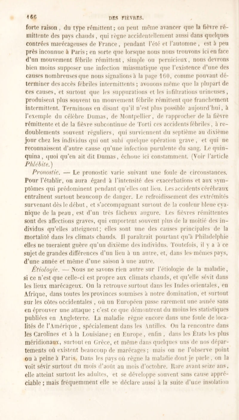 forte raison , du type rémittent ; on peut même avancer que la lièvre ré- mittente des pays chauds, qui règne accidentellement aussi dans quelques contrées marécageuses de France, pendant l’été et l’automne , est «à peu près inconnue à Paris; en sorte que lorsque nous nous trouvons ici en face d’un mouvement fébrile rémittent, simple ou pernicieux, nous devrons bien moins supposer une infection miasmatique que l’existence d’une des causes nombreuses (pie nous signalions à la page 160, comme pouvant dé- terminer des accès fébriles intermittents ; avouons même que la plupart de ces causes, et surtout que les suppurations et les infiltrations mineuses, produisent plus souvent un mouvement fébrile rémittent que franchement intermittent. Terminons en disant qu’il n’est plus possible aujourd’hui, à l’exemple du célèbre Dumas, de Montpellier, de rapprocher de la liè\re rémittente et de la fiè\re subcontinue de Torli ces accidents fébriles, à re- doublements souvent réguliers, qui surviennent du septième au dixième jour chez les individus qui ont subi quelque opération grave, et qui ne reconnaissent d’autre cause qu’une infection purulente du sang. Le quin- quina, quoi qu’en ait dit Dumas, échoue ici constamment. (Voir l’article Phlébite.) Pronostic. — Le pronostic varie suivant une foule de circonstances. Pour l’établir, on aura égard à l’intensité des exacerbations et aux sym- ptômes qui prédominent pendant qu’elles ont lieu. Les accidents cérébraux entraînent surtout beaucoup de danger. Le refroidissement des extrémités survenant dès le début, et s’accompagnant surtout de la couleur bleue cva- nique de la peau, est d’un très fâcheux augure. Les fièvres rémittentes sont des affections graves, qui emportent souvent plus de la moitié des in- dividus qu’elles atteignent; elles sont une des causes principales de la mortalité dans les climats chauds. Il paraîtrait pourtant qu’à Philadelphie elles ne tueraient guère qu’un dixième des individus. Toutefois, il y a à ce sujet de grandes différences d’un lieu à un autre, et, dans les mêmes pays, d’une année et même d’une saison à une autre. Étiolocjie. — Nous ne savons rien autre sur l’étiologie de la maladie, si ce n’est que celle-ci est propre aux climats chauds, et qu’elle sé\it dans les lieux marécageux. On la retrouve surtout dans les Indes orientales, en Afrique, dans toutes les provinces soumises à notre domination, et surtout sur les côtes occidentales , où un Européen passe* rarement une année sans en éprouver une attaque ; c’est ce que démontrent du moins les statistiques publiées en Angleterre. La maladie règne encore dans une foule de loca- lités de l’Amérique , spécialement dans les \ntilles. On la rencontre dans les Carolines et «à la Louisiane; en Europe, enfin , dans les Etats les plus méridionaux, surtout en Grèce, et même dans quelques uns de nos dépar- tements où existent beaucoup de marécages ; mais on ne l’observe point ou à peine à Paris. Dans les pays où règne la maladie dont je parle, on la voit sévir surtout du mois d’août au mois d’octobre. Rare avant seize ans, elle atteint surtout les adultes, et se développe souvent sans cause appré- ciable ; mais fréquemment elle se déclare aussi à la suite d’une insolation