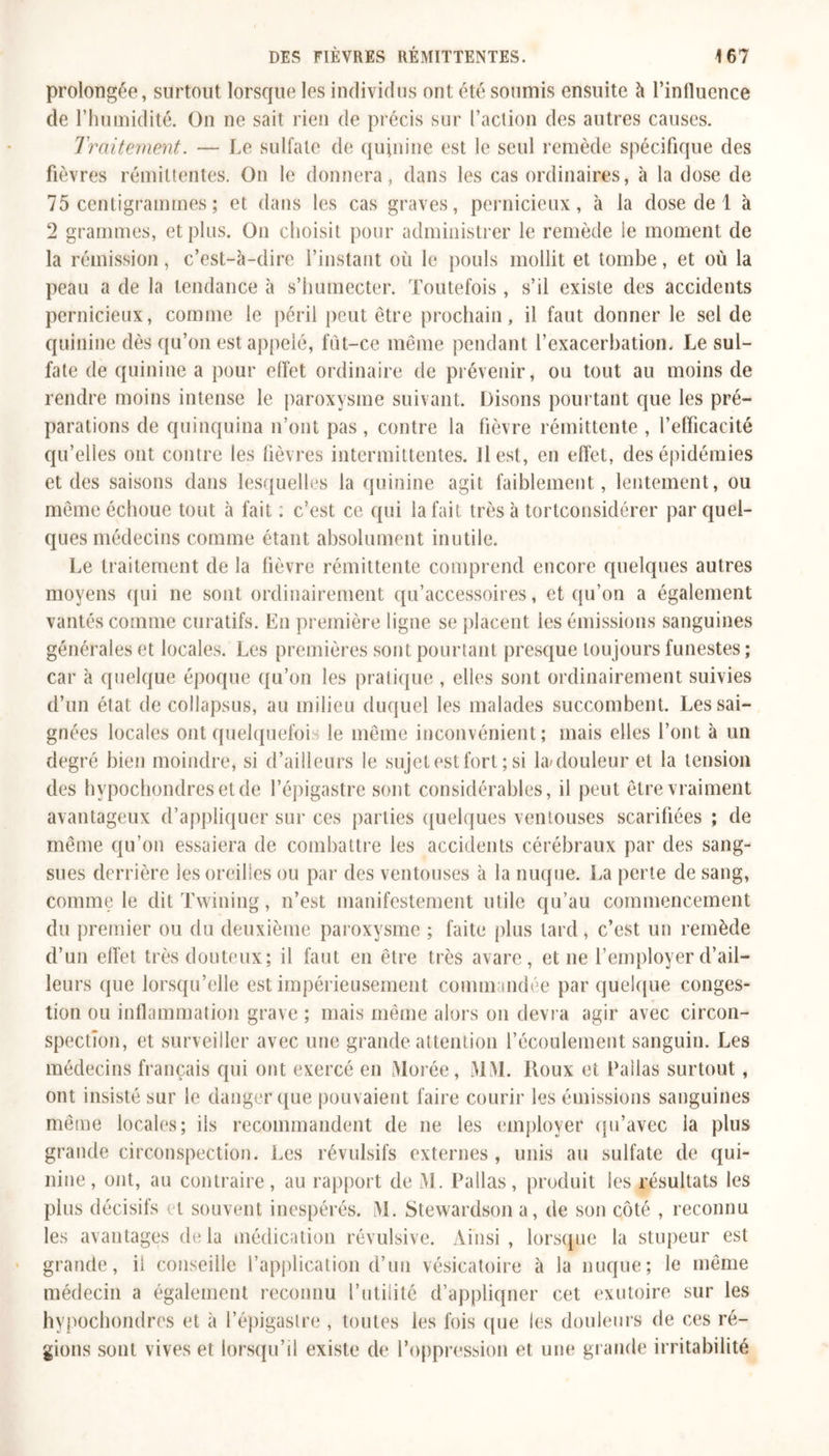 prolongée, surtout lorsque les individus ont été soumis ensuite à l’inlluence de l’humidité. On ne sait rien de précis sur l’action des autres causes. Traitement. — Le sulfate de quinine est le seul remède spécifique des fièvres rémittentes. On le donnera, dans les cas ordinaires, à la dose de 75 centigrammes ; et dans les cas graves, pernicieux, à la dose de 1 à 2 grammes, et plus. On choisit pour administrer le remède le moment de la rémission, c’est-à-dire l’instant où le pouls mollit et tombe, et où la peau a de la tendance à s’humecter. Toutefois , s’il existe des accidents pernicieux, comme le péril peut être prochain, il faut donner le sel de quinine dès qu’on est appelé, fùt-ce même pendant l’exacerbation. Le sul- fate de quinine a pour effet ordinaire de prévenir, ou tout au moins de rendre moins intense le paroxysme suivant. Disons poin tant que les pré- parations de quinquina n’ont pas, contre la fièvre rémittente , l’efficacité qu’elles ont contre les fièvres intermittentes. Il est, en effet, des épidémies et des saisons dans lesquelles la quinine agit faiblement, lentement, ou même échoue tout à fait ; c’est ce qui la fait très à tortconsidérer par quel- ques médecins comme étant absolument inutile. Le traitement de la fièvre rémittente comprend encore quelques autres moyens qui ne sont ordinairement qu’accessoires, et qu’on a également vantés comme curatifs. En première ligne se placent les émissions sanguines générales et locales. Les premières sont pourtant presque toujours funestes ; car à quelque époque qu’on les pratique, elles sont ordinairement suivies d’un étal de collapsus, au milieu duquel les malades succombent. Les sai- gnées locales ont quelquefois le même inconvénient; mais elles l’ont à un degré bien moindre, si d’ailleurs le sujet est fort; si l&amp;douleur et la tension des hvpochondresetde l’épigastre sont considérables, il peut être vraiment avantageux d’appliquer sur ces parties quelques ventouses scarifiées ; de même qu’on essaiera de combattre les accidents cérébraux par des sang- sues derrière les oreilles ou par des ventouses à la nuque. La perte de sang, comme le dit Twining, n’est manifestement utile qu’au commencement du premier ou du deuxième paroxysme ; faite plus tard , c’est un remède d’un effet très douteux; il faut en être très avare, et ne l’employer d’ail- leurs que lorsqu’elle est impérieusement commandée par quelque conges- tion ou inflammation grave ; mais même alors on devra agir avec circon- spection, et surveiller avec une grande attention l’écoulement sanguin. Les médecins français qui ont exercé en Morée, MM. Roux et Pailas surtout, ont insisté sur le danger que pouvaient faire courir les émissions sanguines même locales; ils recommandent de ne les employer qu’avec la plus grande circonspection. Les révulsifs externes, unis au sulfate de qui- nine, ont, au contraire, au rapport de M. Pailas, produit les résultats les plus décisifs et souvent inespérés. M. Stewardson a, de son côté , reconnu les avantages delà médication révulsive. Ainsi, lorsque la stupeur est grande, il conseille l’application d’un vésicatoire à la nuque; le même médecin a également reconnu l’utilité d’appliquer cet exutoire sur les hypochondres et à l’épigastre, toutes les fois que les douleurs de ces ré- gions sont vives et lorsqu’il existe de l’oppression et une grande irritabilité