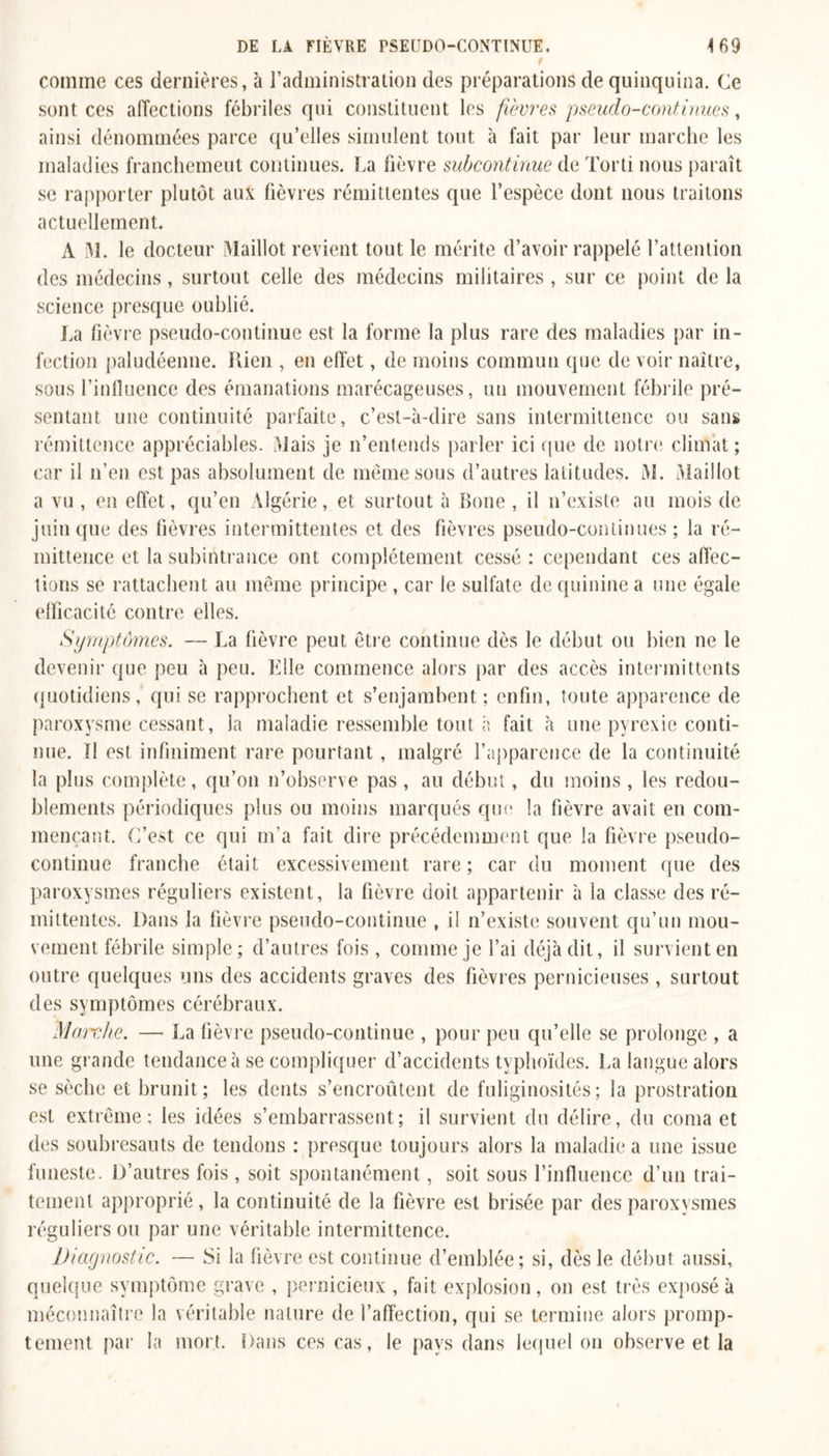 469 DE LA FIÈVRE PSEUDO-CONTIMUE. / comme ces dernières, à l’administration des préparations de quinquina. Ce sont ces affections fébriles qui constituent les fièvres pseudo-continues, ainsi dénommées parce qu’elles simulent tout à fait par leur marche les maladies franchement continues. La fièvre subcontinue de Tord nous paraît se rapporter plutôt aux fièvres rémittentes que l’espèce dont nous traitons actuellement. A M. le docteur Maillot revient tout le mérite d’avoir rappelé l’attention des médecins, surtout celle des médecins militaires , sur ce point de la science presque oublié. La fièvre pseudo-continue est la forme la plus rare des maladies par in- fection paludéenne. Rien , en effet, de moins commun que de voir naître, sous l'influence des émanations marécageuses, un mouvement fébrile pré- sentant une continuité parfaite, c’est-à-dire sans intermittence ou sans rémittence appréciables. Mais je n’entends parler ici que de notre climat ; car il n’en est pas absolument de même sous d’autres latitudes. M. Maillot a vu , en effet, qu’en Algérie, et surtout à Boue , il n’existe au mois de juin que des fièvres intermittentes et des fièvres pseudo-continues ; la ré- mittence et la subintrance ont complètement cessé : cependant ces affec- tions se rattachent au même principe , car le sulfate de quinine a une égale efficacité contre elles. Symptômes. — La fièvre peut être continue dès le début ou bien ne le devenir que peu à peu. Klle commence alors par des accès intermittents quotidiens, qui se rapprochent et s’enjambent ; enfin, toute apparence de paroxysme cessant, la maladie ressemble tout à fait à une pyrexie conti- nue. ïl est infiniment rare pourtant, malgré l'apparence de la continuité la plus complète, qu’on n’observe pas , au début, du moins , les redou- blements périodiques plus ou moins marqués que la fièvre avait en com- mençant. C’est ce qui m’a fait dire précédemment que la fièvre pseudo- continue franche était excessivement rare ; car du moment que des paroxysmes réguliers existent, la fièvre doit appartenir à la classe des ré- mittentes. Dans la fièvre pseudo-continue , il n’existe souvent qu’un mou- vement fébrile simple; d’autres fois, comme je l’ai déjà dit, il survient en outre quelques uns des accidents graves des fièvres pernicieuses , surtout des symptômes cérébraux. Marche. — La fièvre pseudo-continue , pour peu qu’elle se prolonge , a une grande tendance à se compliquer d’accidents typhoïdes. La langue alors se sèche et brunit; les dents s’encroûtent de fuliginosités; la prostration est extrême; les idées s’embarrassent; il survient du délire, du coma et des soubresauts de tendons : presque toujours alors la maladie a une issue funeste. D’autres fois , soit spontanément, soit sous l’influence d’un trai- tement approprié, la continuité de la fièvre est brisée par des paroxysmes réguliers ou par une véritable intermittence. Diagnostic. — Si la fièvre est continue d’emblée; si, dès le début aussi, quelque symptôme grave , pernicieux , fait explosion, on est très exposé à méconnaître la véritable nature de l’affection, qui se termine alors promp- tement par la mort. Dans ces cas, le pays dans lequel on observe et la