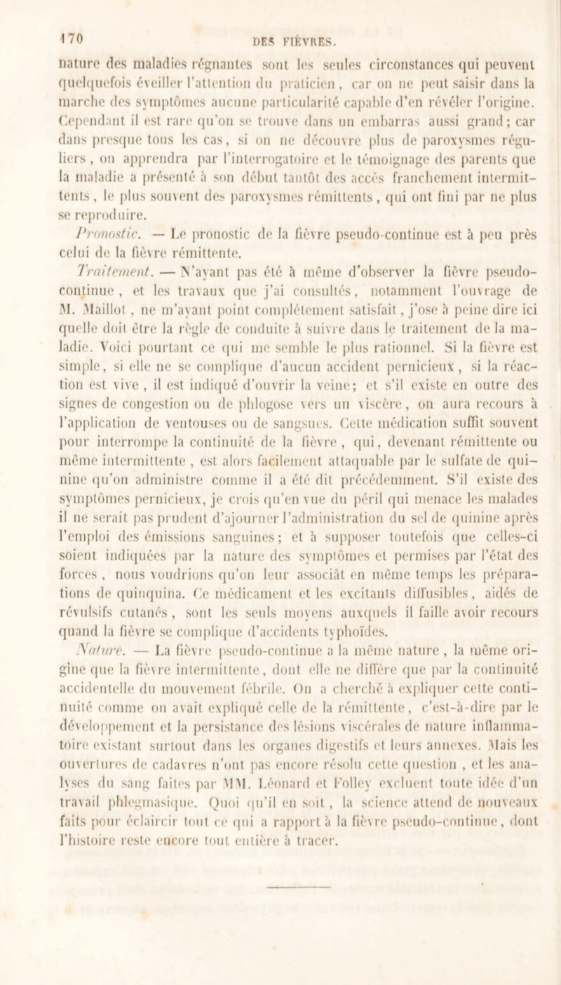 nature des maladies régnantes sont les seules circonstances qui peuvent quelquefois éveiller l’attention du praticien , car on ne peut saisir dans la marche des symptômes aucune particularité capable d’en révéler l’origine. Cependant il est rare qu’on se trouve dans un embarras aussi grand; car dans presque tous les cas, si on ne découvre plus de paroxysmes régu- liers , on apprendra par l'interrogatoire et le témoignage des parents que la maladie a présenté «à son début tantôt des accès franchement intermit- tents , le plus souvent des paroxysmes rémittents, qui ont fini par ne plus se reproduire. Pronostic. — Le pronostic de la fièvre pseudo-continue est à peu près celui de la fièvre rémittente. Traitement. —N’ayant pas été à même d’observer la fièvre pseudo- continue, et les travaux que j’ai consultés, notamment l'ouvrage de M. Maillot , ne m’ayant point complètement satisfait, j’ose à peine dire ici quelle doit être la règle de conduite à suivre dans le traitement delà ma- ladif'. Voici pourtant ce qui me semble le pins rationnel. Si la fièvre est simple, si elle ne se complique d’aucun accident pernicieux, si la réac- tion est vive , il est indiqué d’ouvrir la veine; et s’il existe en outre des signes de congestion ou de phlogose vers un viscère, on aura recours à l’application de ventouses ou de sangsues. Celte médication suffit souvent pour interrompe la continuité de la fièvre, (pii, devenant rémittente ou meme intermittente , est alors facilement attaquable par le sulfate de qui- nine qu’on administre comme il a été dit précédemment. S’il existe des symptômes pernicieux, je crois qu’en vue du péril qui menace les malades il ne serait pas prudent d’ajourner l’administration du sel de quinine après l’emploi des émissions sanguines; et à supposer toutefois (pie celles-ci soient indiquées par la nature des symptômes et permises par l’état des forces , nous voudrions qu’on leur associât en même temps les prépara- tions de quinquina. Ce médicament et les excitants diffusibles, aidés de révulsifs cutanés, sont les seuls moyens auxquels il faille avoir recours quand la fièvre se complique d’accidents typhoïdes. Nature. — La fièvre pseudo-continue a la même nature, la même ori- gine (pie la fièvre intermittente, dont elle ne diffère (pie par la continuité accidentelle du mouvement fébrile. On a cherché à expliquer cette conti- nuité comme ou avait expliqué celle de la rémittente, c’est-à-dire par le développement et la persistance des lésions viscérales de nature inflamma- toire existant surtout dans les organes digestifs et leurs annexes. Mais les ouvertures de cadavres n’ont pas encore résolu cette question , et les ana- lyses du sang faites par MM. Léonard et Colley excluent toute idée d’un travail phlegmasique. Quoi qu’il en soit , la science attend de nouveaux faits pour éclaircir tout ce qui a rapport à la fièvre pseudo-continue, dont l’histoire reste encore tout entière à tracer.