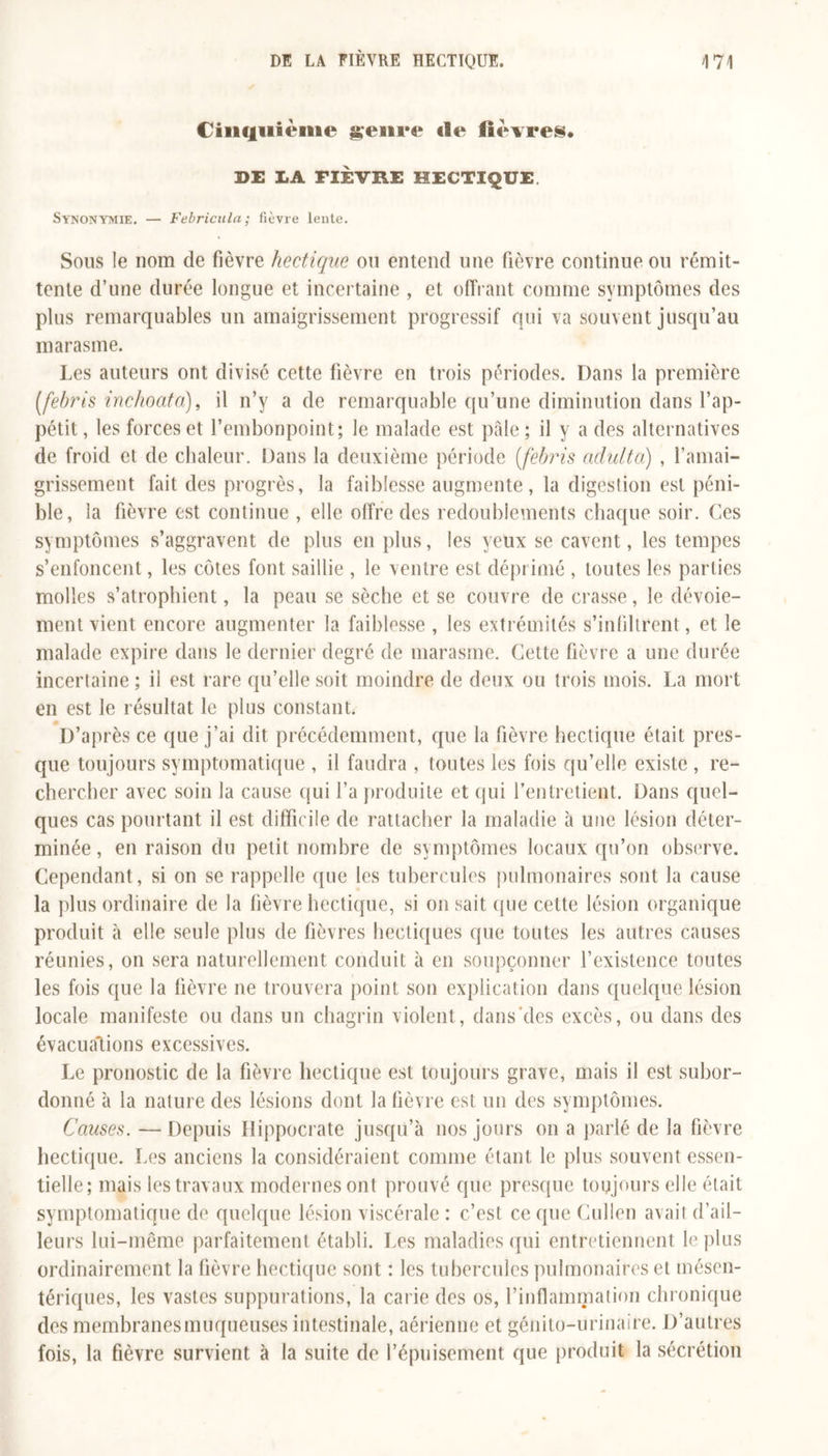 Cinquième genre de lièvres. DE LA FIÈVRE HECTIQUE Synonymie. — Febricula ; fièvre lente. Sous le nom de fièvre hectique ou entend une fièvre continue ou rémit- tente d’une durée longue et incertaine , et offrant comme symptômes des plus remarquables un amaigrissement progressif qui va souvent jusqu’au marasme. Les auteurs ont divisé cette fièvre en trois périodes. Dans la première [febris inchoata), il n’y a de remarquable qu’une diminution dans l’ap- pétit , les forces et l’embonpoint; le malade est pâle ; il y a des alternatives de froid et de chaleur. Dans la deuxième période (febris adulta) , l’amai- grissement fait des progrès, la faiblesse augmente, la digestion est péni- ble, la fièvre est continue , elle offre des redoublements chaque soir. Ces symptômes s’aggravent de plus en plus, les yeux se cavent, les tempes s’enfoncent, les côtes font saillie , le ventre est déprimé , toutes les parties molles s’atrophient, la peau se sèche et se couvre de crasse, le dévoie- ment vient encore augmenter la faiblesse , les extrémités s’infiltrent, et le malade expire dans le dernier degré de marasme. Cette fièvre a une durée incertaine ; il est rare qu’elle soit moindre de deux ou trois mois. La mort en est le résultat le plus constant. D’après ce que j’ai dit précédemment, que la fièvre hectique était pres- que toujours symptomatique , il faudra , toutes les fois qu’elle existe , re- chercher avec soin la cause qui l’a produite et qui l'entretient. Dans quel- ques cas pourtant il est difficile de rattacher la maladie à une lésion déter- minée , en raison du petit nombre de symptômes locaux qu’on observe. Cependant, si on se rappelle que les tubercules pulmonaires sont la cause la plus ordinaire de la fièvre hectique, si on sait que cette lésion organique produit à elle seule plus de fièvres hectiques que toutes les autres causes réunies, on sera naturellement conduit à en soupçonner l’existence toutes les fois que la fièvre ne trouvera point son explication dans quelque lésion locale manifeste ou dans un chagrin violent, dans des excès, ou dans des évacuations excessives. Le pronostic de la fièvre hectique est toujours grave, mais il est subor- donné à la nature des lésions dont la fièvre est un des symptômes. Causes. — Depuis Hippocrate jusqu’à nos jours on a parlé de la fièvre hectique. Les anciens la considéraient comme étant le plus souvent essen- tielle; mais les travaux modernes ont prouvé que presque toujours elle était symptomatique de quelque lésion viscérale : c’est ce que Cullen avait d’ail- leurs lui-même parfaitement établi. Les maladies qui entretiennent le plus ordinairement la fièvre hectique sont : les tubercules pulmonaires et mésen- tériques, les vastes suppurations, la carie des os, l’inflammation chronique des membranesmuqueuses intestinale, aérienne et génito-urinaire. D’autres fois, la fièvre survient à la suite de l’épuisement que produit la sécrétion