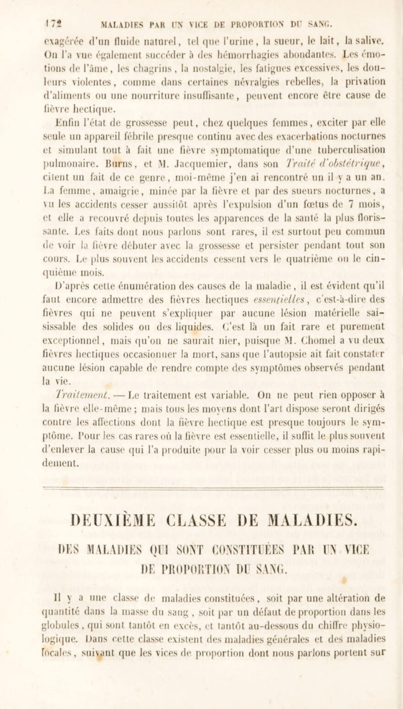 exagérée d’un fluide naturel, tel que l’urine, la sueur, le lait, la salive. On l’a vue également succéder à des hémorrhagies abondantes. Les émo- tions de l’àme, les chagrins, la nostalgie, les fatigues excessives, les dou- leurs violentes, comme dans certaines névralgies rebelles, la privation d’aliments ou une nourriture insuffisante, peuvent encore être cause de fièvre hectique. Enfin l’état de grossesse peut, chez quelques femmes, exciter par elle seule un appareil fébrile presque continu avec des exacerbations nocturnes et simulant tout à fait une fièvre symptomatique d’une tuberculisation pulmonaire. Burns, et M. Jacquemier, dans son Traité d'obstétrique, citent un fait de ce genre, moi-même j’en ai rencontré un il y a un an. La femme, amaigrie, minée par la fièvre et par des sueurs nocturnes, a mi les accidents cesser aussitôt après l’expulsion d’un fœtus de 7 mois, et elle a recouvré depuis toutes les apparences de la santé la plus floris- sante. Les faits dont nous parlons sont rares, il est surtout peu commun de voir la fièvre débuter avec la grossesse et persister pendant tout son cours. Le plus souvent les accidents cessent vers le quatrième ou le cin- quième mois. D’après cette énumération des causes de la maladie, il est évident qu’il faut encore admettre des fièvres hectiques essentielles, c’est-à-dire des fièvres qui 11e peuvent s’expliquer par aucune lésion matérielle sai- sissahle des solides ou des liquides. C’est là un fait rare et purement exceptionnel, mais qu’on 11e saurait nier, puisque M. Chomel a vu deux fièvres hectiques occasionner la mort, sans que l’autopsie ait fait constater aucune lésion capable de rendre compte des symptômes observés pendant la vie. Traitement. — Le traitement est variable. On ne peut rien opposer à la fièvre elle-même; mais tous les moyens dont l’art dispose seront dirigés contre les affections dont la lièvre hectique est presque toujours le sym- ptôme. Pour les cas rares où la fièvre est essentielle, il suffit le plus souvent d’enlever la cause qui l’a produite pour la voir cesser plus ou moins rapi- dement. DEUXIÈME CLASSE DE MALADIES. DES MALADIES OU SONT CONSTITUEES PAR UN VICE DE PROPORTION l)U SANII. Il y a une classe de maladies constituées, soit par une altération de quantité dans la masse du sang , soit par un défaut de proportion dans les globules, qui sont tantôt en excès, et tantôt au-dessous du chiffre physio- logique. Dans cette classe existent des maladies générales et des maladies focales, suivant (pie les vices de proportion dont nous parlons portent sur