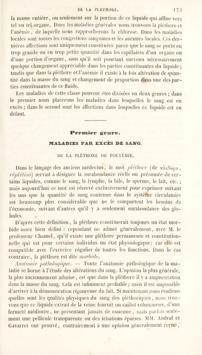 la masse entière, ou seulement sur la portion de ce liquide qui afllue vers tel ou tel organe. Dans les maladies générales nous trouvons la pléthore et l’anémie, de laquelle nous rapprocherons la chlorose. Dans les maladies locales sont toutes les congestions sanguines et les anémies locales. Ces der- nières affections sont uniquement constituées parce que le sang se porte en trop grande ou en trop petite quantité dans les capillaires d’un organe ou d’une portion d’organe, sans qu’il soit pourtant survenu nécessairement quelque changement appréciable dans les parties constituantes du liquide; tandis que dans la pléthore et l’anémie il existe à la fois altération de quan- tité dans la masse du sang et changement de proportion dans une des par- ties constituantes de ce fluide. Les maladies de cette classe peuvent être divisées en deux genres ; dans Je premier nous placerons les maladies dans lesquelles le sang est en excès ; dans le second sont les affections dans lesquelles ce liquide est en défaut. Premier genre. MALADIES FAR EXCES DE SANG. DE LA PLÉTHORE Oü POLYÉMIE. Dans le langage des anciens médecins, le mot pléthore (de izlrfiûpa, réplétion) servait à désigner la surabondance réelle ou présumée de cer- tains liquides, comme le sang, la lymphe, la bile, le sperme, le lait, etc. ; mais aujourd’hui ce mot est réservé exclusivement pour exprimer suivant les uns que la quantité de sang contenue dans le systèîhe circulatoire est beaucoup plus considérable que ne le comportent les besoins de l’économie, suivant d’autres qu’il y a seulement surabondance des glo- bules. D'après cette définition, la pléthore constituerait toujours un état mor- bide assez bien défini : cependant on admet généralement, avec M. le professeur Cliomel, qu’il existe une pléthore permanente et constitution- nelle qui est pour certains individus un état physiologique; car elle est compatible avec l’exercice régulier de toutes les fonctions. Dans le cas contraire, la pléthore est dite morbide. Anatomie pathologique. — Toute l’anatomie pathologique de la ma- ladie se borne à l’étude des altérations du sang. L’opinion la plus générale, la plus anciennement admise, est que dans la pléthore il y a augmentation dans la masse du sang. Cela est infiniment probable; mais il est impossible d’arriver à la démonstration rigoureuse du fait. Si maintenant nous étudions quelles sont les qualités physiques du sang des pléthoriques, nous trou- vons que ce liquide extrait de la veine fournit un caillot volumineux, d’une fermeté médiocre, ne présentant jamais de couenne , mais parfois seule- ment une pellicule transparente ou des irisations éparses. J\13I. Andral et Gavarret ont prouvé, contrairement à une opinion généralement reçue,