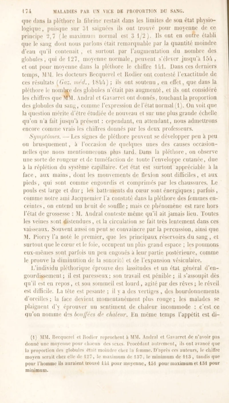 qui* dans la pléthore la fibrine restait dans les limites de son état physio- logique, puisque sur 31 saignées ils ont trouvé pour moyenne de ce principe ‘2,7 (le maximum normal est 3 1;2). Ils ont en outre établi rpie le sang dont nous parlons était remarquable par la quantité moindre d’eau qu’il contenait , et surtout par l’augmentation du nombre des globules , qui de 127, moyenne normale, peuvent s’élever jusqu’à 154 , et ont pour moyenne dans la pléthore le chiffre 141. Dans ces derniers temps, MM. les docteurs Becquerel et Kodier ont contesté l’exactitude de ces résultats (Gaz. méd., 1844) ; ils ont soutenu , en effet, que dans la pléthore le nombre des globules n’était pas augmenté, et ils ont considéré les chiffres que MM. Amiral et Gavarret ont donnés, touchant la proportion des globules du sang, comme l’expression de l’état normal (1). On \ oit que la question mérite d’ètre étudiée de nouveau et sur une plus grande échelle qu’on n’a fait jusqu'à présent : cependant, en attendant, nous admettrons encore comme vrais les chiffres donnés par les deux professeurs. Symptômes. — Les signes de pléthore peuvent se développer peu à peu ou brusquement, à l’occasion de quelques unes des causes occasion- nelles (pie nous mentionnerons plus tard. Dans la pléthore, on observe une sorte de rougeur et de tuméfaction de toute l’enveloppe cutanée, due à la réplétion du système capillaire. Cet état est surtout appréciable à la face, aux mains, dont les mouvements de flexion sont difficiles, et aux pieds, qui sont comme engourdis et comprimés par les chaussures. Le pouls est large et dur; les battements du cœur sont énergiques ; parfois, comme notre ami .Jacquemier l’a constaté dans la pléthore des femmes en- ceintes, on entend un bruit de souffle; mais ce phénomène est rare hors l’état de grossesse : M. Andral conteste même qu’il ait jamais lieu. Toutes les veines sont distendues, et la circulation se fait très lentement dans ces vaisseaux. Souvent aussi on peut se convaincre par la percussion, ainsi (pie M. Piorry l’a noté le premier, que les principaux réservoirs du sang, et surtout (pie le cœur et le foie, occupent un plus grand espace ; les poumons eux-mêmes sont parfois un peu engoués a leur partie postérieure, comme le prouve la diminution de la sonorité et de l’expansion vésiculaire. L’individu pléthorique éprouve des lassitudes et un état général d’en- gourdissement ; il est paresseux; son travail est pénible; il s’assoupit dès qu’il est en repos , et son sommeil est lourd , agité par des rêves ; le réveil est difficile. La tête est pesante ; il y a des vertiges , des bourdonnements d’oreilles; la face devient momentanément plus rouge; les malades se plaignent d’\ éprouver un sentiment de chaleur incommode : c’est ce qu’on nomme (l“s hou/fécs de chaleur. lin même temps l’appétit est di- (t) MM. Becquerel et Kodier reprochent ù MM. Andral et Gavarret de n’a\oir pas donné une moyenne pour chacun des sexes. Procédant autrement, ils ont avancé que la proportion des lobules était moindre chez la femme. D’après ces auteurs, le chiiïre moyen serait chez elle de 127, le maximum de 137, le minimum de 113, tandis que pour l’homme ils auraient trouvé 1 ii pour moyenne, 151 poui maximum et 131 pour minimum.