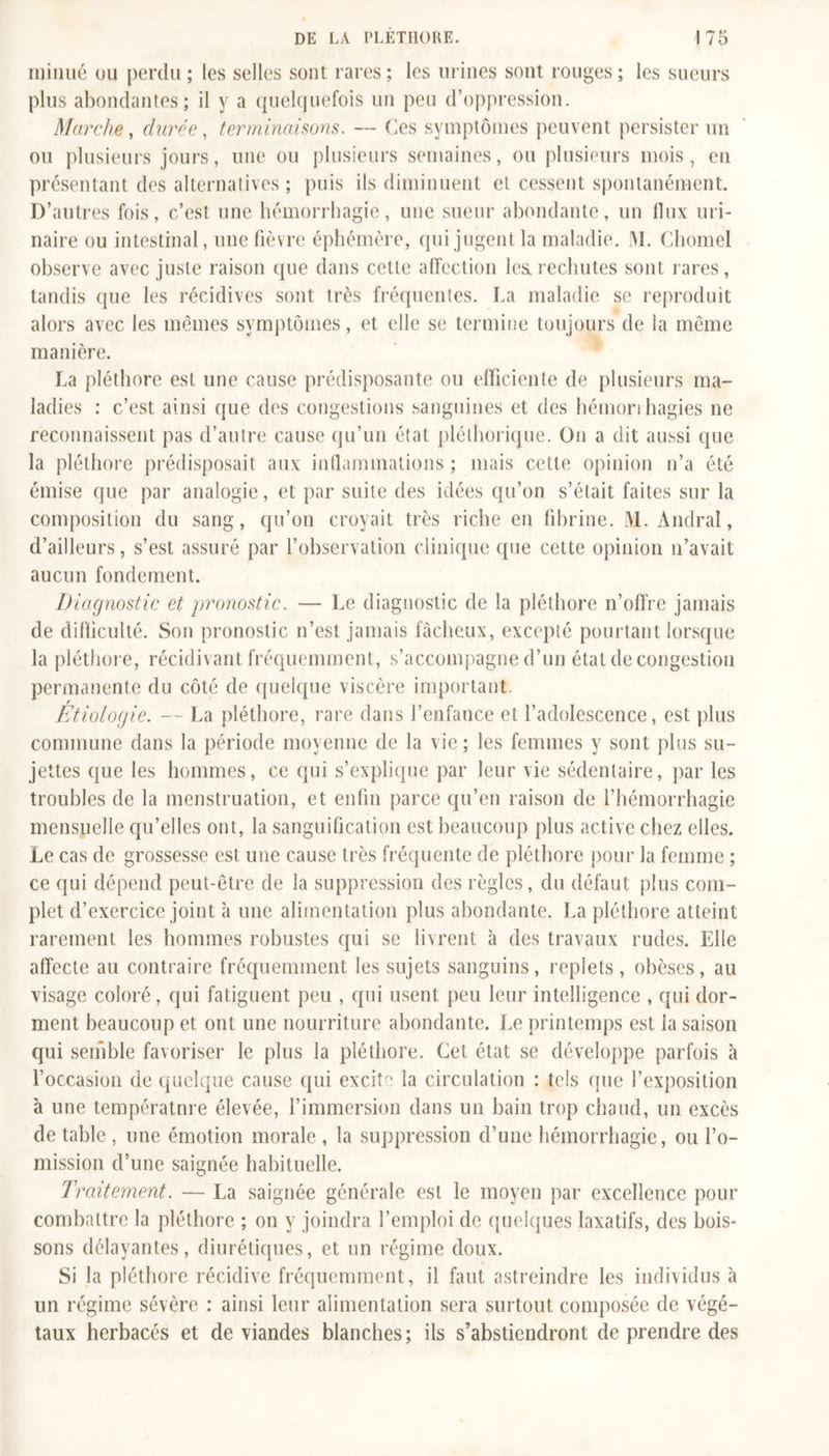 minué ou perdu ; les selles sont rares; les urines sont rouges; les sueurs plus abondantes; il y a quelquefois un peu d’oppression. Marche, durée, terminaisons. — Ces symptômes peuvent persister un ou plusieurs jours, une ou plusieurs semaines, ou plusieurs mois, en présentant des alternatives; puis ils diminuent et cessent spontanément. D’autres fois, c’est une hémorrhagie, une sueur abondante, un flux uri- naire ou intestinal, une fièvre éphémère, qui jugent la maladie. M. Chomel observe avec juste raison que dans cette affection les.rechutes sont rares, tandis que les récidives sont très fréquentes. La maladie se reproduit alors avec les mêmes symptômes, et elle se termine toujours de ia même manière. La pléthore est une cause prédisposante ou efficiente de plusieurs ma- ladies : c’est, ainsi que des congestions sanguines et des hémorrhagies ne reconnaissent pas d’autre cause qu’un état pléthorique. On a dit aussi que la pléthore prédisposait aux inflammations ; mais cette opinion n’a été émise que par analogie, et par suite des idées qu’on s’était faites sur la composition du sang, qu’on croyait très riche en fibrine. M. Andral, d’ailleurs, s’est assuré par l’observation clinique que cette opinion n’avait aucun fondement. Diagnostic et pronostic. — Le diagnostic de la pléthore n’ofî're jamais de difficulté. Son pronostic n’est jamais fâcheux, excepté pourtant lorsque la pléthore, récidivant fréquemment, s’accompagne d’un état de congestion permanente du côté de quelque viscère important. r Etiologie. — La pléthore, rare dans l’enfance et l’adolescence, est plus commune dans la période moyenne de la vie ; les femmes y sont plus su- jettes que les hommes, ce qui s’explique par leur vie sédentaire, par les troubles de la menstruation, et enfin parce qu’en raison de l’hémorrhagie mensuelle qu’elles ont, la sanguification est beaucoup plus active chez elles. Le cas de grossesse est une cause très fréquente de pléthore pour la femme ; ce qui dépend peut-être de la suppression des règles, du défaut plus com- plet d’exercice joint à une alimentation plus abondante. La pléthore atteint rarement les hommes robustes qui se livrent à des travaux rudes. Elle affecte au contraire fréquemment les sujets sanguins, replets, obèses, au visage coloré, qui fatiguent peu , qui usent peu leur intelligence , qui dor- ment beaucoup et ont une nourriture abondante. Le printemps est ia saison qui semble favoriser le plus la pléthore. Cet état se développe parfois à l’occasion de quelque cause qui excite la circulation : tels que l’exposition à une température élevée, l’immersion dans un bain trop chaud, un excès de table , une émotion morale , la suppression d’une hémorrhagie, ou l’o- mission d’une saignée habituelle. Traitement. — La saignée générale est le moyen par excellence pour combattre la pléthore ; on y joindra l’emploi de quelques laxatifs, des bois- sons délayantes, diurétiques, et un régime doux. Si la pléthore récidive fréquemment, il faut astreindre les individus à un régime sévère : ainsi leur alimentation sera surtout composée de végé- taux herbacés et de viandes blanches; ils s’abstiendront de prendre des
