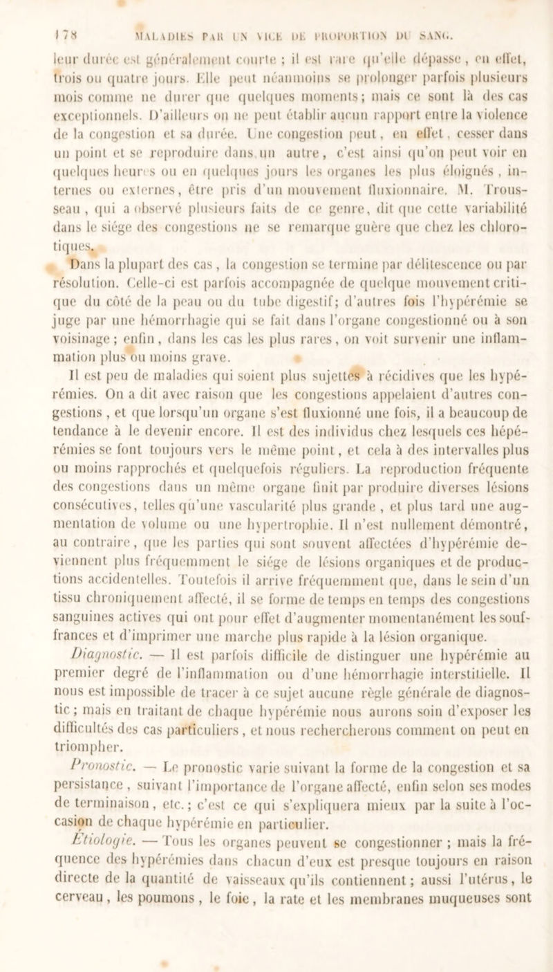 leur duréi esl généralement comte ; il esl rare qu’elle dépasse, en elîet, trois ou (juatro jours. Elle peut néanmoins se prolonger parfois plusieurs mois comme ne durer que quelques moments; mais ce sont là des cas exceptionnels. D’ailleurs on ne peut établir aucun rapport entre la violence de la congestion et sa durée. I ne congestion peut, eu elîet, cesser dans un point et se reproduire dans un autre, c’est ainsi qu’on peut voir en quelques heun s ou en quelques jours les organes les plus éloignés , in- ternes ou externes, être pris d’un mouvement lluxionnaire. M. Trous- seau, qui a observé plusieurs faits de ce genre, dit que cette variabilité dans le siège des congestions ne se remarque guère que chez les chloro- tiques Dans la plupart des cas, la congestion se termine par délitescence ou par résolution. Celle-ci est parfois accompagnée de quelque mouvement criti- que du coté de la peau ou du tube digestif; d’autres fois l’hypérémie se juge par une hémorrhagie qui se fait dans l’organe congestionné ou à son voisinage; enfin, dans les cas les plus rares, on voit survenir une inflam- mation plus ou moins grave. Il est peu de maladies qui soient plus sujettes à récidives que les hypé- rémies. On a dit avec raison que les congestions appelaient d’autres con- gestions , et que lorsqu’un organe s’est fluxionné une fois, il a beaucoup de tendance à le devenir encore. Il est des individus chez lesquels ces hépé- rémies se font toujours vers le même point, et cela à des intervalles plus ou moins rapprochés et quelquefois réguliers. La reproduction fréquente des congestions dans un même organe finit par produire diverses lésions consécutives, telles qu’une vascularité plus grande , et plus tard une aug- mentation de volume ou une hypertrophie. Il n’est nullement démontré, au contraire, que les parties qui sont souvent affectées d’hypérémie de- viennent plus fréquemment le siège de lésions organiques et de produc- tions accidentelles. Toutefois il arri\e fréquemment que, dans le sein d’un tissu chroniquement affecté, il se forme de temps en temps des congestions sanguines actives qui ont pour effet d’augmenter momentanément les souf- frances et d’imprimer une marche plus rapide à la lésion organique. Diagnostic. — Il est parfois difficile de distinguer une hypérémie au premier degré de l’inflammation ou d’une hémorrhagie interstitielle. Il nous est impossible de tracer à ce sujet aucune règle générale de diagnos- tic; mais en traitant de chaque hypérémie nous aurons soin d’exposer les difficultés des cas particuliers , et nous rechercherons comment on peut en triompher. Pronostic. — Le pronostic varie suivant la forme de la congestion et sa persistance, suivant l’importance de l’organe affecté, enfin selon ses modes de terminaison, etc.; c’est ce qui s’expliquera mieux par la suite à l’oc- casion de chaque hypérémie en particulier. Etiologie. —Tous les organes peuvent se congestionner ; mais la fré- quence des hypérémies dans chacun d’eux est presque toujours en raison directe de la quantité de vaisseaux qu’ils contiennent; aussi l’utérus, le cerveau, les poumons, le foie, la rate et les membranes muqueuses sont