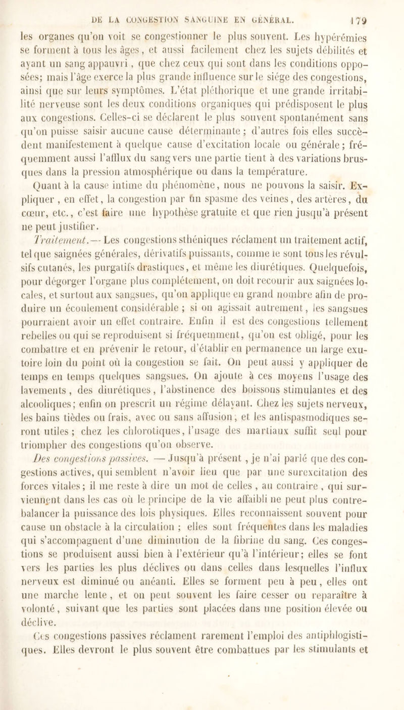 les organes qu’on voit se congestionner le plus souvent. Les hyperémies se forment à tous les âges, et aussi facilement chez les sujets débilités et ayant un sang appauvri, que chez ceux qui sont dans les conditions oppo- sées; mais l’âge exerce la plus grande influence sur le siège des congestions, ainsi que sur leurs symptômes. L’état pléthorique et une grande irritabi- lité nerveuse sont les deux conditions organiques qui prédisposent le plus aux congestions. Celles-ci se déclarent le plus souvent spontanément sans qu’on puisse saisir aucune cause déterminante ; d’autres fois elles succè- dent manifestement à quelque cause d’excitation locale ou générale; fré- quemment aussi l’afflux du sang vers une partie tient à des variations brus- ques dans la pression atmosphérique ou dans la température. Quant à la cause intime du phénomène, nous ne pouvons la saisir. Ex- pliquer , en effet, la congestion par tin spasme des veines, des artères, du cœur, etc., c’est faire une hypothèse gratuite et que rien jusqu’à présent 11e peut justifier. Traitement.— Les congestions sthéniques réclament un traitement actif, tel que saignées générales, dérivatifs puissants, comme le sont tous les révul- sifs cutanés, les purgatifs drastiques, et même les diurétiques. Quelquefois, pour dégorger l’organe plus complètement, on doit recourir aux saignées lo- cales, et surtout aux sangsues, qu’011 applique en grand nombre afin de pro- duire un écoulement considérable ; si on agissait autrement, les sangsues pourraient avoir un effet contraire. Enfin il est des congestions tellement rebelles ou qui se reproduisent si fréquemment, qu’011 est obligé, pour les combattre et en prévenir le retour, d’établir en permanence un large exu- toire loin du point où la congestion se fait. O11 peut aussi y appliquer de temps en temps quelques sangsues. O11 ajoute à ces moyens l’usage des lavements, des diurétiques, l’abstinence des boissons stimulantes et des alcooliques; enfin on prescrit un régime délayant. Chez les sujets nerveux, les bains tièdes ou frais, avec ou sans affusion, et les antispasmodiques se- ront utiles ; chez les chlorotiques, l’usage des martiaux suffit seul pour triompher des congestions qu’on observe. Des conyestioïis passives. —• Jusqu’à présent , je n’ai parié que des con- gestions actives, qui semblent 11’avoir lieu que par une surexcitation des forces vitales; il me reste à dire un mot de celles , au contraire , qui sur- viennent dans les cas où le principe de la vie affaibli 11e peut plus contre- balancer la puissance des lois physiques. Elles reconnaissent souvent pour cause un obstacle à la circulation ; elles sont fréquentes dans les maladies qui s’accompagnent d’une diminution de la fibrine du sang. Ces conges- tions se produisent aussi bien à l’extérieur qu’à l’intérieur; elles se font vers les parties les plus déclives ou dans celles dans lesquelles l’influx nerveux est diminué ou anéanti. Elles se forment peu à peu, elles ont une marche lente , et 011 peut souvent les faire cesser ou reparaître à volonté, suivant que les parties sont placées dans une position élevée ou déclive. Ces congestions passives réclament rarement l’emploi des antiphlogisti- ques. Elles devront le plus souvent être combattues par les stimulants et