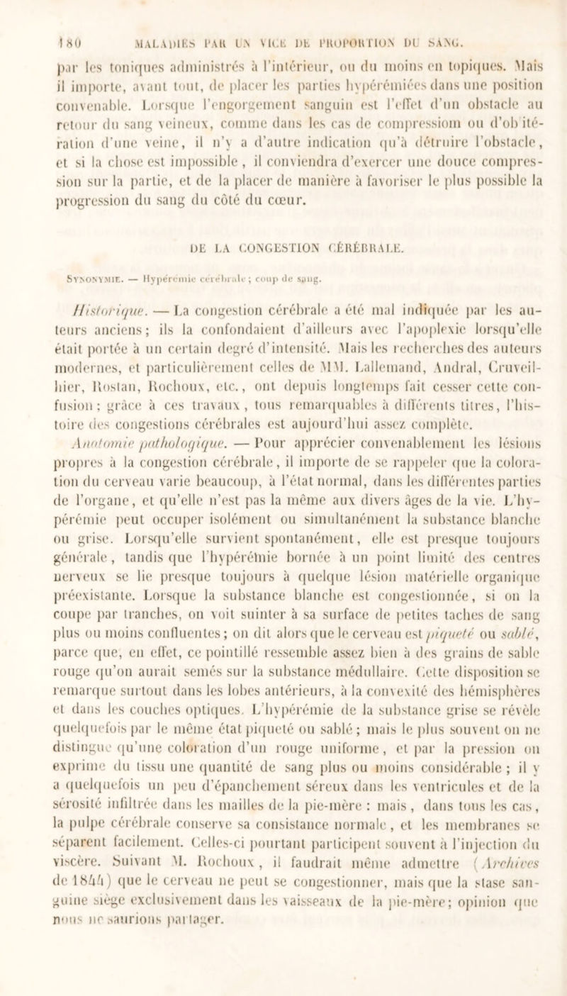 par les toniques administrés à l’intérieur, ou du moins on topiques. Mais il importe, avant tout, de placer les parties hypérémiées dans une position convenable. Lorsque l’engorgement sanguin est l’effet d’un obstacle au retour du sang veineux, comme dans les cas de compressiom ou d’ob ité- ration d’une veine, il n’y a d’autre indication qu’à détruire l’obstacle, et si la chose est impossible , il conviendra d’exercer une douce compres- sion sur la partie, et de la placer de manière à favoriser le plus possible la progression du sang du côté du cœur. DE LA CONGESTION CÉRÉBRALE. Synonymie. — Hyperemie en «*lu air ; coup de sang. Historique. — La congestion cérébrale a été mal indiquée par les au- teurs anciens; ils la confondaient d’ailleurs avec l’apoplexie lorsqu’elle était portée à un certain degré d’intensité. Mais les recherches des auteurs modernes, et particulièrement celles de MM. Lallemand, Andral, Üruveil- hier. Hostau, Kochoux, etc., ont depuis longtemps fait cesser cette con- fusion ; grâce à ces travaux, tous remarquables à différents titres, l’his- toire des congestions cérébrales est aujourd’hui assez complète. Anatomie pathologique. —Pour apprécier convenablement les lésions propres à la congestion cérébrale, il importe de se rappeler (pie la colora- tion du cerveau varie beaucoup, à l’état normal, dans les différentes parties de l’organe, et qu’elle n’est pas la même aux divers âges de la vie. L’hy- pérémie peut occuper isolément ou simultanément la substance blanche ou grise. Lorsqu’elle survient spontanément, elle est presque toujours générale , tandis que l hypérélnie bornée à un point limité des centres nerveux se lie presque toujours à quelque lésion matérielle organique préexistante. Lorsque la substance blanche est congestionnée, si on la coupe par tranches, on voit suinter à sa surface de petites taches de sang plus ou moins confluentes; on dit alors que le cerveau est /tiqueté ou sablé, parce que, en effet, ce pointillé ressemble assez bien à des grains de sable rouge qu’on aurait semés sur la substance médullaire. Cette disposition se remarque surtout dans les lobes antérieurs, à la convexité des hémisphères et dans les couches optiques. L hyperémie de la substance grise se révèle quelquefois par le même état piqueté ou sablé; mais le plus souvent on ne distingue qu’une coloration d’un rouge uniforme, et par la pression on exprime du tissu une quantité de sang plus ou moins considérable ; il y a quelquefois un peu d’épanchement séreux dans les ventricules et de la sérosité infiltrée dans les mailles de la pie-mère : mais , dans tous les cas, la pulpe cérébrale conserve sa consistance normale, et les membranes se séparent facilement. Celles-ci pourtant participent souvent a l’injection du viscère. Suivant M. Kochoux , il faudrait même admettre (Archives de lbVi) (jue le cerveau ne peut se congestionner, mais que la stase san- guine siège exclusivement dans les vaisseaux de la pie-mère; opinion que nous ne saurions partager.