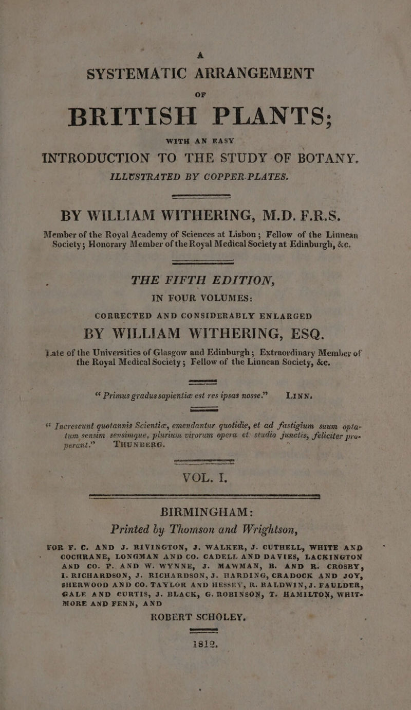 SYSTEMATIC ARRANGEMENT BRITISH PLANTS; WITH AN EASY INTRODUCTION TO THE STUDY OF BOTANY. ILLUSTRATED BY COPPER.PLATES. BY WILLIAM WITHERING, M.D. F.R.S. Member of the Royal Academy of Sciences at Lisbon; Fellow of the Linnean Society; Honorary Member of the Royal Medical Society at Edinburgh, &amp;c. : THE FIFTH EDITION, IN FOUR VOLUMES: CORRECTED AND CONSIDERABLY ENLARGED BY WILLIAM WITHERING, ESQ. Late of the Universities of Glasgow and Edinburgh; Extraordinary Member of the Royal Medical Society; Fellow of the Linnean Society, &amp;e. “ Primus gradus sapientia est res tpsas nosse.”- LLENN. © Inerescunt quotannis Scientia, emendantur quotidie, et ad fastigium suum opta- tum sensim sensimgue, plurium virorum opera, et studio junctis, feliciter pra- perant.” THU NEERG.  ean eS 9 VOL. I. BIRMINGHAM: Printed by Thomson and Wrightson, FOR F.C. AND J. RIVINGTON, J. WALKER, J. CUTHELL, WHITE AND &gt; COCHRANE, LONGMAN AND CO. CADELL AND DAVIES, LACKINGTON AND CO. P.. AND W. WYNNE, J. MAWMAN, B. AND R. CROSBY, i. RICHARDSON, J. RICHARDSON, J. HARDING, CRADDOCK AND JOY, SHERWOOD AND CO. TAYLOR AND HESSEY, R. BALDWIN, J. FAULDER, GALE AND CURTIS, J. BLACK, G. ROBINSON, T. HAMILTON, WHIT- MORE AND FENN, AND ROBERT SCHOLEY.