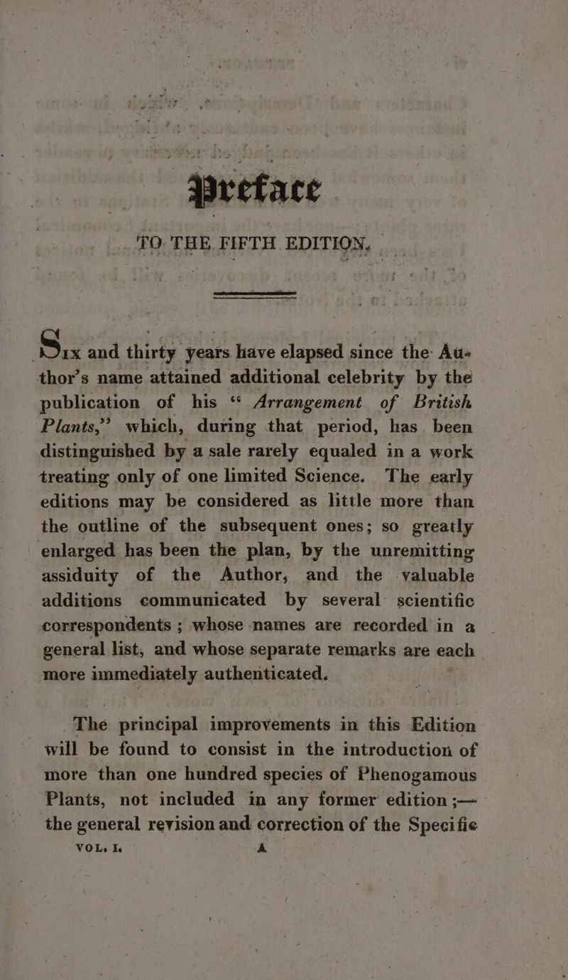 ‘Preface TO THE. FIFTH EDITION, | | Six and thirty years have elapsed since the Au- thor’s name attained additional celebrity by the publication of his “ Arrangement of British Plants,’ which, during that period, has been distinguished by a sale rarely equaled in a work treating only of one limited Science. The early editions may be considered as little more than the outline of the subsequent ones; so greatly enlarged has been the plan, by the unremitting assiduity of the Author, and the valuable additions communicated by several: scientific correspondents ; whose names are recorded in a general list, and whose separate remarks are each: more immediately authenticated. The principal sinipay Seen in this Edition will be found to consist in the introduction of more than one hundred species of Phenogamous Plants, not included in any former edition ;— the general revision and correction of the Specific VOLe Ie | A